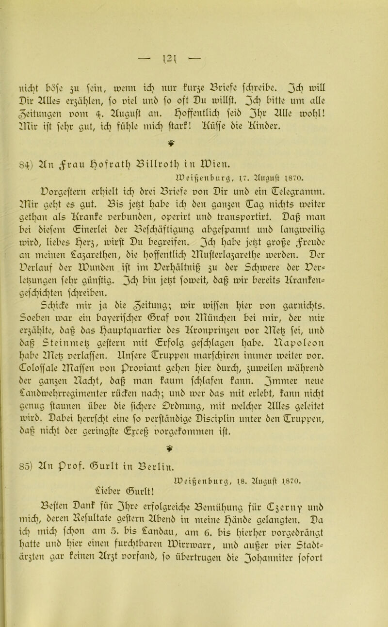 nid]t böfe 511 fein, tnenn id] nur Furje Briefe fd)reibe. 3<h will Dir Kiles erfühlen, fo r>iel unb fo oft Du inillft. jd? I’tttc um alle Rettungen r>om p Kuguft an. ^offentlidj feib 3^?r Klle mobil BTtr ift fehr gut, idj fühle mtdj ftarF! Kliffe bie Kiuber. 8^) Kn rau Hofrath Billroth in IPien. IPeificnburg, ir. ÜUiguft 1870. Porgeftern erhielt id) brei Briefe non Dir unb ein Celegramm. BTir get?t es gut. Bis jeft l)abe ich bcu ganzen Dag nichts toeiter getrau als KranFe nerbunben, operirt unb transportirt. Daf man bei biefem Dinerlei ber Befestigung abgefpannt uub langmeilig mirb, liebes ^erj, mirft Du begreifen, jd? h^e jeft grofe ,freube an meinen Cajarethen, bie hoffentlich Dlufter^aretfye merben. Der Perlauf ber XDunben ift im Perhältnif 5U ber Sd]mere ber Per* lefeungen fefyr günftig. jd? bin jetet fomeit, baf mir bereits KrauFen* gefdjidjten fdjreiben. Schiefe mir ja bie Leitung; mir miffen t^ier non garnicfyts. Soeben mar ein bayerifdjer (Braf non Btüudjen bei mir, ber mir erjagte, baf bas Hauptquartier bes Kronprinjeu r>or DTef fei, uub baf Steinmef geftern mit Drfolg gefdjlagen l)abe. Hapoleon habe ITTetj neriaffen, llnfere Cruppeu marfd)iren immer tneiter nor. Coloffale Piaffen non Proniaut gelten hier burd), jutneilen mäl^reub ber ganjen Pacht, baf man faum fdjlafen Fann. 3rnmer neue €anbtnel}rregimenter riiefen nach; unb mer bas mit erlebt, fann nicht genug ftaunen über bie fidlere 0rbnung, mit toeldjer 2üles geleitet mirb. Dabei t)errfd)t eine fo nerftänbige Discipliu unter ben Cruppeu, baf nid]t ber geriugfte Dycef norgefommen ift. * 85) Kn Prof. (Burlt in Berlin. IDeifjenburg, ;8. Jluguft ;870. 'lieber (Surlt! Beften DanF für 3Hre erfolgreiche Bemühung für Czerny uub midj, beren Kefultate geftern Kbeub in meine pänbe gelangten. Da id) mich fdjon am 5. bis £anbau, am 6. bis hierher norgebrängt hatte unb hier einen furchtbaren IDirrmarr, unb auf er nier Stabt* ärjteu gar Feinen Krjt norfaub, fo übertrugen bie 3°hanniter fofort