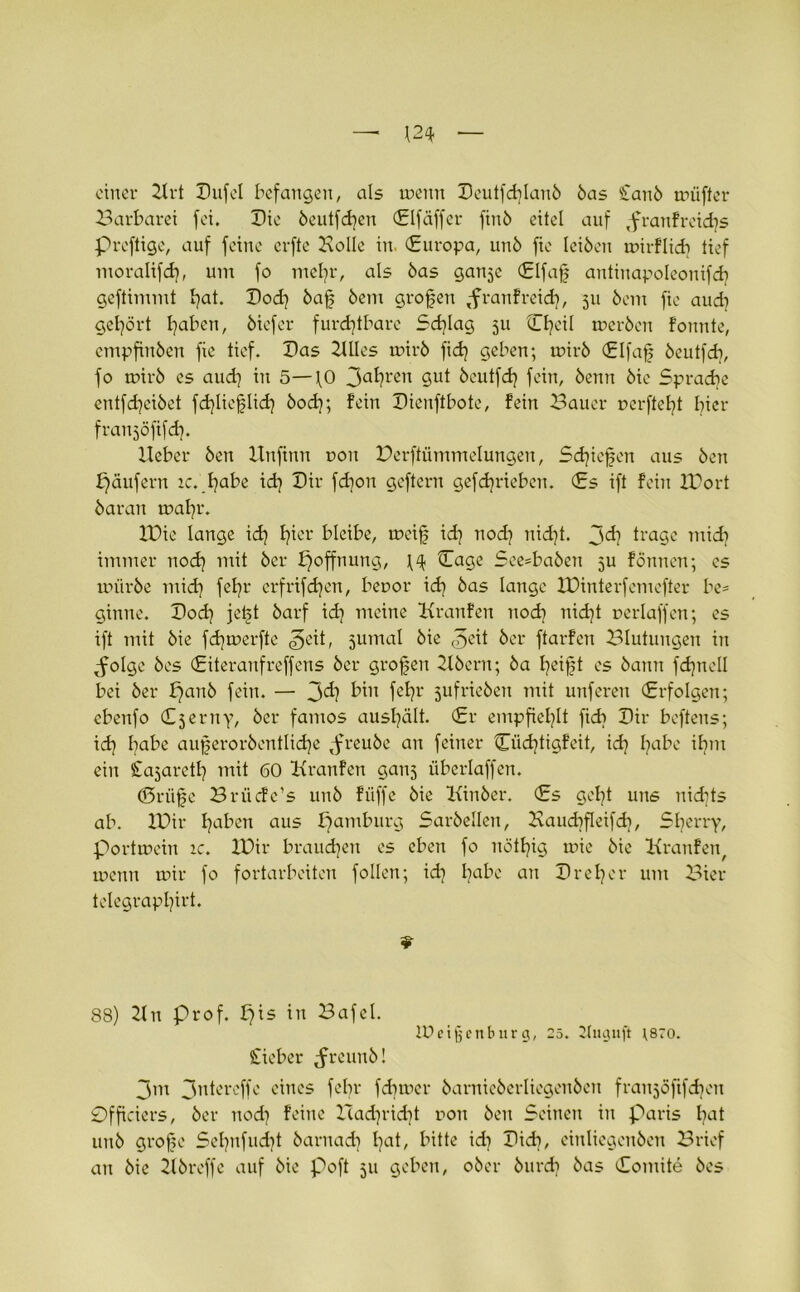 einer 21rt Dufel befangen, als tpeun Deutfd]lan6 6as Ean6 trüffer Barbarei fei. Die öeutfdjen (Elfäffer fin6 eitel auf Tfranfreid)s Preftige, auf feine erfte Bolle in. (Europa, un6 fie leiben roirflidi tief moralifd), um fo mefyr, als 6as ganje (Elfaf antinapoleonifd? geftimmt t^at. Dod] 6af 6em grofen ,-franfreicfy, 311 6cm fie aud] gehört Ijaben, öiefer furchtbare Schlag 511 Ojeil tr>er6cn fonnte, empfinöen fie tief. Das 21lles mir6 fid} geben; mir6 (Elfaf beutfdi, fo n>ir6 es aud) in 5—fO 3afyren Sut öeutfdj fein, öenn 6ie Sprache entfd)ei6et fdjlie^lid) 6och; fein Dicnftbote, fein Bauer ücrftefyt hier franjöfifd). Heber 6en llnftnn r>on Berftiimmelungeu, Schiefen aus 6en Raufern ic. I)abe id) Dir fdjon geftern gefchrieben. (Es ift fein XDort 6aran tpahr. XDie lange ich fjier bleibe, rncif id] noch nicht. jd? trage mid? immer noch mit 6er Hoffnung, \4 Cage See=ba6en 511 fönnen; cs tpürbe mich fehr erfrifdjen, beror ich 6as lange XDinterfemefter be- ginne. Doch jeft 6arf ich meine Kranfen nod) nicht perlaffen; es ift mit 6ie fd)tperfte ^eit, 5umal 6ie 3eit 6er ftarfen Blutungen in ^olge 6es (Eiteranfreffens 6er großen 21bern; 6a heift es öann fdjnell bei 6er £70116 fein. — J>d} bin fefyr 3ufrie6en mit unferen (Erfolgen; cbenfo (Ejerny, öer famos aushält. (Er empfiehlt fidi Dir beftens; id] habe außerordentliche joreube an feiner Cüdjtigfeit, ich Ijabe ibm ein £a3aret£j mit 60 Kranfen ganj übcrlaffen. ©riife Briicfc’s un6 fiiffc 6ie Kinber. (Es geht uns nichts ab. XDir Ijaben aus pamburg Sar6ellen, Xxaudifleifdi, Sherry, porttuein ic. XDir brauchen es eben fo nötfyig tpie 6ie Kranfen, tuenn mir fo fortarbeiten fallen; id] fabe an Dreier um Bier telegrapljirt. 88) Kn prof. £)is in Bafel. IDeifjenburg, 25. 2luguft ;szo. Eieber Jreunb! 3m 3ntereffe eines fefr f dimer 6arnie6erliegen6cn franjöfifdien Officiers, 6er noch feine Xcadjridjt ron 6en Seinen in Paris l?at 11116 große Sel)nfud]t 6arnadj l)at, bitte xd} Didi, einliegeuöen Brief an 6ie 216reffe auf 6ie poft 511 geben, 06er 6urcb 6as (Eomite 6es