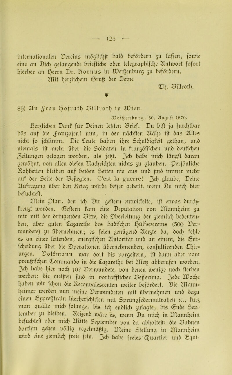 internationalen Pereins möglkhft halb beförbent 511 laffen, fomie eine an Didi gelangenbe briefliche 06er telegraphische Ztntmort fofort hierher an herrn Dr. Jjornus in IDeißenburg 511 beförbern. ülTit t)er5Üd)em (örufs 6er Deine Cb. Bitlrotl). 89) Ztn ^rau f)0fra117 Billroth in XPien. IDeigenburg, 30. 2Iugujt jsro. herzlichen Danf für Deinen lebten Brief. Du bift ja furchtbar bös auf 6ie Jranjofen! nun, in 6er nächsten Hälje ift 6as ZUIes nicht fo fdjlimm. Die Ceute liaben ihre Sd)ulbigfeit getrau, unb niemals ift mehr über 6ie Sol6aten in franjöfifdjen un6 beutfchcn Leitungen gelogen worben, als jet;t. l^abe mich längft 6arau gewöhnt, uon allen 6iefen Had)rid}ten nichts 5U glauben, perfönlidje Hoheiten bleiben auf bei6en Seiten nie aus uu6 fiu6 immer mehr auf 6er Seite 6er Befiegten. C’est la guerre! 3<h glaube, Deine Aufregung über 6en Krieg miir6e beffer geheilt, wenn Du mid] hier befud)teft. BTein plan, 6en id) Dir gcftern entmicfelte, ift etwas 6urdj* freuet worben. (Seftern fam eine Deputation non lITaunfyeim 5U mir mit 6er 6ringen6en Bitte, 6ie Oberleitung 6er ziemlich bebeutcn* 6eu, aber guten Cajaretfye 6es ba6ifdjen pülfsuereins (500 Per^ wunbetc) ju übernehmen; es feien geniigenb Keimte 6a, bod? fehle es an einer leiten6en, energifchen Zlutorität un6 an einem, 6ie (Ent* fdjeibuug über 6ie Operationen übernehmenben, confultiren6en Chir* urgcn. PoIfmann war 6ort bis uorgcftern, ift 6ann aber r>om preußifchen Comntan6o in 6ie Cajarethe bei llletj abberufen worben. 3<h habe hier nod] \07 Perwun6ete, r>on 6enen wenige nod] fterben werben; 6ie meiften fin6 in nortrefflieber Befferung. 3e6e IPod^e haben wir fd]on 6ie Heconnalescenten weiter beförbert. Die ZTüann* heimer werben nun meine Permunbeten mit übernehmen unb baju einen Cypreßtrain hierherfchicfen mit Sprungfebermatrahen :c., furj man quälte tnidj folange, bis id) enblid) ^ufagte, bis (Enbe Sep* tember 5U bleiben. Beijenb wäre es, wenn Du mich m ITtannheim befuchteft ober mich ZKitte September uon 6a abholteft: bie Bahnen borthin gehen oöllig regelmäßig. Kleine Stellung in ZHannhcim wirb eine jiemlich freie fein. 3ch habe freies Quartier unb (Equi-