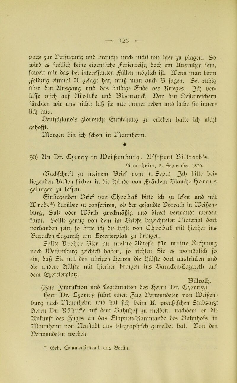 — \26 page jur Verfügung unö brauche midi nicht tüte fyter ju plagen. So tütrö es freilich feine eigentliche Serienreife, öod} ein 2tusruhen fein, fotneit mir öas bei intereffanten Sollen möglich ift. XDcnn man beim Selöjug einmal 2t gefagt t^at, muff man auch B fagen. Sei ruhig über Öen 2tusgang unö öas balöige (£nöe öes Krieges. t>cr= laffe mid] auf Bloltfe unö Bismarcf. Bor Öen 0efterreid)ern f£ird?ten mir uns nicht; laff fie nur immer reöen unö ladje fie inner* lieh aus- Beutf^Ianö’s glorreiche (Enlftefyung 31t erleben hatte id? nidit gehofft. IHorgen bin id) fdjon in BTannheim. 90) 2ln Dr. Cjerny in IPeifenburg, 2lffiftent Billroth’s. ITtannhcitn, 5. September \870. (Had^fchrift 3U meinem Brief ront \. Sept.) j>d} bitte bei- liegenöen Kaften fidler in öie ffdnöe non Sräulein Blanche h°rnus gelangen 511 laffen. (Einliegenöen Brief non Chrobaf bitte ich 5U Iefen unö mit IBreöc*) öarüber 5U conferiren, ob öer gefanöte Borrath in IDeiffen* bürg, Sulj oöer JBörth stüecfmäjfig unö öirect nertnanöt tneröen fattn. Sollte genug dou öem im Briefe bezeichnten 2TTatcrial öort norhanöen fein, fo bitte id) öie Kifte non (Ehrobaf mit hierher ins BaracfemCasareth am Crcrcierplaü 511 bringen. Sollte Br eh er Bier an meine 2töreffe für meine Hechnung nach IBcijfenburg gefd)icft hnhen, fo richten Sie cs womöglich fo ein, öajf Sic mit Öen übrigen harren öie £>älftc öort austrinfen unö öie attöere hälfte mit h^r^?ei‘ bringen ins BaracfemCqjareth auf öem (Jrycrcicrplah. BiUroth. (<gur 3nftruftion unö Legitimation öcs h°rrn Dr. Cjcrny.) £)err Dr. Cjerny führt einen ^ug Berunmöeter non tDeiffcn* bürg nadi ZTCannheim unö bat fidi beim K. preufnfdvn Stabsarzt herrn Dr. Köbrcfc auf öem 2^ahnhof 511 melöen, nadjöcm er öie 2lnfunft öes ^uges an öas (£tappen=Kommanöo öes Bahnhofs in ZHannheim non Bcuftaöt aus telegraphifch gemelöet ha*. Bon Öen Bertüimöeten tneröen ) <Sctj. ComnuTzienratb ans Berlin.