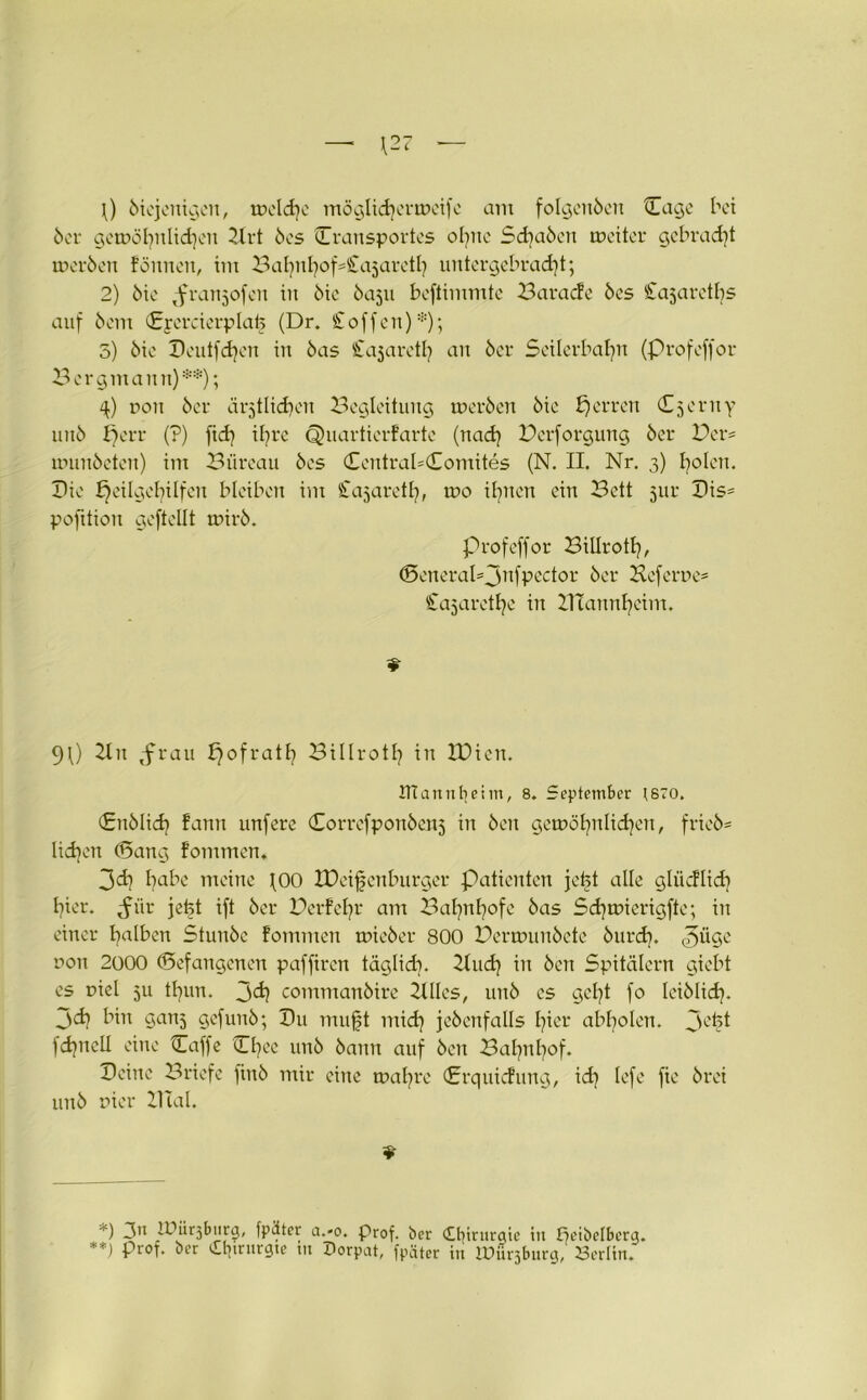 \) 6iejenigeit, welche möglichermeife am folgenöen tEage bet 6er gemöhnlidjeit 2lrt 6cs (Transportes ohne Sd?a6ert weiter gebraut mer6en foitnen, im BaE)nI]of-£a5areti) untergebracht; 2) 6ie ^franjofen in 6ie baju beftimmte Baracfe öes Cajarctbs auf 6em Eyercierplafe (Dr. Soffen):i!); 5) 6ic Deutfdjen in 6as Sajarctl) an 6er Seilerbahn (Profeffor Bergmann)**); 4) non 6er ärztlichen Begleitung wer6en 6ic Herren Cjeruy un6 f)err (?) fid] if?re Quartierfartc (nach Bcrforgung 6er Ber= munäeten) im Büreau 6es Central=Comites (N. II. Nr. 3) holen. Die Heilgehilfen bleiben im Cabareth, tr>o ihnen ein Bett jur Bis= pofttion geftellt mir6. Profeffor Billroth, (SeneraI=jnfpector 6er Heferue* Sajarethe in BTannheim. 9l) 21 n <frau f)ofrath Bi 11 r01h in IDien. ITT an nf} ei in, 8. September tsro. (£n61ich fann unfere (Eorrcfpon6en5 in 6eit gewöhnlichen, frie6= liehen (Bang fommen. 3<i? habe meine \00 Xüeifenburger Patienten jefet alle glüdlich hier, ^tir jetjt ift 6er Berfehr am Bahnhofe 6as Sd)wierigfte; in einer halben Stun6c fommen mie6er 800 Bermun6ete 6urch. non 2000 befangenen paffiren täglich* 21uch in 6cn Spitälern giebt es r»iel 5U thun. jeh comman6ire Ellies, un6 es geht fo lei6Iich- 3<h bin ganz 9cfu11^; Z)u mu^t mich jc6enfalls hier abholen. 3chi fchnell eine (Eaffe Chec un6 6ann auf 6eu Bahnhof. Beine Briefe fin6 mir eine wahre (Erquidung, id] lefe fie 6rei un6 nier XITal. *) 3” iOürjbtirg, fplter a.*o. prof. ber Chirurgie in fieibelberg. **) Pr0T* öer iltjtrurgte m Porpat, fpäter in IPürjburg, 23crlin.