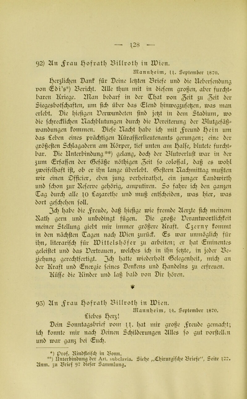 — \28 — 92) 2tn rau £)ofrath Billroth in IDien. IKantifjeim, U. September ;870. J)cr3ltd)en Danf für Deine lebten Briefe unb 6ie Uebcrfenbung non €bi’s*) Bericht. 2tIle tl)un mit in biefem großen, aber furd)t= baren Kriege. BTan bebarf in 6er Chat non ^eit 511 ^cit ber Siegesbotfdjaftcn, um ftcb über 6as Clenb hinmegjufeßen, mas man erlebt. Die fyiefigen Bermunbeten ftnb jeßt in bem Stabium, tr>o bie fdjrecflidjen Had)blutungen burd) bie Bereiterung ber Blutgefäß manbungen fommen. Diefe Icadft habe ich mit tfreunb bjein um bas £eben eines prächtigen Küraffierlieutenants gerungen; eine ber gröfeften Schlagabern am Körper, tief unten am f)alfe, blutete furd}t= bar. Die Unterbinbung **) gelang, bod) ber Blutperluft mar in ber 5um (Erfaffen ber (Befäfe nötigen ^eit fo coloffal, baß es mobl Smeifelßaft ift, ob er ißn lange überlebt. (Beftern ITadpnittag mußten mir einen Officier, eben jung nertjeirathet, ein junger Canbmirtfy unb fdjon 5111* Heferne gehörig, amputiren. So fahre ich ^cn ganzen Dag burch alle \0 Sajaretlfe unb muß entfdfeiben, mas h^E/ n>as bort gef drehen foll. 3<d) habe bie tfreubc, baß t^üfec frembe Ilcrjte ftd] meinem Hath gern unb unbebingt fügen. Die große Berantmortlidjfeit meiner Stellung giebt mir immer größere Kraft. Djerny fommt in ben nädjften Cagen nadt IDien juriicf. (Es mar unmöglich für ihn, literarifch für XPittelshöfer 511 arbeiten; er hat (Eminentes geleiftct unb bas Bertrauen, meldjes ich in ihn feßte, in jeber Be* jichung gerechtfertigt. 3ch hattc tr>icberhoIt Gelegenheit, mich an ber Kraft unb (Energie feines Denfens unb t}anbelns 511 erfreuen. Küffe bie Kinber unb laß halb non Dir hören. ¥ 95) 2ln rau fjofratl? Bi11r01h in IDien. IHannfyeim, September ;870. Siebes f^erj! Dein Sonntagsbrief r>om \f. hat mir große ,freube gemacht; id] fonntc mir nach Deinen Schilberungen 2Ules fo gut porftelku unb mar gattj bei (Sud). *) Prof. Kinbfleifdj in Bonn. **) Unterbinbung ber Art. subclavia. Siebe ,,<£lürurgifd)e Briefe, Seite {22. 2tnm. 311 Brief 9? biefer Sammlung.