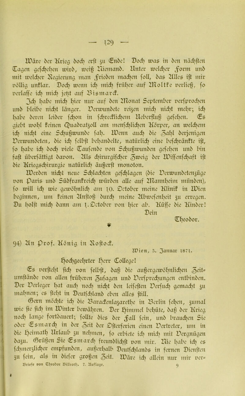 IDäre 6er Krieg öod] erft 511 €nöc! Dod] tnas in Öen nädifteit Cagcn gcfdjcbcu mir 6, tueif Hi cm an 6. Unter meiner ,forin unö mit tfcld]cr Hegierung man prieöcn machen foll, öas KIlcs ift mir rollig nnflar. Dod] meint id] mid] früher auf HToItfe »erlief, fo ferlaffe id] midi jefet auf Bismarcf. jd] l]abc mid] fjier nur auf Öen ZHonat September üerfprodjcrt unö bleibe uid]t länger. Pcrtfunöete reifen mid] uid)t mel]r; id] habe öeren leiöer fdjon in fdjrccflid]em Ueberfluf gefebeu. <£s giebt tfol]l feinen Quaöratjoll am menfdjlidjen Körper, an meinem id] nidit eine Sdnipnnmöe fab. IPenn and) öie (5a bl öerjenigen Peruniuöcteu, öie id] felbft bebanöelte, natürlid] eine befcbränfte ift, fo I]abc id] öod] fiele Caufenöe fon Sdjuftfunöen gefel]eit unö bin faft iiberfättigt öafon. Hls d]irurgifd]er ^roeig öer U)iffenfd]aft ift öie Kriegsd]irurgie natürlid] äuferft monoton. Xüeröen nidjt neue Sd]Iad]ten gefdjlagen (öie Uermunöeten^üge fon Paris unö Süöfranfreid] tfüröen alle auf Hlannfyeim münöen), fo ifill id] tfie getföfynlid] am \0. October meine Klinif in IDien beginnen, um feinen Knftof öurd] meine Ubmefenbeit 511 erregen. Du bolft mid] öann am \. 0ctober fon l]ier ab. Küffe öie Kinöer! Dein 9 Ojeoöor, 9^) Kn Prof. König in Koftoef. IPtert, 5. 3ammr t87f. £)od]geel]rter Bcrr (College! <£s ferftefjt fid] fon felbft, öaf öie aufergemöljnlidjen ^eit= umftänöe fon allen früheren gufageu unö Perfprednmgcn entbinöen. Der Perleger l]at and] nod] nid]t Öen leifefteu Perfud] gemad]t 511 mahnen; es ftel]t in Deutfd]lanö eben alles ftill. (Sern möchte id] öie Baracfenlajaretfie in Berlin fel]en, jumal tfie fie fid] im IPinter bewahren. Der fjimmcl behüte, öaf öer Krieg nod] lange fortöauert; follte öies öer ^fall fein, unö braudjen Sie oöer Csmard] in öer ^eit öer 0fterferien einen Pertreter, um in öie peimatt] Urlaub 511 nehmen, fo erbiete id] mid] mit Pergniigen 60511. (Srüfen Sic Csmard] freunölid]ft fon mir. Hie Ijabe id] es fdprterjlidjer empfunöen, aufcrfyalb Deutfdjlanös in fernen Dienfteu 511 fein, als in öiefer grofett ^eit. IDäre id] allein nur mir »er* Briefe non 5CIieot)or Bilirotfi. 7. Kuflage. a I