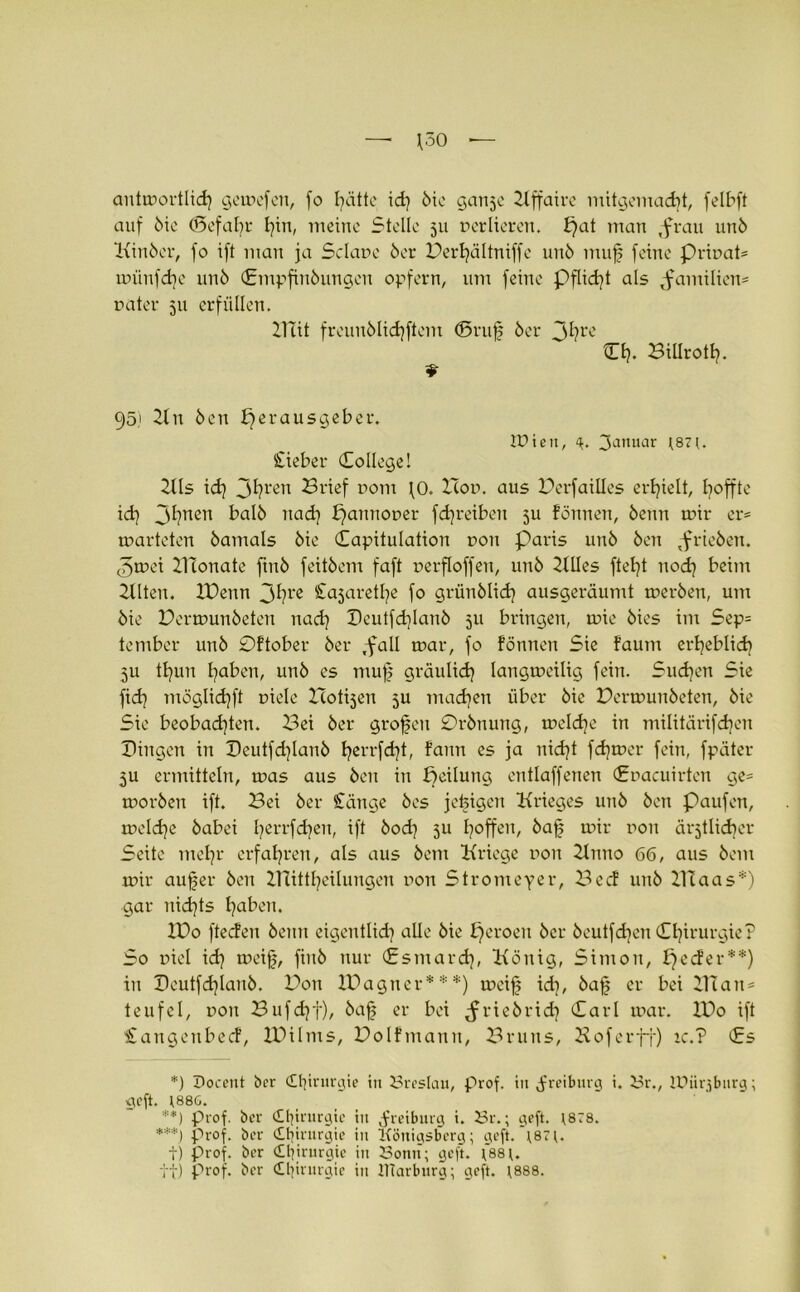 cmtmortlid} gemefett, fo t^dttc id) 5ic ganje Xlffaire mitgemacfjt, felbft auf 5ie (Befahr fyin, meine Stelle 511 nerlieren. ^at man ,frau unö Xttnbcr, fo ift man ja Sclane 6er Berfyältniffe un6 muf feine prinat* miinfdie un6 ©mpfitiöungen opfern, um feine Pflicht als Familien* nater 511 erfüllen. Xlüt freunölidjftem ©ruf 6er Jfyre Cf>. Billrotf?. 95) Hit 6en Herausgeber. Wien, 4. 3amtar 187 (. lieber College! 2tls id? 3^rert Brief nom fO. Hon. aus Berfailles erhielt, Hoffte id) 3^?nen ba!6 11a df puimoner fdjreiben ju fönnen, 6enn mir er= marteten 6amals 6ie Capitulation r>ou Paris un6 6en ^rieben. <5mei XIXonate ftu6 feit6cm faft nerfloffen, 11116 HUes fteft itodj beim Hlten. XDenn 3bre ^ajaretfe fo grün6lid] ausgeräumt mer6en, um 6ie Bermunbeten nadj Deutfd)Ian6 511 bringen, mie 6ies im Sep= tember un6 0ftober 6er ,fall mar, fo fönnen Sie faum erheblich 5U tfjun faben, un6 es muf gräulidj langmeilig fein. Suchen Sie fid] möglid]ft tnele Hotijen 5U madjen über 6ie Bermunbeten, 6ie Sie beobachten. Bei 6er grofen 0r6nung, meldje in militärifdjen Dingen in Deutfd)lan6 fyerrfdjt, faim es ja nicf)t fdjmer fein, fpäter 3U ermitteln, mas aus 6en in Heilung entlaffenen Cnacuirten ge* mor6en ift. Bei 6er Stange 6es jefigen Krieges un6 6en paufen, meldje 6abei fyerrfdjen, ift 6od) 511 hoffen, 6af mir non ärztlicher Seite mehr erfahren, als aus 6em Kriege non Hntio 66, aus 6em mir aufer 6en BTittfeilungen non Stromeyer, Becf 11116 Xllaas*) gar nichts faben. XDo fteden 6ettn eigentlich alle 6ie Heroen 6er 6eutfdjcn Chirurgie? So niel ich meif, fiit6 nur Csmard), König, Simon, peefer**) in Dcutfdfanö. Bon XDagner***) meif id], 6af er bei XTlan = teufel, non Bufd}f), 6af er bei ^riebriefy Carl mar. XBo ift £angeitbecf, XBilms, Bolfmann, Bruns, Hof er ft) ic.? Cs *) Docent ber <Ofrurgie in Breslau, prof. in ^freiburg i. Br., lüiirjbnrg; geft. 188G. '■■■*) prof. ber Chirurgie tu .freiburg i. Br.; geft. 1878. ***) prof. ber dbirurgie in Königsberg; geft.*1871. t) Prof, ber (Ofrurgie in Bonn; geft. 1*881. tt) prof. ber Chirurgie in ITtarburg; geft. 1888.