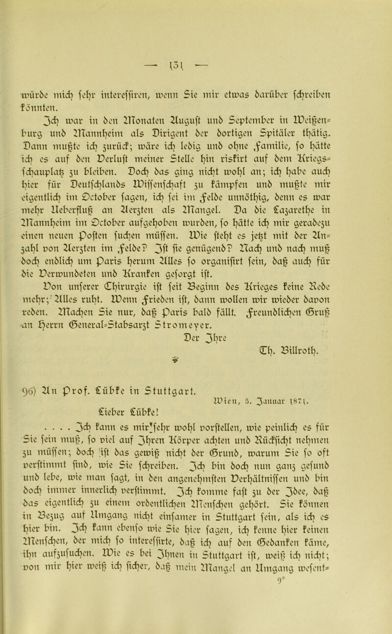 toüröe mid) fotjr interefftren, meint Sie mir etmas darüber fd)retben formten. jd) mar in Öen UTonaten Kuguft unö September in IDcifeit' bürg unö U?annt)eim als Dirigent öer öortigen Spitäler tfätig. Dann ntufte id) juriid; märe id) leöig unö ohne ,familie, fo hätte ich cs auf Öen Derluft meiner Stelle h™ risfirt auf öem Kriegs* fdiauplaf ju bleiben. Dod) öas ging nicht mol)l an; id) Ijabe aud) hier für Deutfdfanös IDiffenfdjaft 511 fümpfen unö mufte mir eigentlich im October fagen, id) fei im ,felöe unnötljig, öenn es mar mel]r Ueberfluf an Kerjtett als DTangel. Da öie S^ajaretlje in lltannljeim im October aufgehoben muröen, fo l)ätte id) mir geraöcjtt einen neuen Pofteu fud)en müffen. IDie ftef)t cs jeft mit öer Kn= jal)l uon Kerjten im Tfelöe? 3fl geniigertö? Had) unö nad) muf öod) euölid) um Paris h^runt Klles fo organiftrt fein, öaf aud) für öie Dermuitöeten unö Kranfen geforgt ift. Don unferer Chirurgie ift feit Beginn öes Krieges feine Heöe mehr;1 Klles rul)t. IDenn ^rieöen ift, öann mollen mir mieöer öaron reöen. 2Uad)en Sie nur, öaf Paris balö fällt. ^reunölid)en ©ruf an f)errn ©eneraUStabsarjt Strotneyer. Der 3hre CI)* Billroth- 9 96) Kn Prof. £übfe in Stuttgart. £ieber £iibfe! IDteit, 5. 3a,uiar ;87;. .... 3^ fann es mipfel)i' mol)l rorftellen, mie peinlich es für Sie fein muf, fo oiel auf Jhl'en Körper achten unö Kiic!fid)t nehmen 511 müffen; öod) 'ift öas gemif nid)t öer (Sruitö, marum Sie fo oft oerftimmt fiuö, mie Sie fd)reiben. 3^) bin öod) nun gaitj gefunö unö lebe, mie man fagt, in Öen angenet)mften Derl)ältniffen unö bin öod) immer innerlich uerftimmt. j^h fomme faft 311 öer 3^e, öaf öas eigentlich) 511 einem oröeutHd)eu DTonfd)en gel)ört. Sie fönnett tu Besug auf Umgang nid)t einfamer in Stuttgart fein, als id) es hier bin. 3^? ^anu ^benfo mie Sie hier fagen, id) feinte hier feinen UTenfdjett, öer mich fo iutereffirte, öaf id) auf Öen ©eöaitfeit fäme, il)u aufjufuchen. IDie es bei Jhneit in Stuttgart ift, meif id) itid)t; non mir Ifer toe’if id) )id)er, öaf mein Ulangel au Umgang mefent* 9*