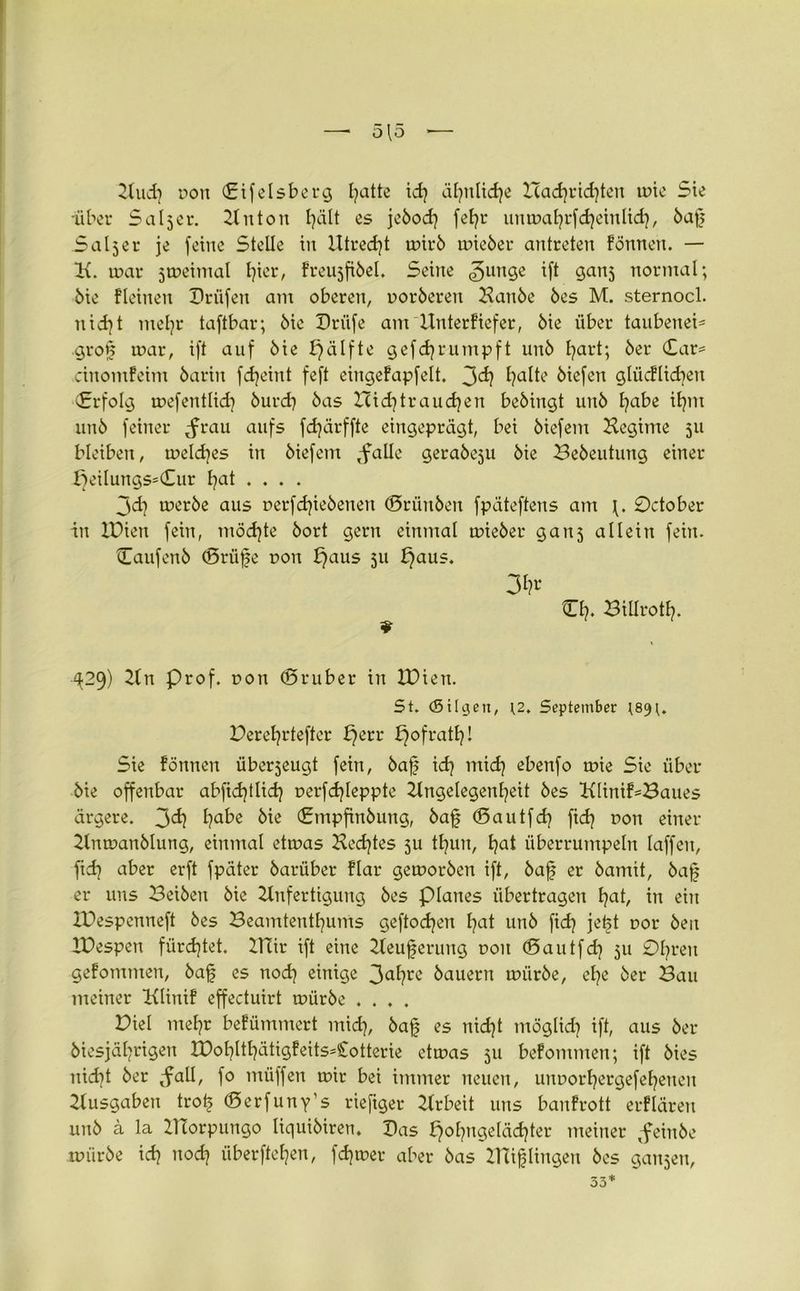 Aud) pott (Eifelsberg Ijatte ich ähnliche Bachrichten tüte Sie 'über Seiner. 2titton hält es jebod) fetjr untüa^rfdjetnlidj, baf Saljer je feilte Stelle iit Utredjt tüirb tüieber antreten fönnen. — Ix. tüar jtüeimal Ijicr, freujfibel. Seine «gurtge ift gattj normal; bie fleinen Drüfen mit oberen, üorberen Aanbe bes M. sternocl. nicht mehr taftbar; bie Drüfe ant XInterfiefer, bie über tanbenei- grof uxtr, ift auf bie f)älfte gefefj rümpft unb hart; ber (£ar= cinomfeim barin fdjeiitt feft eingefapfelt. 3^ biefen glticflid^en Erfolg toefentlid] burd) bas XXid]traueren bebingt unb habe ihm unb feiner Jrau aufs fcfjärffte eingeprägt, bei biefent Hegime 511 bleiben, meines in biefent ,falle gerabeju bie Bebeutung einer t}ei!ungs=(Eur hat .... 3<d} tüerbe aus üerfdjiebenen ©rünben fpäteftens am 0ctober in XPien fein, möchte bort gern einmal tüieber gan5 allein fein. Caufenb ©rüfe pott f}aus 511 t}aus. 3^ CI?. Billrottj. ^29) An Prof, oon ©ruber in XPien. 5t. (Sitten, \2. September ^89 Perehrtefter fjerr E^ofratE?! Sie fönnen überjeugt fein, baf idj mid? ebenfo tüie Sie über bie offenbar abfid)tlidj perfdjleppte Angelegenheit bes Xxlinif*Baues ärgere. 3^ habe bie (Empfinbung, baf ©autfeh fidj non einer Antüanblung, einmal etnxts Hechtes ju tfyun, hat überrumpeln taffen, ftch aber erft fpäter barüber flar geworben ift, baf er batnit, baf er uns Beiben bie Anfertigung bes plattes übertragen hat, in ein XPespenneft bes Beamtenthums geftodjen hat unb fid} jeft oor beit XPespen fürchtet. XHir ift eine Aeuferung pott ©autfeh 51t 0hreu gefontnten, baf es noch einige 3abre bauern tüürbe, ehe ber Bau meiner Xtfinif effectuirt tüürbe .... Piel mehr befümmert mich, baf es nicht möglid] ift, aus ber biesjährigeu XPohlthätigfeits-Cotterie etioas 311 befomnten; ift bies nicht ber <fall, fo müffen tpir bei immer neuen, unporhergefeheneit Ausgaben trof ©erfuny’s rieftger Arbeit uns banfrott erflären unb ä la XTtorpungo liquibiren. Pas f)ohngeläd)ter meiner ^feittbe tüürbe ich od? überftehen, flutet- aber bas ZHiflingen bes ganjen, 33*