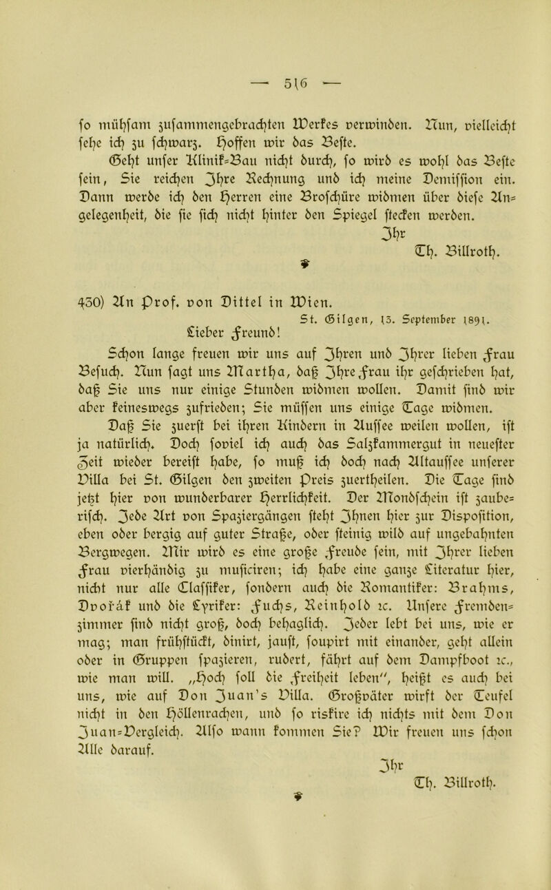 fo müfyfam jufammengebrachten lüerfes perminöen. Icun, pielleid)t fel)e id) 511 fchmarj. f) offen mir bas Befte. ©cf)t unfer 2ftinif=Bau nid)t burd), fo mirb es mol)I bas Befte fein, Sie reichen 3^rc Bedjnung unö id) meine Pemiffton ein. Pann merbe id) Öen b)errcn eine Brofd)üre mibmen über öiefe 21m Gelegenheit, öie fie fid) nid)t hinter Öen Spiegel ftecfen merben. 3fr 0)- Billrotf). ^50) 21n Prof, ron Pittei in XDien. 5t. (Silgen, 13. September (89t. Cieber ^reunö! Sd)on lange freuen mir uns auf 3^rert unö 3hl'er beben tfrau Befud). Hun fagt uns BTartha, baf 3fre,frau ihr gefdjrieben hat, öaf Sie uns nur einige Stunöen mibmen mollen. Patnit finö mir aber feinesmegs jufrieben; Sie muffen uns einige ©age mibmen. Paf Sie juerft bei ihren Kinöern in Zluffee meilen mollen, ift ja natürlich. Pod) fopiel id) aud) öas Sahfantmergut in neuefter 3eit mieber bereift habe, fo muf id) öod) nad) 2IItauffee unferer Billa bei St. ©ilgen Öen jmeiten Preis juertheilen. Pie ©age finö jefet h*er uon munberbarer £)errlid)feit. Per BTonöfd)ein ift 5aube= rifd). 3eöe 21rt pon Spaziergängen fteht 3hneu hier 5ur Pispofttion, eben oöer bergig auf guter Strafe, oöer fteinig müb auf ungebahnten Bcrgmegen. Btir mirb es eine grofe .freuöe fein, mit 3hrer beben ^rau uierhänöig 511 mufteiren; id) l)a^e eine ganje Citeratur l)ier, nicht nur alle CClaffiFer, fonöeru aud) öie Komantifer: Bral)ms, ©poräf unö öie CyriFer: ,fud)s, Beinholö ic. Unfere ^rembem jimmer finö nid)t grof, öod) bel)agbd). 3cber bbt bei uns, mie er mag; man frühftücft, öinirt, jauft, foupirt mit einanöer, geht allein oöer in ©ruppen fpajieren, ruöert, fährt auf öem Pampfboot ic., wie man mill. ,,l}od) foll öie ,freil)eit leben'', hei§t es aud) bei uns, mie auf Pon 3uan’s Billa, ©rofpäter mirft öer ©eufel nid)t in Öen pöllenrad)en, unö fo risfire id) nid)ts mit öem Pon 3uamBergleid). 2llfo mann fommen Sie? IDir freuen uns fd)ott 2Ulc öarauf. 3hr ©h- Billrotf).