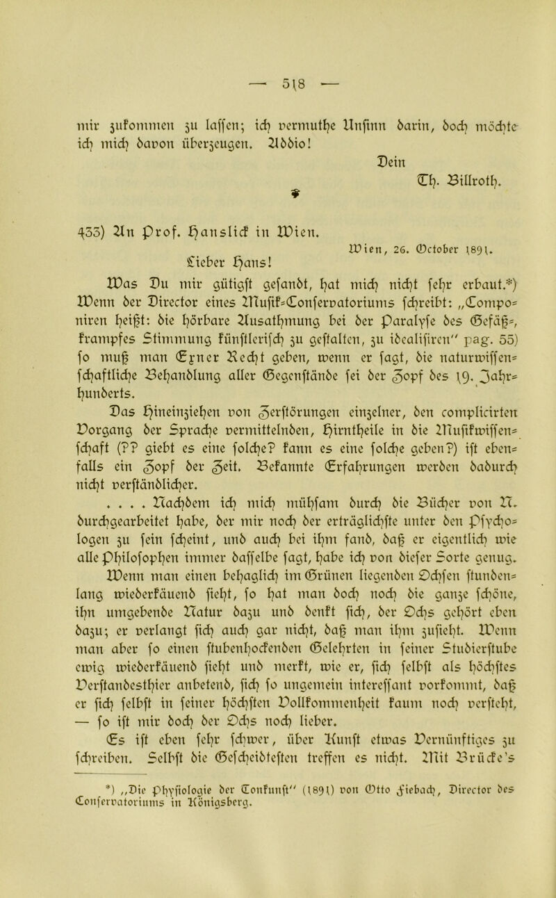 5\8 — mir sufommen 511 laffcn; id) ocrmutl)e Unftnn öarin, 6od) möd)te id) mid) 6anon überzeugen. 2156io! Dein CI). Billrotl). ^55) 21 n Prof. fjanslicF in IDien. IDien, 26. ©ctober )89). Stieber f)ans! IDas I)u mir gütigft gefan6t, I)at mid) nidjt fel)r erbaut.*) IDcnn 6er Director eines inufiF*Conferoatoriums fd)reibt: „Compo= niren Ijeift: 6ie hörbare 2tusatl)mung bei 6er paralyfe 6es (Bcfäfp, Frampfes Stimmung Fiinftlerifd) ju gcftaltcn, 511 i6califircn'/ pag. 55) fo mufj man Eyncr Bcd)t geben, toenn er fagt, 6ie naturtoiffem fd)aftlid)e Z3el)anblung aller (Begcnftänbe fei 6er ©opf 6es \9. hunberts. Das b^ineinjiefyen non ^erftörungen einseiner, 6en complidrten Dorgang 6er Sprache oermittelnben, £)irntl)eile in 6ie ZDuftFroiffen* fd)aft (?? giebt es eine foId)e? fann es eine foId)e geben?) ift eben= falls ein ©opf 6er geit. BeFanntc (Erfahrungen tocrben 6a6urd) nid)t oerftän6lid)er. .... Zcad)6em id) mid) müt)fam 6urd) 6ie Biid)er non ZL 6urd)gearbeitet I?abc, 6er mir nod) 6er erträglid)fte unter 6en Pfyd}o= logen 511 fein fdjeint, un6 aud) bei iljm fan6, 6afj er eigentlich toie alle pi)iIofopI)en immer 6affelbe fagt, habe id) non 6iefer Sorte genug. IDenn man einen bel)aglid) im (Brünen Iiegen6en 0d)fen ftun6en= lang toie6erFäuen6 ficht, fo hat man öod) nod) 6ie ganje fd)öne, ihn umgeben6e ZTatur 6aju un6 6cnFt ftd), 6er 0d)s gehört eben 6aju; er oerlangt fid) aud) gar nid)t, 6af man ihm 5ufiel)t. IDenn man aber fo einen ffubenl)ocFen6en (Belehrten in feiner Stu6ierftube cmig wic6erFäuen6 fielet un6 merFt, tnie er, fid) felbft als I)öd)ftes Perftan6cstt)icr anbeten6, fid) fo ungemein intercffant oorFommt, 6afj er fid) felbft in feiner I)öd)ftcn DolIFommcnI)eit faum nod) ocrftcbt, — fo ift mir 6od) 6er 0d)s nod) lieber. Es ift eben feljr {dimer, über Kunft ettnas Derminftiges 51t fdjreiben. Sclbft 6ie (Bcfd)ci6teftcn treffen es nid)t. IlTit BrücFe’s *) plp'fiologie ber ironfnuft (189 0 r>on ®tto jfiebad?, Director bes Conferratorinms in Königsberg.
