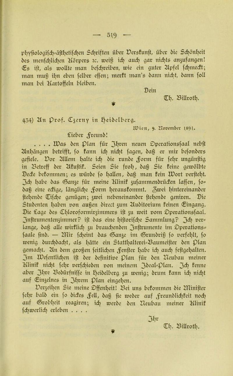 — 5\9 — pfyfiologifcfsäftfetifcfen Schriften über Persfunft, über bie Scfönfeit bes metifdficfen Körpers 2C. toeif id} aud} gar nid]ts anjufangen! <£s ift, als rnollte man bcfcfreiben, rnie ein guter Kpfel fcfmecft; man muf tfn eben felber effen; merft ntan’s bann nicht, bann foll man bei Kartoffeln bleiben. Dein Cf. Billrott}. 9 ^5^) 2ln prof. Cserny in fjeibelberg. fDictt, 9. iTorembcr ;89U Sieber Jreunb! .... IPas ben Plan für 3t}ren neuen Opcrationsfaal nebft Anfängen betrifft, fo fann icf nicft fagen, baf er mir befonbers gefiele. Por KUem E^alte icf bie runbe Jorm für fefr ungünftig in Betreff ber Kfuftif. Seien Sie frof, baf Sie feine gewölbte Decfe befommen; es mürbe fo fallen, baf man fein IPort oerfteft. 3<d} fabe bas (Banse für meine Klinif sufammenbrücfen laffen, fo* baf eine ecfige, längliche ^orm ferausfommt. ^mei fintereinanber ftefenbe Cifcfe genügen; 5tr>ei nebeneinanber ftefenbe gcniren. Die Stubenten faben uon aufen birect 511m Hubitorium feinen (Eingang. Die Sage bes Cfloroformirjimmers ift 5U weit t>om Pperationsfaal. 3nftrumenten5immer? ift bas eine fiftorifcfe Sammlung? 3^ vet* lange, baf alle wirflicf 511 braucfenben 3nflrumente Pperations* faale finb. — Hlir fcfeint bas (Banse im (Brunbrif fo uerfeflt, fo wenig burcfbacft, als fätte ein Stattfalterei*Baumeifter ben plan gemacht. 2tn bem grofen feitlicfen genfer fabe icf aucf feftgefalten. 3m IDefentlicfen ift ber befinitioe plan für ben Zceubau meiner Klinif nicft fefr oerfdfeben uon meinem 3^ca^PIan* 3^ fenne aber 3^re Bebürfniffe in f}eibelberg ju wenig; brum fann id] nicft auf (Einseines in 3fyrem plan eingefen. Perjeifen Sie meine Pffenfeit! Bei uns befommen bie HTinifter fefr halb ein fo bicfes Jell, baf fic weber auf ^freunblicffeit nocf auf (Brobfeit reagiren; icf werbe ben Heubau meiner Klinif fcfwerlicf erleben .... 3fc 9 Cf. BiUrotf.