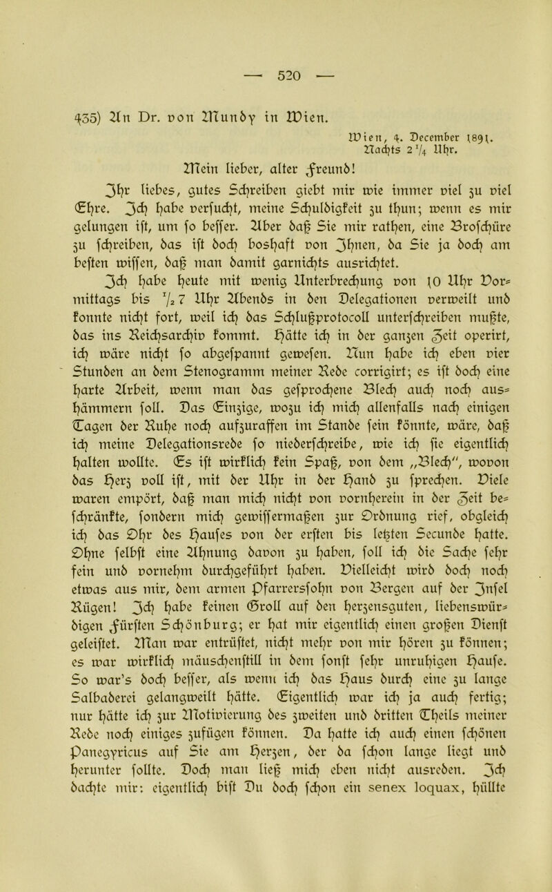 ^35) Hu Dr. pon HTunby in IPien. IPieit, 4. Deccmber ;89;. ITadjts 2 V4 Hin* ZTTcin lieber, alter ,freunb! 3h1' liebes, gutes Schreiben giebt mir mie immer r>iel 5U r>iel (Ehre. jd) habe r>erfud}t, meine Sdjulbigfeit ju tl}un; menn es mir gelungen ift, um fo beffer. Hber baf Sie mir ratfyen, eine Brofd}iire 5U fcfyreibcn, bas ift bod} boshaft non 3fynen, öa 5ie ja bod} am beften miffen, baf man bamit garnid}ts ausrid}tet. 3<d} fyabe Ijeute mit menig Unterbrechung non JO Ut?r Bor* mittags bis I/2 7 Ul}r Hbenbs in ben Delegationen uermeilt unb fonnte nid}t fort, meü id} bas Sd}Iufprotocoll unterfd}reiben mufte, bas ins Heid}sard}ir> fommt. f)ätte id} in ber galten operirt, id} märe nid}t fo abgefpannt gemefen. Hun habe id} e^en D^er Stunben an bem Stenogramm meiner Hebe corrigirt; es ift bod} eine harte Hrbeit, menn man bas gefprodjene Blech aud} noch aus= hämmern foll. Das (Einzige, mosu id) mid} allenfalls nad} einigen Cagen ber Hul}e nod) aufjuraffen im Stanbe fein fönnte, märe, baf id} meine Delegationsrebe fo nieberfd}reibe, mie id} fte eigentlich halten mollte. (Es ift mirflid} fein Spaf, non bem „Bled}, mouon bas f}erj noll ift, mit ber Uhr in ber panb 5U fpredjen. Biele maren empört, baf man mid} nid}t uon nornherein in ber be= fd}ränfte, fonbern mid} gemiffermafen jur 0rbnung rief, obgleich id} bas 0hr öes fjaufes Don ber erften bis letzten Secunbe hatte. 0hne felbft eine Hfjnung bauon 5U haben, foll id} bie Sadje fehr fein unb oornehm burd}gefül}rt haben. BieIIcid}t mirb bod} noch etmas aus mir, bem armen Pfarrersfofjn ron Bergen auf ber 3nfel Hiigen! 3<ä} habe feinen ©roll auf ben herzensguten, liebensmür* bigen ,fiirften Sdjönburg; er hat mir eigentlich einen grofen Dienft geleiftet. HTan mar entrüftet, nid}t mehr non mir hören 511 fönnen; es mar mirflid} mäusd}enftill in bem fonft fel}r unruhigen paufe. So mar’s bod} beffer, als menn id} bas paus burd} eine 511 lange Salbaberei gelangmeilt hätte. (Eigentlid} mar id} ja aud} fertig; nur hätte id} 51m IHotmierung bes jmeiten unb britten üheils meiner Hebe nod} einiges sufiigen fönnen. Da hatte id} aud} einen fdjönen panegyricus auf Sie am perlen, ber ba fd}on lange liegt unb herunter follte. Dod} man lief mid} eben nid}t ausreben. 3<*? bad}te mir: cigentlid} bift Du bod} fd}on ein senex loquax, hüllte