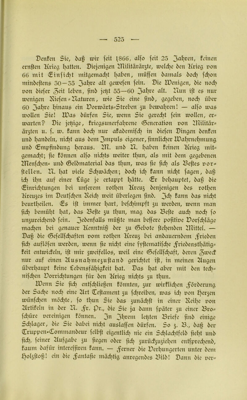 Denfett Sic, öaf mir feit \866, alfo feit 25 3ahrc,0 feinen ernften Krieg Ratten. Diejenigen HTilitärärjte, treidle Öen Krieg non 66 mit Ginfid)t mitgemacht traben, miiffen öamals 5od? fd)ott minöeftens 50 — 55 3ahre alt Siefen fein. Die XDenigen, öie ttod) t>on öiefer 3eit leben, finö jet>t 55—60 3ahre alt. XTun ift es nur trettigen Kiefen * TTaturcn, trie Sie eine finö, gegeben, nod] über 60 3al)re hinaus ein Horträrts*Streben 511 bcmaljren! — alfo mas trollen Sie! K)as öürfen Sie, trenn Sie geredet fein trollen, er* trarten? Die jefeige, friegsunerfaljrene Generation ron Hlilitär* ärjten u. f. tr. fann öod] nur afaöemifd] in Kiefen Dingen öenfen unö hanöeltt, nid)t aus öem 3mpuls eigener, finnlid)er IDal^rnefjmung unö (Empfinöttng heraus. ilT. unö TZ. haben feinen Krieg mit* gemacht; fie fönnen alfo nichts treiter thun, als mit öem gegebenen KTeitfd)en= unö Gelbmaterial öas thun, tras fte fid] als Heftes ror* ftellen. IT. hat riele Sdjträdjen; öodj id} fann nidjt fagen, bafj xd} il)tt auf einer £üge je ertappt hätte. Gr behauptet, öaf öie (Einrichtungen bei unferem rotfyen Kreuj öenjenigeit öes rotten Kreujes int Deutfd?en Heid\ treit überlegen finö. 3^} fann äas nicht beurteilen. Gs ift immer hart, befdjimpft 511 treröen, trenn man ftd) bemüht hat, bas Hefte ju tf^urt, mag öas Hefte auch nod) fo unjureichenö fein. 3e^nfaUs müfjte tttan beffere pofitire Horfd}läge madjen bei genauer Kenntnif öer 5U Gebote ftehenöen KTittel. — Daf öie Gefellfd^aften ront rotheit Kreuj bei anöauernöem tfrieöen ftd) auflöfen trerben, trenn fie nicht eine fyftematifdje tfrieöensthätig* feit enttricfeln, ift mir jtreifellos, treil eine Gefcüfd}aft, öeren 3u?ecf nur auf einen Husnahmejuftanb gerichtet ift, in meinen Hugeit überhaupt feine £ebensfähigfeit hat. Das hat aber mit Öen tech* tiifchen Horrid)tungett für Öen Krieg nichts 5U thun. XDcntt Sie fid) entfd}lief5en fönnten, jur trirflidjett <föröerung öer Sache noch eine Krt Ceftament ju fd)reibett, tras id) ron perjen trünfehen möchte, fo thun Sie öas junächft in einer Keilte ron Krtifeln in öer TT. ,-fr. Pr., öie Sie ja öann fpäter 5U einer Bro* fdiiire rereinigen fönnen. 311 3hrem lebten Hriefe finö einige Schlager, öie Sie öabei nicht auslaffen öürfen. So 5. H., bafj öer Cruppen.Commanöeur felbft eigentlich nie ein Sdjlachtfelö fielet unö fid), feiner Hufgabe 511 fiegen oöer fid] jurüd^ujieheit eutfpredjenb, faum öaftir intereffiren fann. — ferner öie Herhungerten unter öem poljftof! ein öie ^antafte mächtig anregenöes Hilö! Dann öie rer*