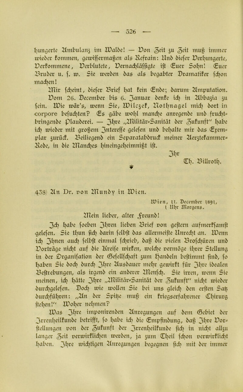 hungerte Ambulans im IValbe! — Von ^eit 511 ^eit muf immer wieber fommen, gewiffermafen als Aefrain: Unb biefer Verhungerte, Verfommene, Verblutete, Vernachläffigte ift (Euer Sohn! Euer Bruber u. f. w. Sie werben bas als begabter Vramatifer fdjon machen! 21Tir fdjeint, biefer Brief hat fein Enbe; barum Amputation. Vom 26. Vecember bis 6. 3anuac benfe id) in Abba^ia 511 fein. XVie wär’s, wenn Sie, VDiIc5ef, Icothnagel mid) bort in corpore befud)ten? Es gäbe tnohl manche anregenbe unb fruchte bringenbe piauberei. — 3hre „Aiilitär^Sanität ber <3ufunft habe id) wieber mit großem 3nlereffe gelefen unb behalte mir bas Erem= plar juriief. Beiliegetib ein Separatabbrud meiner AerjteFammer* Aebe, in bie ZtTand)es hüieingeheimnijjt ift. Eh. Bitlrotl). 9 ^38) 21 n Dr. non ATunby in IVien. IPieit, U- December ) litjr JTtorcjens. 21Tein lieber, alter Tfreunb! 3d} habe foeben 3hren Heben Brief non geftern aufmerffamft gelefen. Sie thun fid) barin felbft bas allermeifte Unrecht an. Xüemt id) 3haen auch felbft einmal fdjrieb, ba0 bie fielen Brofchüren unb Vorträge nid)t auf bie Kreife wirfen, welche vermöge üjrer Stellung in ber Vrganifation ber <£>efellfd)aft 511m l)anbeln beftimmt finb, fo haben Sie bod) burd) 3hrc Ausbauer mehr gewirft für 3hre ibealeu Beftrebungen, als irgenb ein anberer XTtenfd). Sie irren, wenn Sie meinen, id) hatte 3hre „2niIitär»Sanität ber ^ufunft nicht wieber burdjgelefen. Doch toie wollen Sie bei uns gleich ben erften Safe burd)fiihren: „An ber Spike muf ein friegserfahrener Ehirurg ftefym! IVol)er nehmen? XVas 3hre tmponirenben Anregungen auf bem (Sebiet ber 3n-enl)Ulfunbe betrifft, fo habe id) bie Empfinbung, baf 3hrc Vor= ftellungeu non ber ^ufunft ber 3l'l‘cnhe*lfunbe fid) in nicht allju langer ^eit r>erwirfltd)en werben, ja 511m Ch<?il fd)on nerwirflidit haben. 3hrc tüidjtigen Anregungen begegnen ftd) mit ber immer