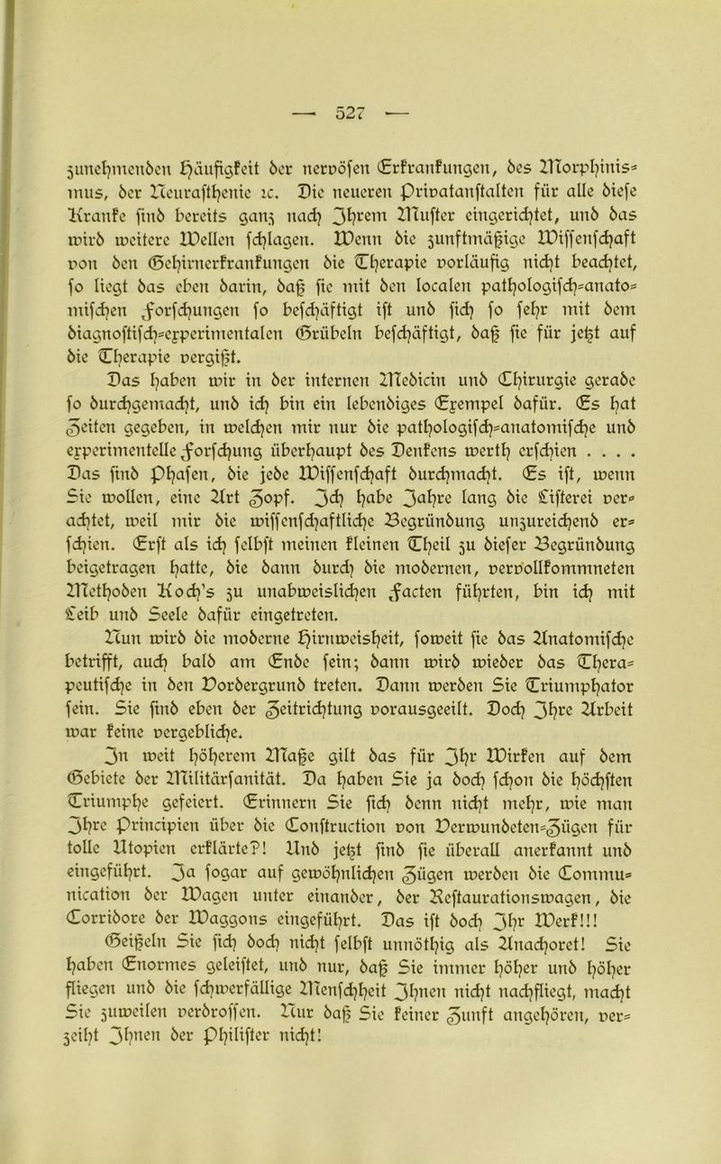junehmeubeu Xjciufigfett ber neruöfeit ©rfranfungett, bes XUorphiuis* tnus, ber Xceurafthenie ic. Die neueren Priuatanftalten für alle ötefe Kranfe fiitb bereits ganj nad) 3^rem Bluffer eingerichtet, unb bas mirb mcitere Xüellen fd)lagen. XPcttu bie junftmäfjige XDiffeufchaft r»on 6cn ©ehtrnerfranfungen bie ©heraPic vorläufig nid)t beamtet, fo liegt bas eben barin, baf> fic mit ben localen pathologifd)*anato* mifdjen Jorfd)ungen fo befdjäftigt ift unb fid) fo fehr mit bem biagnoftifd^epperimentalen ©rübeln befchäftigt, baf fic für jetd auf bie C^erapie r>ergif;t. Das haben mir in ber internen XTlebiätt unb ©h»ur9ie öerabe fo burdjgemacht, unb ich b» ein Iebenbiges ©jempel bafür. (Es fyat feiten gegeben, in melden mir nur bie pathologifcfymnatomifche unb epperimenteile Jorfdjung überhaupt bes Denfcns merth erfdnen .... Das ftnb phafen, bie jebe XDiffenfchaft burdpnacht. <£s ift, mettn Sie moücn, eine 2Xrt jopf. 3^ ha^ß 3afyre lang öie ^Sifterei oer* achtet, meil mir bie miffcnfdjaftlidje Begrünbung unjureidjenb er* fchien. (Erft als ich felbft meinen Fleinen tEh^il 5U biefer Begrünbung beigetragen hatte, bie bann burd) bie mobernen, uerPoIIFommneten BTethoben Kocffs ju unabmeislichen Jaden führten, bin ich mit £eib unb Seele bafür eingetreten. XTutt mirb bie moberne f}irnmeisheit, fomeit fie bas Xlnatomifche betrifft, auch halb am (Enbe fein; bann mirb mieber bas Chera* peutifdje in ben Dorbergrunb treten. Dann merben Sie ©riumphator fein. Sie ftnb eben ber ^eitrichtung uorausgeeilt. Dod) 3hre Xlrbeit mar feine oergebliche. 3n mcit höherem Ulafe gilt bas für 3fy1’ XDirfen auf bem ©ebiete ber XTcilitärfanität. Da haben Sie ja bod) fchon bie höchften ©riumphe gefeiert, ©rinnern Sie ftd) benn nicht mehr, mie man 3hre principien über bie Conftrudion t>on Dermunbeten=3ü9en für tolle Utopien erflärte?! Unb jel^t ftnb fie überall anerfannt unb eingeführt, ja fogar auf gemöhnlichett jä9en »erben bie ©ommu* nication ber XPagen unter einanber, ber Heftaurationsmagen, bie ©orribore ber XDaggons eingeführt. Das ift bod? 3hr XDerFü! ©eifeltt Sie fid? bod} nicht felbft unnöthig als 2lnad?oret! Sie haben (Enormes geleiftet, unb nur, baf Sie immer höher unb höher fliegen unb bie fchmerfällige X1Tenfd)heit 3hnen nicht nachfliegt, macht Sie jumeilen rerbroffeu. Xtur baff Sie Feiner junft angehörett, rer* jeiht 3hnen ber Philifter nicht!