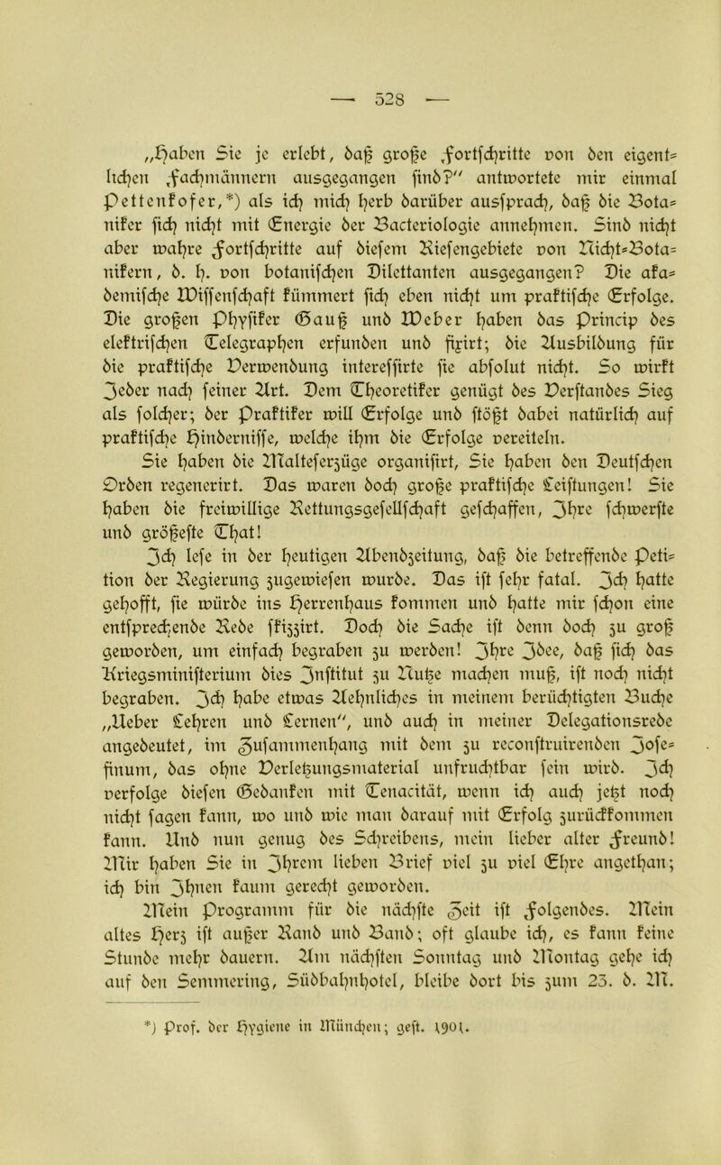 „pabcn Sic je erlebt, baf grofe ,fortfcf}ritte r>on ben eigene ltd}cn ,-fadjmännern ausgegangen finb? antwortete mir einmal pettenfofer,*) als id} mid} Ijerb barüber ausfprad}, baf bie Bota= nifer fid} nid}t mit (Energie ber Bacteriologie annef}men. Sinb nid}t aber wahre ^ortfd}ritte auf biefem Kiefengebiete non Hid}t*Bota= nifern, b. {}♦ non botanifdjen Dilettanten ausgegangen? Die afa= bemifd}e IDiffenfdjaft flimmert fid} eben nid}t um praftifdje (Erfolge. Die grofen Phyfifer (Sauf unb IDcber faben bas Princip bes eleftrifdjen Eelegrapfen erfunben unb fiyirt; bie Kusbilbung für bie praftifd}e Derwenbung intereffirte fie abfolut nid}t. So wirft 3eber nad} feiner Krt. Dem Cheoretifer genügt bes Derftanbes Sieg als foldjer; ber Praftifer will Erfolge unb ftöft babei natürlich auf praftifcfye J)inberniffe, weld}e ifm bie Erfolge nereiteln. Sie faben bie Klalteferjüge organifirt, Sie traben ben Deutfd)en Drben regenerirt. Das waren bod} grofe praftifefe Cciftungen! Sie traben bie freiwillige Kettungsgefellfdjaft gefdjaffen, 3^rc fdjwerfte unb gröfefte Efat! 3d) lefe in ber heutigen Kbenbjeitung, baf bie betreffenbe Peti= Uon ber Kegierung sugewiefen würbe. Das ift fefr fatal. 3^? ha*te gehofft, fie würbe ins fjerrenfyaus fommen unb fatte mir fd}on eine entfprechenbe Hebe ffijjirt. Doch bie Sache ift benn bod} 5U grof geworben, um einfad} begraben 5U werben! 3fyre 3&ee, Haf fi<h ^as Kriegsminifterium bies 3nftitut $u Hufe machen muf, ift nod} nid}t begraben. 3^ haHe etwas Kefnlidjes in meinem berüchtigten Bud}e „lieber Sehren unb Sternen, unb aud} in meiner Dclegationsrebe angebeutet, im ^ufammenhang mit bem 511 reconftruireuben 3°fes finum, bas ohne Derlefungsmaterial unfruchtbar fein wirb. 3^1 perfolge biefen (Sebanfen mit Cenacität, wenn id} auch jeft nod} nicht fagen fann, wo unb wie man barauf mit Erfolg jurüeffommen fann. Unb nun genug bes Sdjreibens, mein lieber alter ^reunb! Klir hüben Sie in 3^rcm Heben Brief piel 511 piel Ehre angethan; id} Hin 3hnen faum geredet geworben. Klein Programm für bie nächfte ift ^folgcnbes. Klein altes £}erj ift auf er Kaub unb Baitb; oft glaube id}, cs fann feine Stunbe mehr bauern. Km näd}ften Sonntag unb Kloutag gehe id} auf ben Semmering, Sübbal}nl}otcl, bleibe bort bis 511m 23. b. Kl. *) Prof, ber £}Ygiene in ITtundjen; geft. 1901.