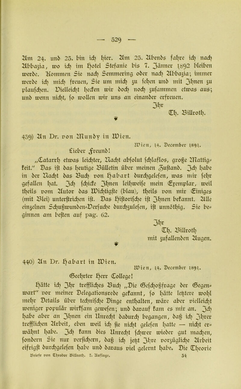 Km 2^. unö 25. bin id} I)icr. Km 25. Kbenös fat}re id) nad} Kbbcijia, mo id} im f)oteI Stefanie bi5 7. Jdnner f892 bleiben mcrbe. Kommen Sie nad} Semmering ober nad} Kbbajia; immer meröe id} mid} freuen, Sie um mid} 311 fef}en unö mit 31}nen 5U plaufdjen. Pielleid}t becfen mir öod} nod} jufammcn ctmas aus; uuö menn nicht, fo molleu mir uns au einanöer erfreuen. O}. Billrotl}. T ^59) 21 n Dr. non ZTtunöy in IDien. IPteit, December ;8<p. lieber ^reunö! „Catarrl} etmas leid}ter, I7ad}t abfolut fd}laflos, grofe KTattig* feit. Bas ift öas heutige Bülletin über meinen ^uftanö. 3^? habe in öcr Hadjt öas Buch pon f)abart öurd}gelefen, mas mir fet}r gefallen l}at, 3^1 fdjicfe 3^?nen leit}meife mein Cpemplar, meil tfjeils pom Kutor öas H)id}tigfte (blau), tljeils non mir «Einiges (mit Blei) unterftrid}en ift. Bas £)iftorifd}e ift 3fyuen befannt. 2llle einjelnen Sd}u0munöemDerfud}e öurd}5utefen, ift unnötljig. Sie be* ginnen am beften auf pag. 62. 3fc O}. Billrotl} mit jufallenöen Kugen. $ 4^0) Kn Dr. £)abart in IBien. IDien, H. December 189;. (Seeljrter £)err College! f)ätte id} 3l}r trefflidjes Bud} „Bie (Sefdjoßfrage öer (Segen* mart por meiner Belegationsreöe gefannt, fo l}ätte festere mol}l mel}r Betails über tcd}nifd}e Binge enthalten, märe aber pielleid}t meniger populär mirffam gemefen; unö öarauf fam es mir an. 3^ l}abe aber an 3^?nen ein llnred}t öaöurd} begangen, öaf id} 3hrer trefflichen Krbeit, eben meil id} fie nid}t gelefen fjatte — nid}t er* mäl}nt l)abe. 3^ fann bies Unred}t fd}mer mieöer gut machen, fonöern Sie nur perfidjern, öajj id} jeijt 3hre porsüglidje Krbeit eifrigft öurdjgelefen habe unö öaraus piel gelernt habe. Bie Cl}eorie Sriefe t>on Cfyeobor Sillrotf). 7. Jluflage. 3^