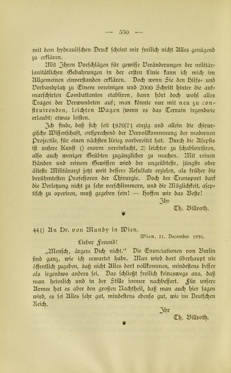 mit bem t?ybraulifd?en PrucF fd?eint mir freilid? nid?t 2tlles genügend 511 erFlären. Bat jt?ren Porfd?lägen für getniffe Deränberungen öer militär* fauitätlid?en (Behaarungen in öer erften £inie Faun id? mid? im Allgemeinen einnerftanben erFlären. Pod? trenn Sie Öen £>ilfs= unö Derbanbplat§ 511 (Einem nereinigen unö 2000 Sd?ritt hinter öie auf* marfd?irten Combattanten etabliren, öann l?ört bod? tnol?l alles (Tragen öer Dertnunbeten auf; man Fönnte nur mit neu 511 con* ftruirenöen, leidjten IPageu (trenn es öas Cerrain irgenötrie erlaubt) ettras leiften. 3d? finbe, baf fidj feit j870/7f einjig unö allein öie d?irur* gifdje U)iffenfd?aft, entfpredjenö öer PerroIIFommnung öer moöernen Projectile, für einen nädjften Krieg rorbereitet £?at. Purd? öie Afepfts ift unfere Kunft p enorm nereinfad?t, 2) leidster ju fd?abloniftren, alfo aud? treniger Geübten jugänglidjer 5U machen. 2Tcit reinen fjänben unö reinem (Betriffen trirö öer ungeübtefte, jüngfte oöer ältefte ZTiilitärarjt jei§t treit beffere Befultate erzielen, als früher öie berül?mteften profefforen öer Cl?irurgie. Pod? öer Cransport öarf öie Derletjung nid?t ju fet?r nerfdjlimmern, unö öie IHögIid?Feit, afep* tifd? 5U operiren, muf gegeben fein! — poffett trir öas Befte! 3^' CI?. Billrotl?. q^P An Dr. non BTuttby in IPien. U?ien, 2^ Pecember ;89?. £ieber ^freunö! „ZTXenfd?, ärgere Pid? nid?t. Pie (Enunciationen ron Berlin finö ganj, tnie id? ertrartet l?abe. BTan mirb öort überl?aupt nie öffentlid? jugeben, bajj nid?t Alles öort oolIFommen, minöeftens beffer als irgenötro anöers fei. Pas fd?Iieft freilid? Feinestnegs aus, öa]5 man I?eimlid? unö in öer Stille immer nadjbeffert. ^iir unfere Armee l?at es aber Öen großen Ztad?tf?etl, öaf man aud? l?ier fagen trirö, es fei Stiles fel?r gut, minöeftens ebenfo gut, trie im Peutfd?eu Aeid?. 9 CI?. Billrotl?.