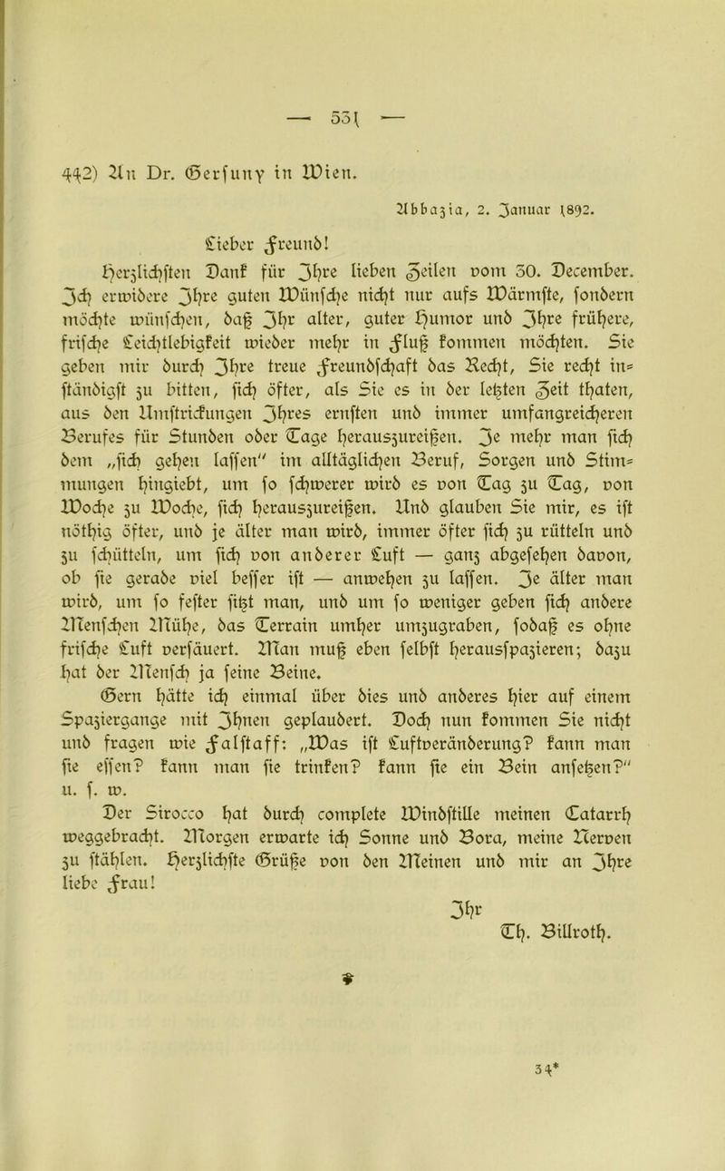 4^2) 21 u Dr. ©erfuny tu lüien. 2t b b a 3 ia, 2. 3^nuar \s<)2. lieber tfreuub! f>er5lid}ften Banf für jfyre Heben feilen r>om 50. December. jd} erwibere J^?rc 9uteu lüünfdje nid}t nur aufs IDärmfte, fonberrt möd)te wünfdjen, baf 3*?r alter, guter fjumor unb 3^?re frühere, frifebe £eid}tlebigfeit rnieber mefyr in ^lufj fontmeu möchten. Sie geben mir burd} 3^?re treue ^freunbfdjaft bas Bed}t, Sie red}t in* ftänbigft 511 bitten, ftd} öfter, als Sie es in ber letzten <3eit traten, aus ben Umftricfungen jf?res ernften unb immer umfangreicheren Berufes für Stunben ober Tage herausjureifjen. Je nietjr man ftd} bem „fid> gelten taffen im alltäglichen Beruf, Sorgen unb Stirn* mungen t^ingiebt, um fo fdjwerer wirb es oon Cag ju Cag, non XPod}e 5U IBocbe, fid} herausjureifen. Unb glauben Sie mir, es ift notfyig öfter, unb je älter man wirb, immer öfter fid} 5U rütteln unb 511 fdjütteln, um fid} oon anberer Cuft — gan5 abgefefyen banon, ob fte gerabe piel beffer ift — anwel}en ju laffen. 3e älter mau wirb, um fo fefter fitst man, unb um fo weniger geben fid} anbere HTenfdjen XlTülje, bas ©errain untrer untjugraben, fobafs es ol}tte frifdje Cuft oerfäuert. Ulan mufj eben felbft fyerausfpasieren; baju hat ber HTenfd} ja feine Beine. ©ern hätte id} einmal über bies unb anberes fyier auf einem Spajiergange mit 3hnen geplaubert. Bod} nun fommen Sie nid}t unb fragen wie ^alftaff: „IDas ift Cuftoeränberung? fann man fie effen? fann man fie trinfen? fann fte ein Bein anfetsen? u. f. w. Ber Sirocco t?at burd) complete IDinbftiUe meinen Batarrf) weggebrad)t. XUorgen erwarte id) Sonne unb Bora, meine Heroen 511 ftäfylen. f^erjlicfyfte ©rüfse r»ou ben HTeinen unb mir an jhre liebe ^rau! 3fr Bl}. Billrotl}. 3^*