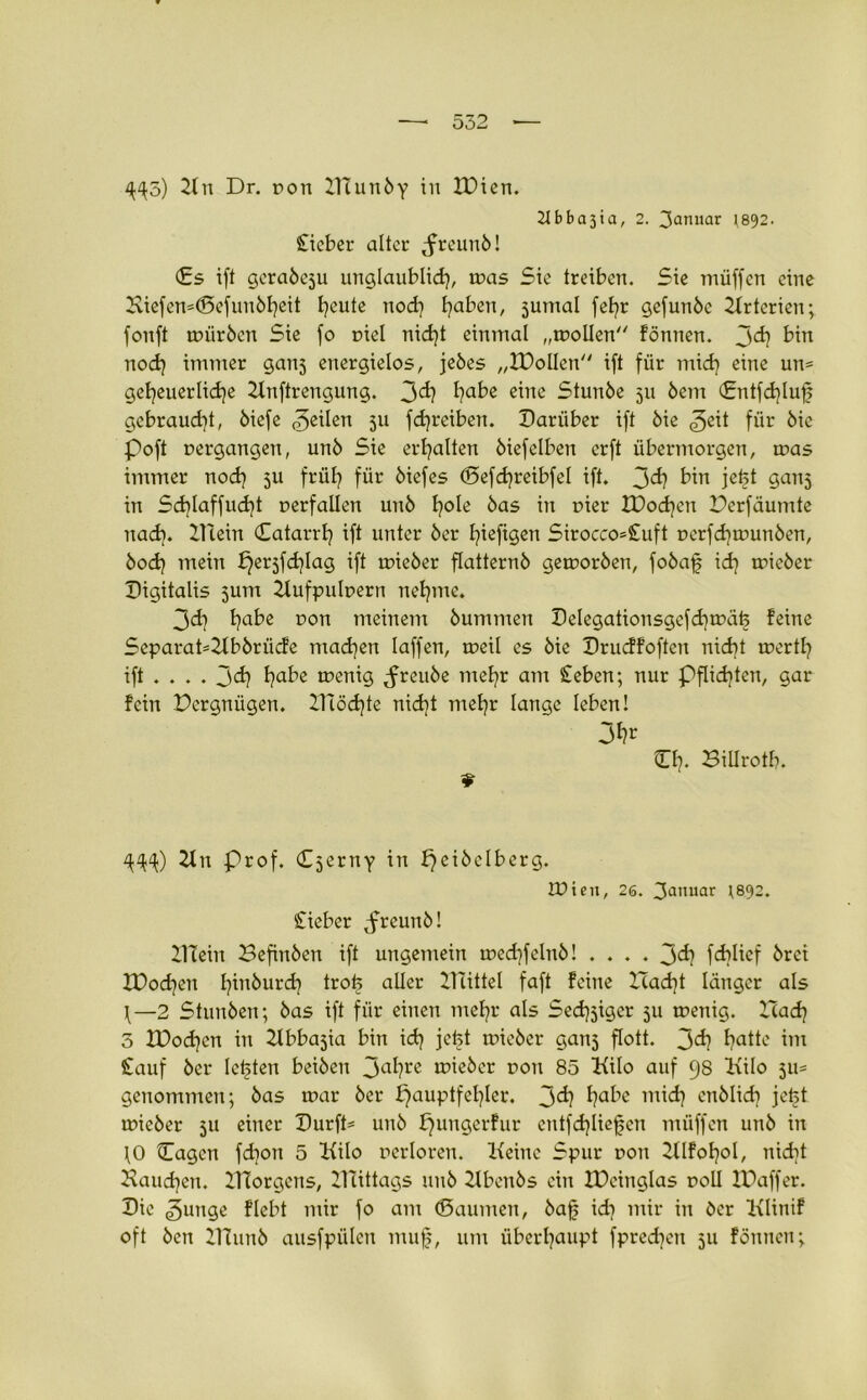 4^5) 2tii Dr. r>on XTtunby in XDien. 21 bba3ia, 2. 3^nuar J892. Sticber alter ,freunb! €s ift gerabeju unglaublich, u?as Sie treiben. Sie muffen eine Hiefen=@efunöt?eit t^eute nodj traben, jumal fet?r gefunbe Ztrterien; fonft würben Sie fo nie! nid)t einmal „wollen fönnen. jd) bin noch immer ganj energielos, jebes „XDolIert ift für mid) eine un= getjeuerlidje Ztnftrengung. 3^? habe eine Stunbe 511 bem €ntfd)Iuf gebraud^t, biefe feilen 511 fdjreiben. Darüber ift bie £e\t für bic Poft vergangen, unb Sie erhalten biefelben erft übermorgen, was immer nod) 5U früh für biefes (Sefdjreibfel ift. 3^? Qanj in Sd)laffud)t uerfallen unb l^ole bas in t>ier XDodjen Derfäumte nad). ZUein Hatarrh ift unter ber Ijiefigen Sirocco=Stuft oerfdjwunben, bod) mein ^erjfd)Iag ift wieber flatternb geworben, fobaf ich wicber Digitalis 5um Zlufpuluern neunte. 3d) t?abe uon meinem bummen Delegationsgcfchwäfc feine Separat*Zlbbrücfe machen Iaffen, weil es bie Drudfoften nicht wertl? ift ... . 3<f? wenig ^reube mehr am Sieben; nur Pflichten, gar fein Dcrgnügen. 2Jiöd)te nid]t mehr lange leben! 3fa O?. Billrotb. 4^) Ztn Prof. Cjerny in f)eibelberg. tDien, 26. 3anuar ;892. Cieber ,freunb! ZITein Befinben ift ungemein wechfelnb! .... J>d) fcd^Iicf brei XDodjen fyinburd) trofe aller ZHittel faft feine Z”cad]t länger als ^—2 Stunben; bas ift für einen mehr als Sed^iger 511 wenig. ZZacf? 3 XDod^cn in Ztbba5ia bin ich jefct wieber ganj flott. 3^ haMc im Stauf bei* lebten beiben 3a^re lieber r>on 85 Kilo auf 98 Kilo 511= genommen; bas war ber Hauptfehler. 3^ haiie cnblidi jetjl wieber 511 einer Dürft* unb Hungerfur cntfdjliejjcn müffen unb in fO Hagen fd]on 5 Kilo rerloren. Keine Spur uon Zllfohol, nicht Kaueren. ZTTorgens, ZTtittags unb Ztbenbs ein IDeinglas roll JDaffer. Die gütige flebt mir fo am (Daumen, baf id] mir in ber Klinif oft ben ZTCunb ausfpülen muf, um überhaupt fpred^eu 511 fönnen;