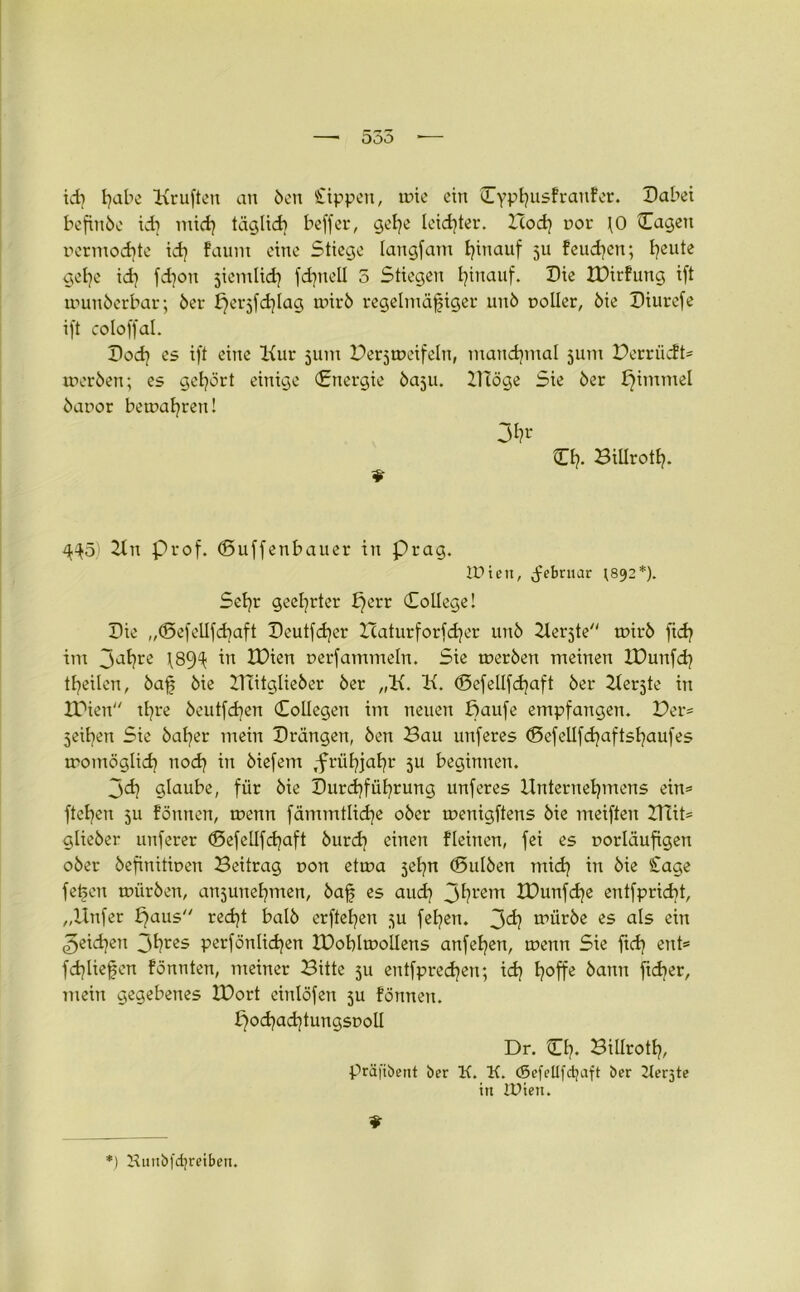 ODO ich fyabe Kruften an Öen Sippen, une ein Cyptjusfratifer. Dabei befinöe idi mich täglich beffer, gehe leidster. Hod] r>or JO Cagen nermodjte id) faunt eine Stiege langfam hinauf 511 feudjen; feilte gehe id] fd)on siemlidj fdjttell 5 Stiegen hinauf. Die XDirfung ift trmnöerbar; öer fjerjfd^Iag tmrö regelmäßiger unö polier, öie Diurefe ift coloffal. Doch es ift eine Kur 511m Bezweifeln, manchmal 511m Perrücft* teer Öen; es gehört einige (Energie öaju. UTöge Sie öer I}immel öapor beteafyren! 3^ O?. Biliroth- 4^5) Kn prof. (Duffenbauer in Prag. ID i e n, (februar ;892*). Sehr geehrter b)err College! Die „(Sefellfdjaft Deutfdjer ICaturforfdjer unö Kerjte tpirö fid? im 3atjre \8fjU in XDien perfammeln. Sie werben meinen IDunfch teilen, baß öie DTitglieöer öer „K. K. <SefeIlfd)aft öer Kerjte in XTien tßre öeutfd]en (Collegen im neuen ffaufe empfangen. Der* 3eil]en Sie öaljer mein Drängen, Öen Bau unferes <Befellfd}aftsl)aufes womöglich nod) in öiefem ,friit)ja^r 3U beginnen. jd] glaube, für öie Durchführung unferes Unternehmens ein® ftehen 3U föntten, wenn fämmtliche oöer wenigftens öie meiften ZUit* glieöer unferer ©efellfchaft bur<h einen fleinen, fei es porläufigen oöer öefinitipen Beitrag pon etwa jehn ©ulöen mich in öie Sage fetjen würben, anjunehmen, baß es auch 3^rem XDunfd)e entfpriebt, „Unfer £faus recht balö erftehen 3U felgen. 3^ würbe es als ein Reichen 3hres perfönlichen IDohlwollens anfehen, wenn Sie fieß ent* fd}ließcn fönnten, meiner Bitte 3U entfprech^n; xd} hoffe öann fießer, mein gegebenes ZDort einlöfen 3U fönnen. f^ocßacßtungspoll Dr. Ch. Billroth, präftbent ber K. K. (Sefellfdjaft ber 2Ier5te in IDietn *) Kuitbfdjreibeu.