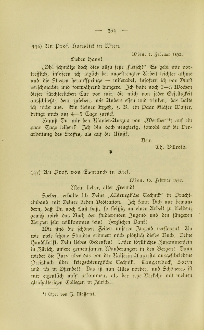 4^6) 21u Prof, panslicf in IDicn. tDieii, 7. ^ebruar 1892. £ieber paus! „01)! fdpnölje bod) bies allju fcfte ^fleifd)! €s gebt mir not* trefflid), infofern id) täglid) bei angeftrcngter Arbeit leidster atbme unb bie Stiegen h^rauffpringe — miferabel, infofern id? r>or Dürft perfd)mad)te unb forttx>äl)renb hungere. 3^? habe uod) 2—5 IDochcn biefer fürd)terlid)en (Eur nor mir, bie mid) non jeber (Sefelligfeit ausfd)lie£t; benn jufehen, tnie 21nbere effen unb trinfen, bas hJ^e id) nid)t aus. (Ein Keiner (Epjef, 5. 3. ein Paar (Bläfer JDaffer, bringt mid) auf ^—5 (Tage juriid. Kannft Du mir ben Klat>ier=2lus5ug non „tDertber*) auf ein paar (Tage leihen? 3^ bin ^od) neugierig, fotr>ol)l auf bie Der* arbeitung bes Stoffes, als auf bie Ifiaifif. Dein * O). Billroth. ^7) 21 n Prof, non fsmard) in Kiel. IDicn, )3. Jcbruar ^892. 2TTein lieber, alter Jreunb! Soeben erhalte id) Deine „(£hirurgifd)e Cedpiif in Pracht- einbanb mit Deiner lieben Debication. 3^ funn Did) nur bemun= bern, bafj Du nod) £uft hafb fo fleißig an einer Arbeit 511 bleiben; getnif rnirb bas 3ud) ber ftubierenben 3ugenb unb ben jüngeren Kerbten fehr trnllfommen fein! perjlidien Danf! EOie ftnb bie fdjönen feiten unferer 3ugcnb verflogen! 2(n mie niete fd)öne Stunben erinnert mid) plötjlid) biefcs 3ud), Deine f)anbfd)rift, Dein liebes (Bebeufeu! Unfer ibyllifd)es ^ufammenfein in ^ürid), unfere gemeinfamen IDanberungen in ben Bergen! Dann uneber bie 3urY über bas non ber Kaiferiit 2t u g u ft a ausgefdiriebene Preisbud) über friegsd)irurgifd)e Cedpüf! £angenbed, Sociu unb id) in 0ftenbeü Das ift nun 2llles norbei, unb Schöneres ift mir eigentlich nid)t gefommen, als ber rege 3erfel)r mit meinen glcid)alterigeu (Eollegen in ^ürid)! *) ©per üon 3. tllaffeiiet.