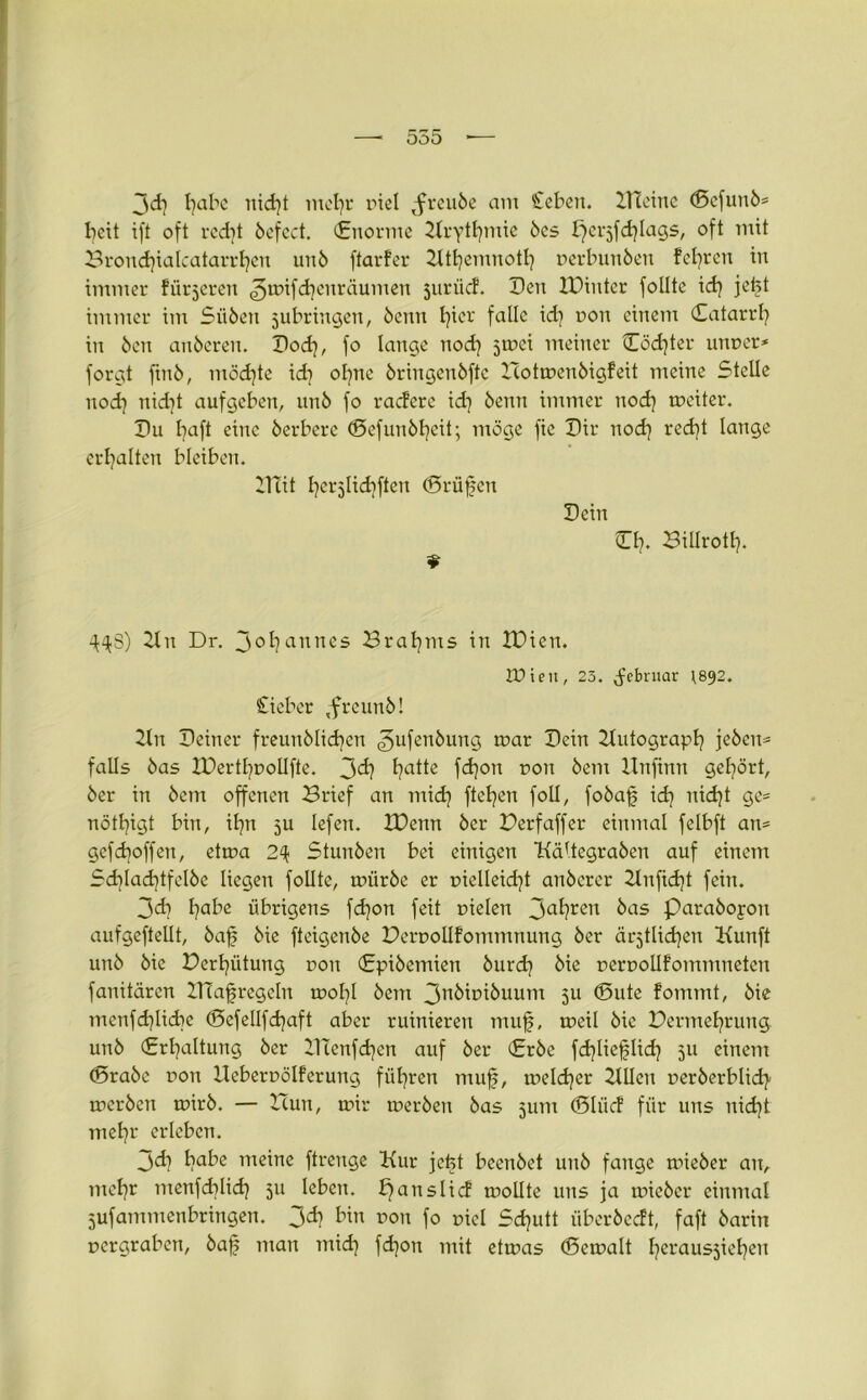 3<d) fabe nid)t mefyr riel tfreube am £eben. Kleine d5efunb= fycit ift oft rcdjt befect. (Enorme Krytfymie bcs ^cijfdfags, oft mit Brondfalcatarrfen unb ftarfer Ktfcmnotl] nerbunben feeren in immer fütteren ^mifdjenräumen juriicf. Den IDintcr follte xd} jeft immer im Sii6en jubringen, beim ficr falle id} non einem Catarrfy in ben anberen. Dod}, fo lange nod) jmei meiner Cödjter unner* forgt finb, möchte id) ofne bringenbftc Botmenbigfeit meine Stelle nod) nid)t aufgeben, unb fo racfcre id) beim immer nod) mciter. Du faft eine herbere (Sefunbfeit; möge fie Dir nod} red)t lange erhalten bleiben. Klit I)cr5lid]ften Prüfen Dein €f). Biltrotl). 2t n Dr. Johannes Brahms in IPicn. rüieit, 23. Februar 1892. £ieber ,freunb! 2tn Deiner freunblid)en ^ufenbung mar Dein Kutograpl) jcbcn* falls bas IPertfnolIfte. 3d) t?atte fd]on non bem llnfinn gehört, ber in bem offenen Brief an mid) flehen foll, fobaf id) nid)t ge= nötfigt bin, it?n 5U lefen. XDenn ber Derfaffer einmal felbft an= gcfd)offen, etma 2(1 Stunben bei einigen KäUegraben auf einem Sd)lad)tfelbe liegen follte, mürbe er pielleidf anberer 2lnfid)t fein. 3di f)abe übrigens fd)on feit nieten 3a^?ren bas Parabojon aufgeftellt, baf bie fteigenbe Dernollfommnung ber ärjtlidjen Kunft unb bie Derfütung non (Epibemien burd) bie nernollfommneten fanitärcn ZRafregeln mol)l bem 3nbinibuum 3U ©nte fommt, bie menfdfidie (5efeIIfd)aft aber ruinieren muf, meil bie Bermefrung. unb (Erhaltung ber BTenfdjen auf ber (Erbe fdfieflid) 511 einem <Srabe non Hebernölferung führen muf, meld)cr 2Ulen nerberblid) merbeit mirb. — Hun, mir merbeu bas jum (Bliicf für uns nid)t mefr erleben. jd) habe meine ftrenge Kur jcfct beenbet unb fange mieber an, mcfjr menfdfid) 311 leben. f) ans lief mollte uns ja mieber einmal jufammenbringen. 3^ Kn non fo niel Sd)utt überbccft, faft barin nergraben, baf man mid) fdjon mit etmas (Semalt f)eraus3ief)en