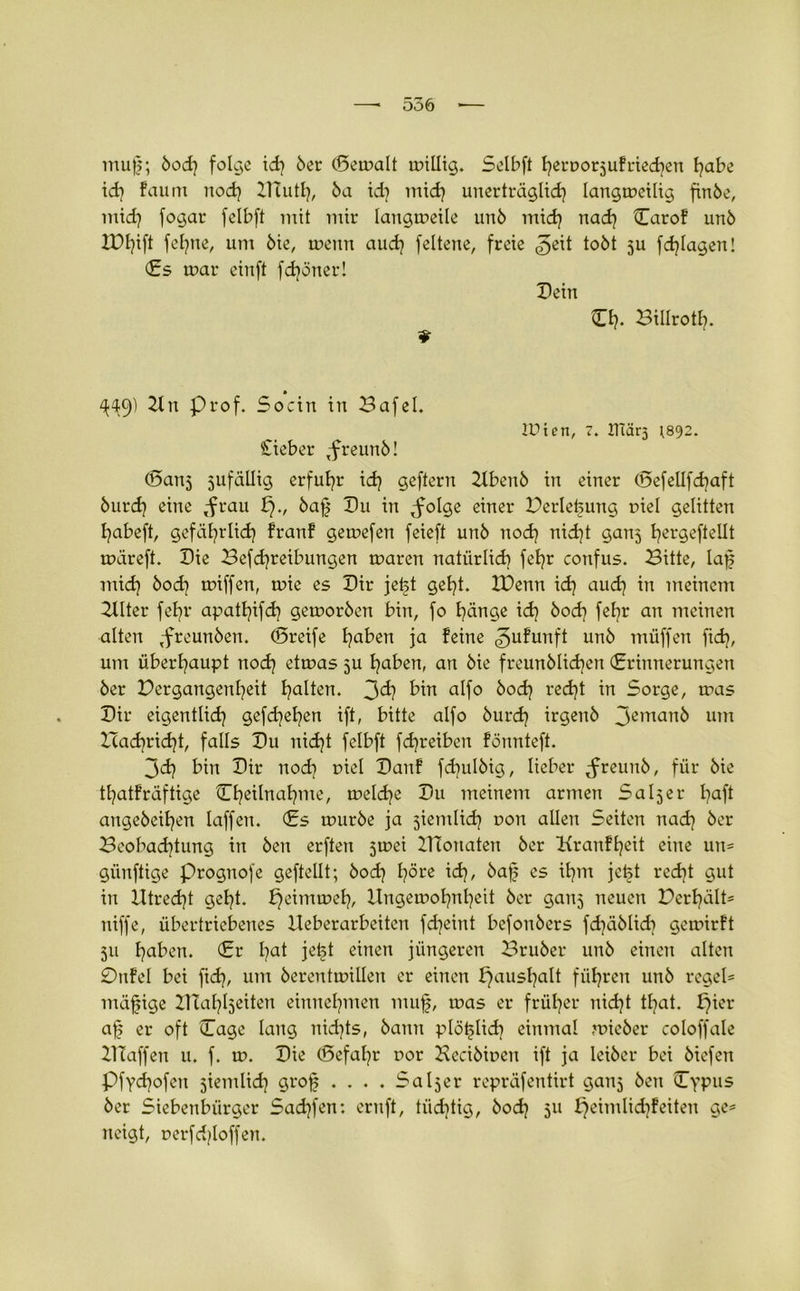 muf;; öod? folge id? öer (Bemalt willig. Selbft f?erDor5ufried?en l?abe id? faum nod? Diutl?, 5a id? mid? unerträglid? langweilig finöe, mid? fogar felbft mit mir langweile un6 mid? nad? Caro! unö lDl?ift fel?ne, um öie, wenn aud? feltene, freie ^eit tobt ju fdjlagen! Cs war einft fd?öner! Dein CI?, Billrotl?. ^49) 2ln Prof. Socin in Bafel. iPten, 7. ITiärj ^892. Sieber ,freun5! (5an5 jufällig erfuhr id? geftern 21benb in einer (5efellfd?aft 5urd? eine <frau £)., bafj Du in ^folge einer Berletjung r>iel gelitten I?abeft, gefiil?rlid? !ran! gewefen feieft unö nod? nid?t ganj t?ergefteüt wareft. Die Befd?reibungen waren natürlid? fel?r confus. Bitte, laf mid? öod? wiffen, wie es Dir jetjt get?t. IDenn id? aud? in meinem 2llter feE?r apatl?ifd? geworben bin, fo l?änge id? öod? feE?r an meinen alten ,-freunöen. ©reife l?aben ja feine gufunft unö muffen fid?, um überl?aupt nod? etwas ju l?aben, an öie freunölid?en (Erinnerungen öer Bergangenl?eit galten. 3d? bin alfo öod? red?t in Sorge, was Dir eigentlid? gefd?el?en ift, bitte alfo burd? irgenö Jeman^ um Icad?rid?t, falls Du nid?t felbft fd?reiben fönnteft. 3d? bin Dir nod? t>iel Dan! fdjulöig, lieber ^reunb, für öie tl?atfräftige Cl?eilnal?me, weld?e Du meinem armen Saljer l?aft angeöeil?en laffen. Cs würbe ja ^iemlid? t>on allen Seiten nad? öer Beobad?tung in Öen erften jwei ZTtonaten öer Kranfl?eit eine un= günftige prognofe geftellt; öod? E?öre id?, 5ajj es il?m jcfet red?t gut in Htred?t gel?t. £?eimwef?, Ungewot?nl?eit öer ganj neuen Derl?ält* niffe, übertriebenes Ueberarbeiten fdjeint befonöers fd?<äbüd? gewirft 511 Ijaben. Cr l?at jei§t einen jüngeren Bruöer unö einen alten Ottfel bei ftd?, um öerentwillen er einen f)ausl?alt füljren unö regel* mäßige Zliafyljeiten einnel?men mufj, was er früt?er nid?t tl?at. £?ier af? er oft Cage lang nid?ts, bann plö^Iid? einmal wieöer coloffale Blaffen u. f. w. Die (5efal?r oor Heciöioen ift ja leiöer bei öiefen Pfydjofen jientlid? grof .... SaIjer repräfentirt ganj Öen Cypus öer Siebenbürger Sad?fen: ernft, tiidjtig, öod? 511 fjeimlid?feiten ge* neigt, t>erfd?loffen.