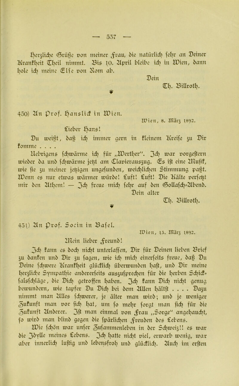 ^erjlidje (5rüfje r>on meiner ,frau, bie natürlich fefyr an Deiner Kranffjeit Cfyeil nimmt. Bis fO. Ilpril bleibe xd} in IDien, bann fyole xd} meine Clfe non Korn ab. Dein O). Billrott}. «• 450) II n prof. ^anslicf in IDien. IDien, 8. XTTärs t892. Stieber I}ans! Du weißt, baß id} immer gern in fleinem Kreife 511 Dir fomme .... Uebrigens fdjwärme id} für „IDertfyer. 3d} war oorgeftern mieber ba unb fcfynxirme jefet am Clamerausjug. Cs ift eine DTufif, wie fie 511 meiner jetzigen ungefunben, meidjüdjen Stimmung paßt. IDemt es nur etwas wärmer mürbe! Stuft! Stuft! Die Kälte nerfeßt mir ben Itttjem! — J>d} freue mid} feb?r auf ben (5>olIafd)=Ilbenb. Dein alter CI}. Billrotl}. * 45 0 21 n Prof. Socin in Bafel. IDien, J5. ITtätg *892. Illein lieber tfreunb! jcb fann es bod] nid)t unterlaffen, Dir für Deinen lieben Brief ju banfen unb Dir 5U fagen, wie id] midi einerfeits freue, baß Du Deine fcbmere Kranffyeit gliicflid} übermunben ßaft, unb Dir meine herzliche Sympathie anbererfeits ausjufpredjen für bie gerben Sdjicf» falsfdjläge, bie Did) getroffen haben. 3°h fann Did} nidjt genug bemunbern, wie tapfer Du Did} bei bem IlUen fjältft .... Dasu nimmt man Xllles fernerer, je älter man wirb; unb je weniger ^ufunft man cor fid) tjat, um fo metjr forgt man fid} für bie ^ufunft Ilnberer. 3ft man einmal non ^rau „Sorge anget}aud}t, fo wirb man blinb gegen bie fpärlidjen ,freuben bes Stehens. IDie fdjon mar unfer ^ufammenleben in ber Sd^eijü es mar bie 3byüe meines Cebens. 3^ i?citte nid}t oiel, ermarb menig, mar aber innerlid} luftig unb lebensfroh unb glücflid}. Ilud} im erften