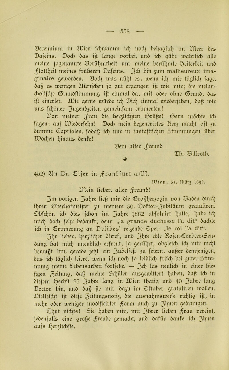 Decertntum in XPicn fdjwamm id) nod] bchaglid] im ÜUeer bcs Pafeius. Pod] bas ift lange uorbet, unb id] gäbe wat]rlid] alle meine fogenannte Berühmtheit um meine berühmte bjeiterfeit unb ,flottl]eit meines früheren Pafeins. 3^ bin 5um malheureux ima- ginaire geworben. Poch tr»as nüft es, wenn id] mir täglich fage, baf es wenigen XTCenfcf]eu fo gut ergangen ift wie mir; bie melan* cfjolifdje (Srunbftimmung ift einmal ba, mit ober ohne (Srunb, bas ift einerlei. IPic gerne würbe id] Pid) einmal mieberfchen, baf wir uns fd]öner 3u9en^3e^cn gemeinfam erinnerten! Bon meiner ^rau bie he^lidjften (Prüfe! (Bern möchte id] fagcn: auf IDieberfehn! Pod] mein begenerirtcs ^crj mad]t oft ju bumme Caprioien, fobaf id] nur in fantaftifd]en Stimmungen über IDod]en hinaus benfe! Pein alter ^reunb Cb. Billrotb. ^52) 2tn Dr. (Eifer in ^ranffurt a./XIT. lüien, 5]. Iltär5 r892. Plein lieber, alter ^freunb! 3m vorigen 3ahre lief mir bie (Profherjogin ron Baben burd] ihren 0berl]ofmeifter 5U meinem 50. Poftor*3ubiläum gratuliren. 0bfd]on id] bies fd]on im 3ahre 1882 abfobirt ha^e/ habe ich mid] bod] fehr bebanft; benn „la grande duchesse l’a dit“ bad]te id] in (Erinnerung an Pelibes’ repenbe 0per: „le roi l’a dit“. 3hr lieber, herzlicher Brief, unb 3hre eblc 2\ofen=£orbeer*Sen* bung l]at mid] unenblid] erfreut, ja gerührt, obgleid] id] mir nicht bcwuft bin, gerabe jeft ein 3ubelfcft 5U feiern, auf er bemjenigen, bas id] täglid] feiere, wenn id] nod] fo Iciblid] frifdj bei guter Stirn* mung meine Lebensarbeit fortfefe. — 3<h las neulid] in einer Ine= figen Leitung, baf meine Sdniler ausgewittert hflben, baf id] in biefem b)erbft 25 3ahre lang ™ XBien tfätig unb ^0 3ahre lang Poctor bin, unb baf fic mir ba5u im 0ftober gratuliren wollen. Bielleid]t ift bicfe Zeitungsnotiz, bie ausnahmsweife richtig ift, in mehr ober weniger mobificirter tform and] 51t 3hnen gebrungen. Chut nid]ts! Sic haben mir, mit 3hrer lieben ^rau vereint, jcbenfalls eine grofe ^frcube gemad]t, unb bafür baufe id] 3hnen aufs E^erjUdjfte.