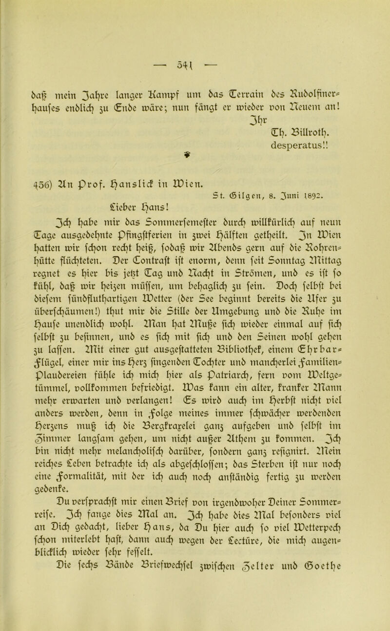 baf mein 3ahrc langer Kampf um bas Cerrain bes Hubolfiner» häuf es enblid) 311 (£nbe märe; nun fängt er mieber non Heuern an! 3h* CI). Billrotl). desperatusü ^56) Kn Prof, f}anslicf in ICicu. St. (Silgcn, 8. 3uni H892. Sieber paus! 3<ä} tjabe mir bas Sommerfemefter burd) millfürlid) auf neun Cage ausgebefynte Pfingftferien in 3mei pälfteu geteilt. 3n H)ien Ratten mir fdjon rcd)t heif, fobaf mir Ubenbs gern auf bie Hoyren* fütte flüchteten. Cer Contraft ift enorm, bettn feit Sonntag UTittag regnet es hier bis jefet Cag unb Had)t in Strömen, unb es ift fo fühl, baf mir heilen müffen, um behaglich 511 fein. Cod) felbft bei biefem fünbfluthartigen Oetter (ber See beginnt bereits bie Ufer 5U iiberfchäumen!) tf^ut mir bie Stille ber Umgebung unb bie Hufe im paufe itnenblid} mohl. Ulan hat UTufe fid} mieber einmal auf fid) felbft 51t befinnen, unb es fid) mit fid? unb ben Seinen mohl gehen 3U laffen. UTit einer gut ausgeftatteten Bibliotljef, einem (£hrbar» Flügel, einer mir inspers fingenben Codfer unb mancherlei Familien» piaubereien fühle ich mich hißr als Patriarch, fern r>om IDcltge» tümmel, pollfommen befriebigt. U)as fann ein alter, franfer Ztlann mehr ermarten unb verlangen! (Es mirb aud) im perbft nicht r>iel anbers merben, benn in ,folge meines immer fd)mäd)er merbenben per^ens muf id> bie Bergfrayelei gans aufgeben unb felbft im <gimmer langfam gehen, um nid)t auf er Hthem 51t fommen. 3^? bin nicht mehr melandjolifd) barüber, fonbern ganj refignirt. Ulein reiches Scben betrachte id) als abgefdfoffen; bas Sterben ift nur noch eine Formalität, mit ber id) aud) noch anftänbig fertig 5U merben gebenfe. Cu uerfprachft mir einen Brief non irgenbmoher Ceiner Sommern reife. 3d? fange kies Hlal an. 3d) habe bies Ulal befonbers tnel an Cid) gebad)t, lieber pans, ba Cu hier aud) fo mel IPctterped) fd)on miterlebt haft, bann aud) megen ber Cectiire, bie mid] äugen» blicflich mieber fehr feffelt. Cie fedjs Bänbe Briefmechfel steiften gelter unb ©oetl)e