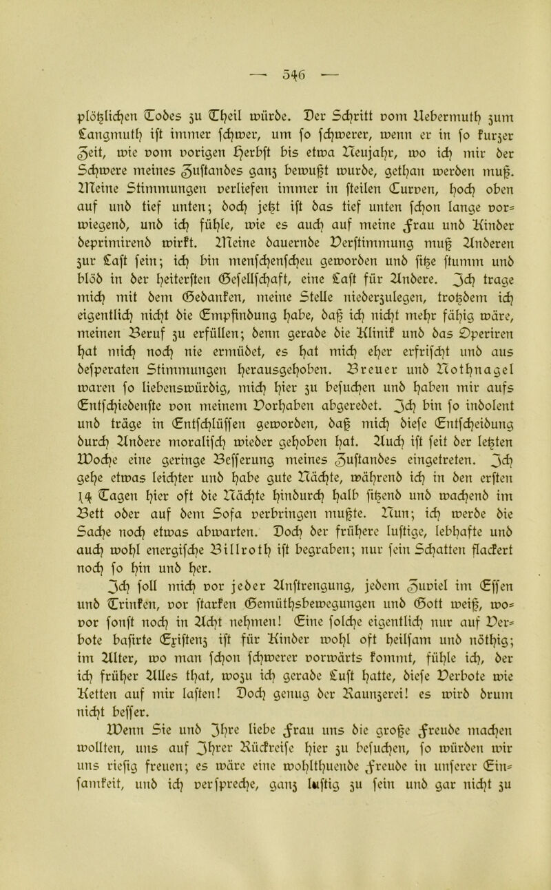 plötzlichen Dobes ju Ctjeil mürbe. Dev Sd)ritt pom Uebermutt) junt Sangmutl) ift immer fd)mer, um fo fernerer, menn er in fo furjer .geit, mie vom notigen f}erbft bis etma Heujatjr, roo id) mir 6er Sd)mere meines <£>uftanbes ganj bemuft mürbe, getfyan merbett muf. Kleine Stimmungen perliefen immer in [teilen Curnen, fyod? oben auf unö tief unten; bod) je^t ift bas tief unten fd)on lange por* miegenb, unb id) füt?Ie, mie es aud) auf meine ^rau unb Kinber beprimirenb mirft. ZTleine bauernbe Perftimmung mufj Ztnberen jur Saft fein; id) bin menfd)enfd)eu gemorben unb fit>e ftumm unb blöb in ber I^eiterften (Sefellfd)aft, eine Saft für Knbere. Jd) trage mid) mit bem (Sebanfen, meine Stelle nieberjulegen, tro^bem id) eigentlich nid)t bie (Empfinbung l}abe, baf id) nid)t mel)r fähig märe, meinen Beruf 5U erfüllen; benn gerabe bie Klinif unb bas 0periren hat mid) nod) nie ermübet, es ha* uiid) eher erfrifd)t unb aus befperaten Stimmungen heraus9e^°^en* Breuer unb Xtothnagel maren fo liebensmürbig, mid) fyzt 5U befudjen unb ha^en mir aufs (£ntfd)iebenfte uon meinem Porhaben abgerebet. 3<h b™ fo inbolent unb träge in (£ntfd)Iüffen gemorben, bafj mid) biefe (Sntfdjeibung burd) Zlnbere moralifd) mieber gehoben hai* Kud) ift feit ber lebten ZDod)e eine geringe Befferung meines <5uftanbes eingetreten. jd) gehe etmas Ieid)ter unb hote gute X(äd)te, mäl)renb id) in ben erften Cagen h^r oft bie Häd)te hinburd) ha^ fit>enb unb madjenb im Bett ober auf bem Sofa perbringen mufte. Hun; id) merbe bie Sad)e nod) etmas abmarten. Dod) ber frühere luftige, lebhafte unb aud) mol)l energifdje Billroth ift begraben; nur fein Sd)atten fladert nod) fo hin unb h^t. 3d) foll mid) por jeber Zlnftrengung, jebem <5upiel im <£ffen unb Crinfen, por ftarfen (Semiithsbemcgungen unb (Sott mcijs, mo* por fonft nod) in 2ld)t nehmen! (Eine fold)e eigentlich nur auf Per= bote bafirte (Eyiftenj ift für Kinber mol)l oft heilfam unb nöthig; im Zllter, mo man fdjon fd)merer pormärts fommt, fiil)le id), ber id) früher ZUIes tl)at, moju id) gerabe Suft hatte, biefe Perbote mie Ketten auf mir laften! Dod) genug ber Kaunjerei! es ipirb brum nid)t beffer. XDemt Sie unb 3hre fobß <ftau uns bie grofe <frcube machen mollten, uns auf 3hrer Biidreife h^ 5U befud)cn, fo mürben mir uns riefig freuen; es märe eine mol)ltl)uenbe tfreubc in unferer (Ein* famfeit, unb id) perfpredje, ganj luftig 511 fein unb gar nid)t 511