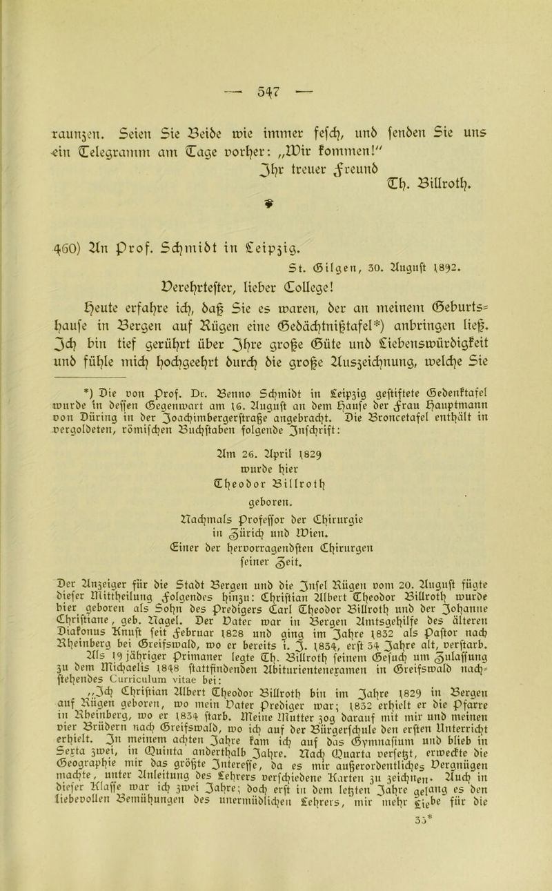 5^7 — taunjeit. Seien Sie Betöe wie immer fefd), unö fenöen Sie uns •ein Celegramm am Cage Dörfer: „lütr fommen! Ihr treuer _freunö O?. Billrotf. 9 ^60) Bn Prof. Scfmiöt in Ceipjig. St. (Sil gen, 50. Buguft ^892. Berefrtefter, lieber College! ^eute erfahre id], öaf Sie es waren, 6er an meinem (Seburts* faufe in Bergen auf Bügen eine (Beöäcftniftafel*) anbringen lief, jdj bin tief gerührt über 3fre cjrofe ©üte unö Cicbenswiiröigfeit unö füfle mid] fodfgeefrt öurdj öie grofe Busjeicfnung, welche Sie *) Die non Prof. Dr. Benno Sdjmibt in £eip3ig geftiftete (Sebenftafel mürbe in beffen (Segenmart am ;6. Buguft an bem petufe ber Jrau pauptmann rou Düring in ber 3°>-1chimbergerftraf5e angebracht. Die Broitcetafel enthält in rergolbeten, römifd)en Buchftabcn folgenbe 3nfchrift: Bm 26. Bpril ^829 mürbe tfer dheoäor 23i11 r01h geboren. Hadjmals profeffor ber Chirurgie in giirich unb tüien. (Einer ber herporragenbften Chirurgen feiner geit. Der 2tn3eiger für bie Stabt Bergen unb bie 3nfet Bügen Dom 20. Buguft fügte biefer IUitttjeilung ^olgetibes h^u: Chriftian Blbert Cheobor Biüroth mürbe hier geboren als Sohn bes prebigers (Earl üheobor Biüroth unb ber 30ba,tlie (Ehriftiane, geb. Hagel. Der Dater mar in Bergen Bmtsgehilfe bes älteren Diafonus Knuft feit Februar 1828 unb ging im 3ahre \832 als paftor nach Bheinberg bei (Sreifsmalb, mo er bereits i. 3. ;83^, erft 3<t 3ahre alt, perftarb. Bis [o> jähriger Primaner legte Ch* Biüroth feinem (ßcfud? um «gulaffung 3U betn Ulichaelis ftattfinbenben Bbiturientenejamen in (Sreifsmalb nach5 ftehetibes Curriculum vitae bei: >>3(h ^hriftiun Blbert (Eheobor Biüroth bin im 3clhre 1829 ’n Bergen auf Bügen geboren, mo mein Dater prebiger mar; \832 erhielt er bie Pfarre in Bheinberg, mo er \83^ ftarb. ITTeine IHutter 50g barauf mit mir unb meinen pier Brübern nach (Sreifsmalb, mo ich auf ber Biirgerfchule ben erften Unterricht erhielt. 3n meinem achten 3ahre fam id? auf bäs (Symnafiutn unb blieb in Serta j^e', in Quinta anbertljalb 3(d)re. Had) Quarta perfetjt, ermeefte bie (Seographie mir bas größte 3>itereffe, ba es mir außerorbcntlidjes Dergniigeu machte, unter Bnleitung bes £ehrers perfchicbene Karten 311 3eichnen. Buch in biefer Klaffe mar id? 3mei 3(*hre; boch erft in bem Ießten latere ge]attg es ben liebepoüen Bemühungen bes unermiiblidjen Sfehrers, mir mehr £jebe für bie