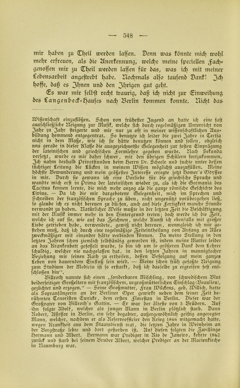 5^8 — mir fyaben ju Cfyeil trcröcn laffert. Denn ir>as fönnte mtd) trofyl irtel^r erfreuen, als 6ie 2Inerfennung, toeldjc meine fpcciellen Saty genoffen mir 311 Cfyeil meröen laffen für bas, rnas id? mit meiner Lebensarbeit angcftrebt fyabe. Hod}mals alfo taufenö Banf! j>d} I?offe, öaf? es 3^?ncn ben 3^?r^Sen 9U* Sßfyt. <£s mar mir felbft redft traurig, 6af id} nid)t jur (£inmeil}ung 6es £angenbed=£)aufcs nad} Berlin fommen formte. Xlidjt öas- H)iffenfd)aft eiu3uflößen. Sd;ott t>on früheftcr 3ugenb an hatte idj eine faft ausfchlicßlicbe Neigung 3ur ITTufif, mcld;e fict? burd; regelmäßigen Unterricht non 3ahr 31t 3atjr fteigerte unb mir nur 31: oft in meiner miffenfcbaftlidjcn 21us* bilbung hmntenb entgegentrat. So benußte id; leiöer bie 3mci 3at?re 'n Sertia nidjt in beut ItTaße, mie id; fie hätte benußen fönnen unb follcu, obgleich uns gerctbc itt biefer Klaffe bie ausge3eichnetfte (Sclegcuheit 3ur feften (Einprägung ber fateiuifchcn unb gried)tfd)en Formlehre gegeben mürbe. Nad; Sefunba rcrfcßt, mürbe cs mir baher fdjmer, mit ben übrigen Sdjülern fortjufommen. 3d? nahm beshalb priDatftunben beim fjerrn Dr. Sd;ee(e unb fudjte unter beffen tüchtiger £eituug bie £ücfen in meinem lüiffen möglichft aus5ufüUeit. Kleine höchfte Bemunberuttg unb mein größeftes 3ntereffe erregte jeßt fjomer's ©byffee in mir. Durch fie gemanit id) eine Dorliebe für bie griechifd;e Sprache unb matibte mich erft in prima ber lateinifchen mieber 5U, als id) bie (Sermania bes tEacitus feinten lernte, bie mid) meßr an3og als bie gai^e rötnifd)e ©efdjicbte bes £it>ius. — Da id) bie mir bargebotene Gelegenheit, mid) im Sprechen unb Schreiben ber fran3Öfifd)en Spradjc 3U üben, nidjt ungenüßt coriibcrgchcn ließ, fo glaube id; es nid)t bereuen 3U hülfen, aud; auf biefe (fertigfeit manche Stunbe uermanbt 3U haben. Natürlicher IDeife mußte in ber leßten ,§cit bie Befdjäftigung mit ber lllufif immer meßr in ben Efintergrunb treten; bod) merbe id; bie §eit, melcße id; auf fie, mie auf bas ^eidjnen, meld;e Kunft id; ebenfalls mit großer £iebe getrieben habe, uermenbete, gemiß uid;t bereuen, mcnnglcid; id; mir ge* fteßen muß, baß id; burd; eine regelmäßige ^eiteintheiluug rou Knfang au Nlles 3mecfmäßiger mit einanber hätte cerbinben fönnen. Da meine Stellung in ben leßten 3at?ren fd?on 3icmlid) felbftänbig gemorbett ift, inbem meine Klutter leiber an bas Kranfeubett gefeffclt mürbe, fo bin id; um fo größeren Dauf brtn £chrcr fd;ulbig, meld;er nie ttadjgelaffen hot, in ben leßten 3ahn'n in mannigfacher Se3iehung mir feinen Kall; 3U crtheileu, beffen Befolgung auf mein gau3es £eben non bauerttbem (Einfluß fein mirb. — Kleine fd)on früh aefa^te Neigung 311m Stubium ber Ulcbicin ift fo erftarft, baß id; basfelbe 311 ergreifen feft ent» fd)loffen bin. Sillroth nannte fid) einen ,,fonberbaren Ulifd;liug, non fd;mebifd;cm Blut beiberfeitiger (Sroßcltern mit fran3Öfifd)em, urgroßmütterlid;eu (Eiufcblag (Beaulieu), ge3iid;tet unb erlogen. — Seine Großmutter, ,frau IDilcfens, geb. IDillid?, hatte als Sopranfängeriu an ber Berliner ©per gemirft rieben bem feiner ^eit be* rühmten Henoriften (Euuicfe, bem erftcu (flo'reftau in Berlin. Dicfer mar ber (Sroßrater non Billroth’s (Sattiu. — (Er mar ber älteftc rou 5 Brüberrt. Nuf -ihn folgte Kbolf, meldjer als junger Klann in Berlin plößlicb ftarb. Daun Nobert, Kffeffor in Berlin, ein fet;r begabter, außergemöhulid; geiftig angeregter Klann, meld;er, nachbetn er als Keferncofftcier ben Krieg 1866 mitgemad;t hatte, megen Kranfheit aus bem Staatsbicuft trat, bie leßten 3ahrc >n IPeiuheitn an ber’Bergftraßc lebte unb bort geftorben ift. 21nf biefen folgten bie ^milliuge Hermann unb KIbert. E;ermann mar prebiger in Nio be Janeiro, feierte 18&2 iiiriicf unb ftarb bei feinem Brnbcr Klbert, meld;er prebiger au ber KTariettfirche in Naumburg mar.