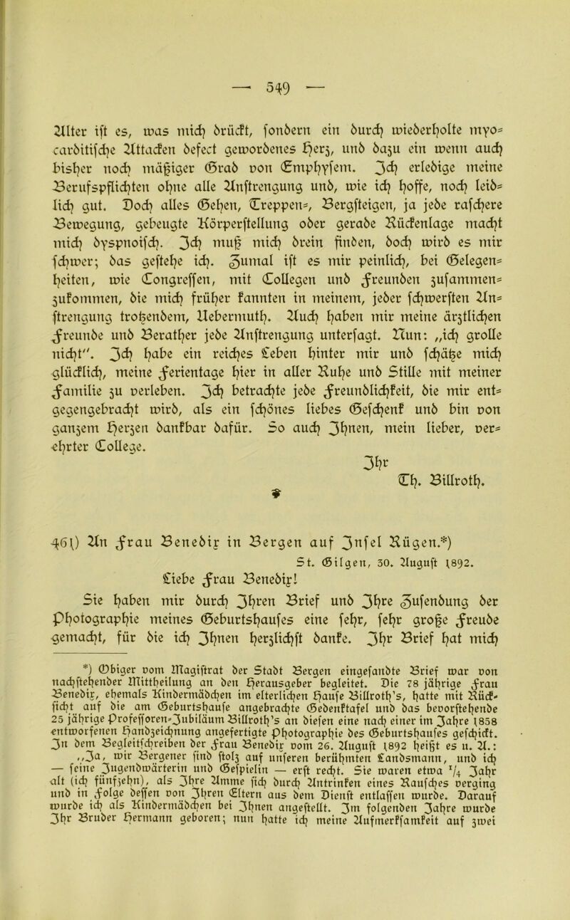 2llter ift es, toas mid) brücFt, fonbent ein burdj uneberholte myo* carbitifdje Bttacfen befect geworbenes £)erj, unb ba$u ein wenn aud} bisher noch mäßiger (Srab non dmphyfem. 3d? crleötge meine Berufspflichten ohne alle Bnftrengung unb, wie idj E^offe, nod) leiö= lid) gut. Dod} alles (Selben, ^Treppen*, Bergfteigcn, ja jebe rarere Bewegung, gebeugte ttörperftellung 06er gerabe Büdenlage macht mid} byspnoifd}. 3d) muf mid} brein finbeu, bod} wirb es mir fd}tr>er; bas geftefye id}. 3uma^ ift es mir peinlid}, bei (Belegen* feiten, wie dongreffen, mit dollegen unb Jreunben 5ufammen= jitfommen, bie mid} früher fannten in meinem, jeber fd}werften Bn= ftrengung troüenbem, Hebermutl}. Bud} l^aben mir meine ärjtlidjen ^reunbe unb Berater jebe Bnftrengung unterlagt. Zcun: ,,id} grolle nid}t. 3d? l?ube ein reiches Ceben hinter mir unb fd}äf5e mid} glüdlid}, meine ^erientage b?ter in aller Bul}e unb Sülle mit meiner Familie ju verleben. 3<i? betrachte jebe ^reunblidjfeit, bie mir ent* gegengebrad}t wirb, als ein fd}önes liebes (Sefd}enf unb bin non ganzem fjerjen banfbar bafür. So aud} 3fynen> mein lieber, oer* ■el}rter College. CI?. Billrotl}. *■ q6\) Bn ,frau Benebir in Bergen auf 3nfel Bügen.*) St. (Sitgen, 30. 2luguft 1892. Ciebe ^rau Benebip! Sie ha^n mir burd} 3hren Brief unb 3fyre 3ufenbung ber Photographie meines (Beburtshaufes eine fehr, fehr grofe Jreube gemacht, für bie ich 3*?nen her5^<i?ft öanfe. 3*?r Brief hat mich *) ©biger r>otn JTtagiftrat ber Stabt Sergen eingefaitbte Srief mar non nad;[tetjenber iHittheilung an ben h^rausgeber begleitet. Die 78 jährige jfau Senebir, ehemals Kinberntäbdjen im elterlichen £?aufe Sillrottps, hatte mit Hiidf- ficht auf bie am (Seburtshaufe angebrachte ©ebeuftafel unb bas berorfteljenbe 25 jährige Profefforen»3ubiläum Sillroth’s an biefen eine nach einer im Satire 1858 entmorfenen fjanbjeichnung angefertigte Photographie bes «Seburtshaufes gefchictt. 3« bem Segleitfhreiben ber .frau Senebip oom 26. 2Iuguft 1892 heißt es u. 2t.: ,,3a< ®ir Sergener |inb ftoh auf unferen berühmten Canbsmann, urtb ich — feine jjugenbmärterin unb (Sefpielin — erft recht. Sie mären etroa x/4 3ahr alt (ich fünfzehn), als 3Ürc 2tmme fich burdj 2tntrinfen eines Haufdjes oerging uitb in .folge beffen oon 3l|ren jHltern aus bem Dieuft entlaffen mürbe. Darauf nmrbe ich als Kinbermäbchen bei 3h*'en angeftellt. 3,n folgenben 3ahrc mürbe 3hr Bruber Bemann geboren; nun hatte ich meine Hufmerffamfeit auf 3u>ei
