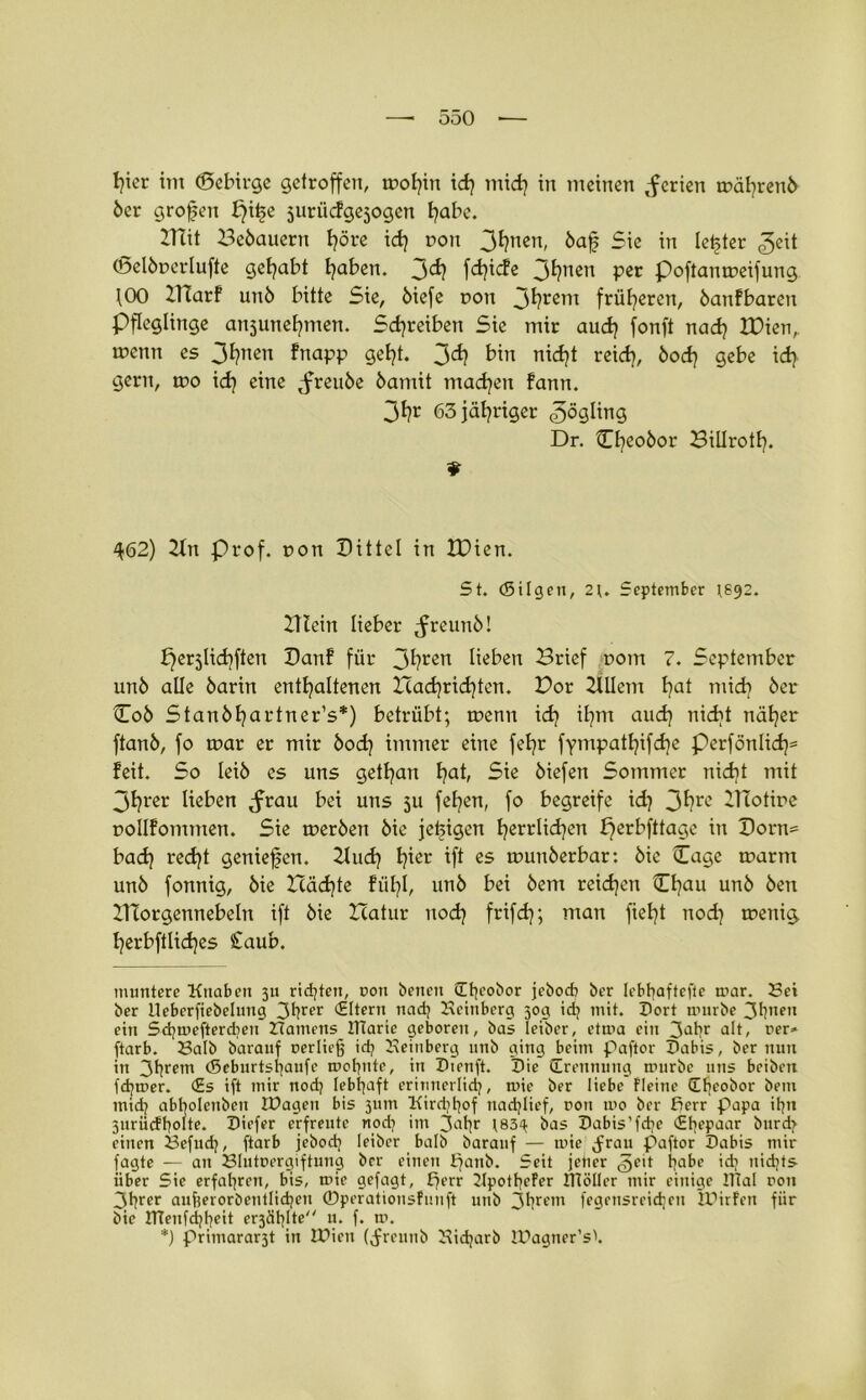 6er großen f}it>e surücfgejogcn k)abc. BTit Bebauern Ijöre i<h non 3t?nen, bajj Sie in letzter ©eit ©elbperlufte gehabt fyaben. 3^? fci^icfc 3htten per poftampeifung 100 Blarf un6 bitte Sie, 6iefe pon 3hrem früheren, banfbaren Pfleglinge ansune^men. Schreiben Sie mir auch fonft nach IDien, menn es 3hnen fnapp geht. 3<*? bin nicht reich, bock) gebe idj gern, ipo i<h eine <freube 6amit machen fann. 3hr 63 jähriger Zögling Dr. Cfyeobor Billrotl). ¥ 462) 2ln Prof, con Dittel in IDien. St. (Silgen, 2\. September (692. Btein lieber ^reunb! ^erjlic^ften Danf für 3hren lieben Brief pom 7. September un6 alle barin enthaltenen Icad)richten. Bor 2Ulem ha* mich ber ©ob Stanbhartner’s*) betrübt; tpenn i<h ihm aud) nicht näher ftanb, fo tpar er mir hoch immer eine fehr fympathifd]e perfönlid)= feit. So leib es uns gethan hah Sie biefett Sommer nicht mit 3hrer lieben <frau bei uns 5U fehen, fo begreife id} 3hrc Blotipe pollfommen. Sie rnerben bie jefeigen herrlichen perbfttage in Dorn= bad) recht genießen. 2luch h^er h* ßS tpunberbar: bie Cage tparnt unb fonnig, bie Icädjte fühl, unb bei bem reichen ©hau unb Öen Btorgennebeln ift bie Xcatur noch frif<h; man ficht noch toeni^. herbftlid)es £aub. muntere Knaben 311 richten, dou benen übeobor jeboeb ber lebbaftefte mar. Sei ber lleberfiebelnng 3t?rfr Eltern nadj Hcinbcrg 309 idj mit. Dort mürbe 3biten ein Scfymeftercbeu Hamens ITiaric geboren, bas lei'ber, etma ein 3'1br ult, rer» ftarb. Salb barauf oerließ id? Heinberg unb ging beim paftor Dabis, ber nun in 3fyrem (Seburtsfjaufe mobnte, in Dienft. Die (Trennung uuirbc uns beibett fermer. <£s ift mir nod? lebhaft erinnerlich, mie ber liebe fleine (Ebeobor bem midj abbolenben IDageu bis 311m Kirdjtjof nadjlief, ron mo ber ßerr Papa itjn 3nrürfb°Üf* Diefer erfreute nod? im 3libr t83^ bas Dabis’fdje <£bfPjar b»rd> einen Scfudj, ftarb jebod) leiber balb barauf — mie ^ran paftor Dabis mir fagte — an Slutuergiftung ber einen patib. Seit jener <5eit habe id; nichts über Sie erfahren, bis, mie gefagt, ßerr 2JpotbeFer tltöller mir einige IlTal ron 3brer aufeerorbentlidjcn ©perationsFnuft unb 3hrcm fegfnsreidjen IPirFen fiir bie ITtenfibbeü er3äblte u. f. m. *) Primarar3t in IDien (Jreunb Hidjarb IDagner’s'.