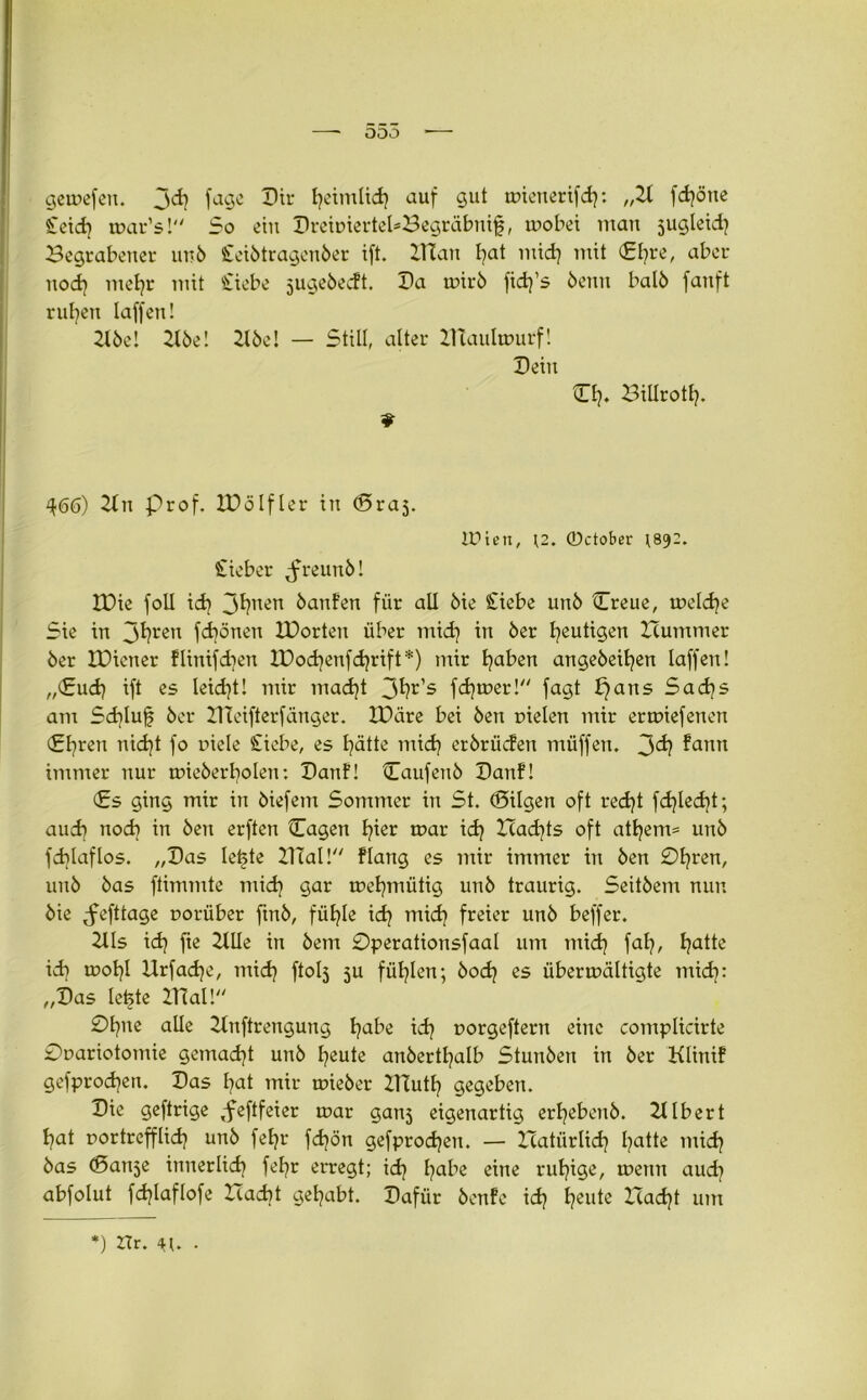 ooo getnefen. 3<$ fagc Dir tjetmlid? auf gut tnienerifch: fdjöne Seid? tnar’s! So ein DreiniertebBegräbnif, tnobei man jugleid? Begrabener unb Seibtragenber ift. ITCan I^at midj mit £hre, aber nod} mehr mit Stiebe jugebedt. Da unrb fidj’s benn halb fanft rufyen taffen! 2lbe! 2X5e! 2lbe! — Still, alter lUaulmurf! Dein O)* Biürottj. 9 ^66) 2ln prof. HD elfter in (Bra5. iüiett, \2. 0ctober ;892. Sieber ,freunb! IDie folt id? 3t)nen banfen für alt bie Stiebe unb tTreue, meldje Sie in jfyren febönen IDorten über midj in 6er gütigen Hummer ber IDicner flinifdjen IDochenfchrift*) mir haben angebeitjen taffen! „(Sud) ift es leidet! mir macht 3^r’s ferner! fagt t}ans Sachs am Sdjlufj ber DIeifterfänger. IDäre bei ben nieten mir ermiefenen (Efyren nidjt fo niete Siebe, es hätte mich erbrüden müffen. 3<ä? ?ann immer nur tmcberbolen: Danf! Caufenb Danf! (Es ging mir in biefem Sommer in St. (Bilgen oft recht fd}led}t; auch noch in ben erften (Tagen h^r mar ich Hadjts oft athem= unb fd}taflos. „Das letzte lllal! ftang es mir immer in ben 0hren, unb bas ftimmte mich gar metjmütig unb traurig. Seitbem nun bie ^fefttage norüber ftnb, fühle ich mid) freier unb beffer. 2tts ich fte 2UIe in bem 0perationsfaal um mich fab, batte id) tnobl Urfadje, mich ftotj ju fühlen; bodj es übennältigte mid): „Das te^te DTal! 0bne alte 2Xnftrengung ba^e id? norgeftern eine complicirte 0nariotomie gemacht unb heute anbertbatb Stunben in ber Klinif gefprod^en. Das bat mir mieber ZHuth gegeben. Die geftrige ,feftfeier mar gan^ eigenartig erbebenb. Zltbert bat nortrefftid) unb fehr febön gefprochen. — Icatiirlid] ba^te ntidj bas ©an^e innerlich fehr erregt; ich ba^e eine ruhige, tnenn aud] abfotut fd^Iaflofe Hacbt gehabt. Dafür benfe ich heute Hadjt um *) Hr. 4U .