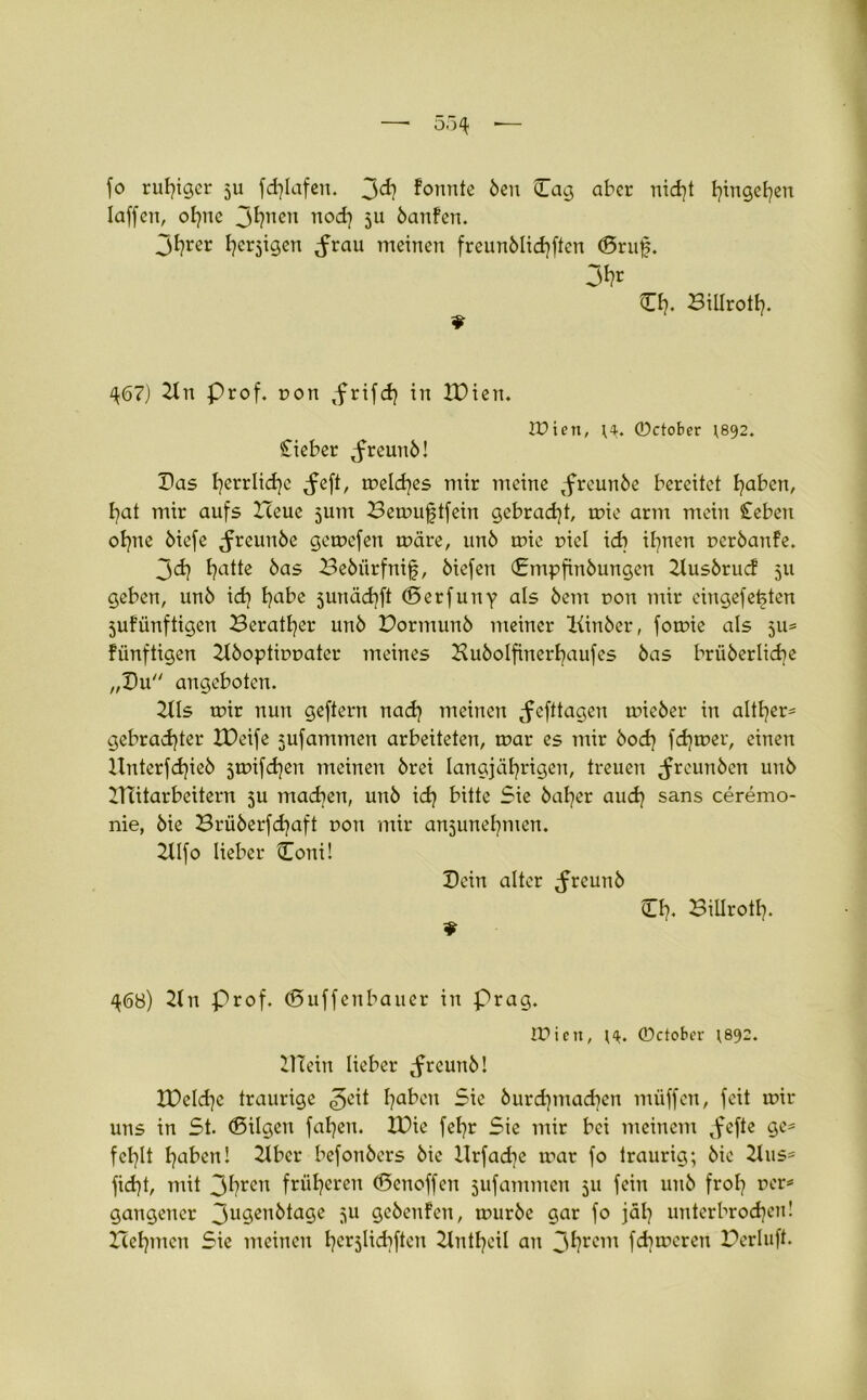 fo ruhiger 511 fd?lafen. formte Öen (Tag aber nid?t fjingetjen Iaffen, of?nc 3hnen nod? 511 öanfen. 3hrer h^igen <frau meinen freunölidjften (Bruj?. 3*?r Cf?. Billrotf?. 467) 2ln Prof, ron ,frifd? in IDien. lüien, H. 0ctober 1892. Cieber ^freunö! Das f?errlid)e <feft, meld?es mir meine tfrcunöe bereitet f?aben, hat mir aufs Heue 5UIU Hemuftfein gebracht, mie arm mein Sieben of?ne öiefe ^reunöe gemcfen märe, unö mie r>icl idr if?nen ueröanfe. 3d? f?atte bas 23ebiirfnijj, biefen Cmpfinbungcn 21usbrucf 511 geben, unö id? f?abe junädjft (Berfuny als öem dou mir eingefe^ten 5ufiinftigen Heratfjer unö Hormunb meiner Kinöer, fomie als 511= fiinftigen 21boptirmater meines Huöolfinerbaufes öas brüöerlid?e „Cu angebotcn. 211s mir nun geftern nad? meinen ^efttagen micber in altl?er= gebrauter XDeife jufammen arbeiteten, mar es mir bod? fd?mer, einen Hnterfd?ieö 3mifd?en meinen örei langjährigen, treuen ^reunöen unö Hcitarbeitern 5U madjen, unö id? bitte Sie bal?er aud? sans ceremo- nie, öie Brüberfd?aft tron mir an5unel?men. 21lfo lieber Coni! Cciu alter ^rcunb CI?. Billrotl?. 468) 2ln Prof. (Buffenbauer in Prag. lüien, r^. 0ctobcr r892. 21Tein lieber tfreunö! IPeld]c traurige «geit haben Sie öurd?mad?en miiffcn, feit mir uns in St. (Bilgen fal?en. XDie fef?r Sie mir bei meinem tfefte ge* fehlt hoben! 2lber befonöers öie llrfad?e mar fo traurig; öie 21us* fidjt, mit 3hren früheren (Benoffeu jufammen 311 fein unö froh rcrs gangencr 3u9cn^a9e 5U Qcbenfen, muröc gar fo jäl? unterbrochen! Hehmcn Sie meinen hcr5lichffßn 21ntl)cil an 3hrcin fd?meren Herluft.