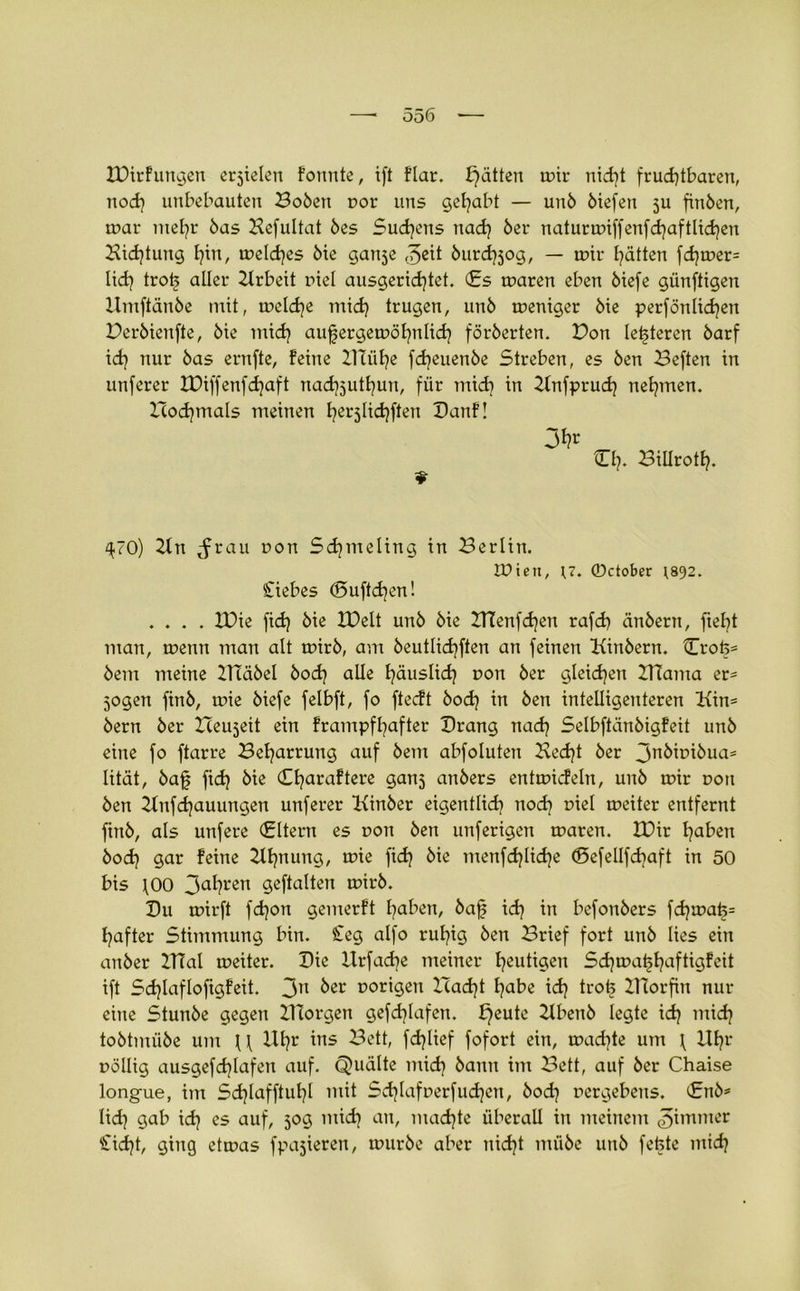IDirfungen erzielen formte, ift flar. f}ätten mir nicht fruchtbaren, noch unbebauten Bobett cor uns gehabt — unb biefen ju finben, mar mehr bas Hefultat bes Sudans nach ber naturmiffenfdjaftlichen Sichtung hm, melches bie ganse ©eit burd^og, — mir hätten fd)mer= lieh aller Arbeit inet ausgerichtet. fis maren eben biefe günftigen Umftänbe mit, meldje mich trugen, unb meniger bie perfönlichen Perbienfte, bie mich aufergemöhnlich förberten. Pon letzteren barf ich nur bas entfte, feine Blühe fcfjeuenbe Streben, es ben Beften in unferer IPiffenfdjaft nad^juthun, für mid] in Snfprud? nehmen, nochmals meinen hei'5li<hften Danf! Ch. Bülroth. 9 ^70) 21 n ^rau non Sdjmeling in Berlin. tüiett, 17. ©ctober 1892. Siebes (Suftchen! .... IPie fich bie IPelt unb bie ZTCenfchen rafch änbertt, fielet man, menn man alt mirb, am beutlichften an feinen Sinbern. Crofe* bem meine 2Häbel hoch alle häuslich non ber gleiten BTama er* jogen finb, mie biefe felbft, fo fteeft bodj in ben intelligenteren Hin* bern ber Bereit ein frampfhafter Drang nach Selbftänbigfeit unb eine fo ftarre Beharrung auf bem abfoluten Hecht ber 3nbipibua= lität, baf fid) bie Charaftere gartj anbers entmicfeln, unb mir pott ben Snfchauungen unferer Kinber eigentlich noch r>iel meiter entfernt ftnb, als unfere filtern es non ben unferigen maren. IPir haben bod? gar feine Hhnung, mie fidj bie menfdjlidje (Sefellfdraft in 50 bis fOO 3al}ren geftalten mirb. Du mirft fd)on gemerft haben, baf idj in befonbers fchmafe= hafter Stimmung bin. Seg alfo ruhig ben Brief fort unb lies ein anber ZTTal meiter. Die llrfache meiner heutigen Sdjmafhaftigfeit ift Sd)lafIoftgfeit. 3n ber porigen Pacht habe ich trot? Htorfin nur eine Stunbe gegen ZHorgen gefd}Iafen. f}eute Hbenb legte ich mich tobtmübe um U llhr fäKef fofort ein, mad]te um \ Uhr pöllig ausgefchlafeit auf. Quälte mid) bann im Bett, auf ber Chaise longue, im Sdjlafftuhl mit Schlafperfudjcn, bod} Pergebens, finb* lidj gab ich es auf, 50g mich an, machte überall in meinem ©immer Sidjt, ging etmas fpajieren, mürbe aber nicht mübe unb fefcte mich