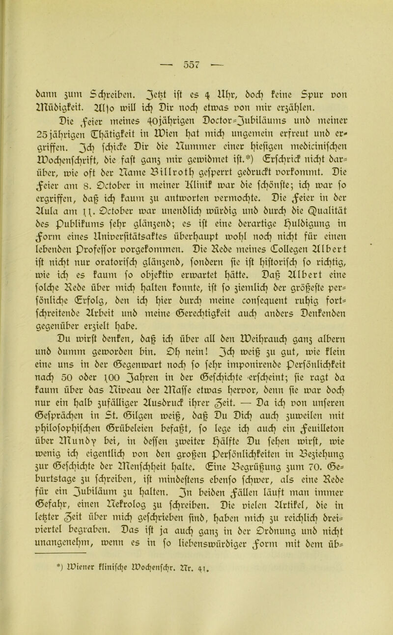 bann jum Scfreiben. 3cft W es 4 Ufr, bod) feine Spur uoit HTiibigfeit. 211)0 tr»ill id) Dir nod} etwas r>on mir crsäflen. Die ,feier meines 'fojäfrigen Doctor^jubiläums unö meiner 25 jäfrigen ©fätigfeit in IDicn b?at mid] ungemein erfreut unö er- griffen. 3<d) fefiefe Dir öie Hummer einer fiefigen mebicinifcfen XDod)enfcfrift, öie faft ganj mir gewibmet ift.:!!) ©rfcfric! nid)t bar- über, wie oft öcr Harne Billrotf gefperrt geörueft uorfommt. Die Feier am 8. 0ctober in meiner Klinif war öie fefönfte; icf war fo ergriffen, baf id) faum 511 antworten nermoefte. Die ^eier in öer Hula am 0ctober war unenblid) wiiröig unö öurd) öie Qualität öes publifums fefr glänjenb; es ift eine öerartige pulbigung in Form eines Unmerfttätsaftes überhaupt wofl nod) nieft für einen Icbenöen Profeffor uorgefommen. Die Hebe meines Collegen Ulbert ift nieft nur oratorifd) glänjenö, fonöern fte ift fiftorifd) fo richtig, wie id) es faum fo objeftir» erwartet fätte. Daf Ulbert eine folcfe Hebe über mid) galten fonnte, ift fo jiemlid) öer gröfefte per- föntid)e (Erfolg, Öen id) I)ier öurd) meine confequent ruf)ig fort- fd)reitenöe Hrbeit unö meine ©crecftigfeit aud) anöers Denfenöen gegenüber erjielt fabe. Du wirft öenfen, baf id) über all Öen IDeifraud) ganj albern unö öunmt geworben bin. 01) nein! 3^? meif 511 gut, wie flein eine uns in öer ©egenwart nod) fo feEjr imponirenöe perfönlid)feit nad) 50 ober \00 3a^?ren ™ ^er ©efd)id)te 'erfefeint; fie ragt öa faum über öas Hiueau öer HTaffe etwas f error, beim fie war bod) nur ein f)alb zufälliger Husörucf il)rer — Da id) ron unfereit ©efpräd)en in St. ©ilgen weif, öaf Du Did) aud) juweilen mit pt)i!ofopl)ifd)en ©rübeleien befaft, fo lege id) aud) ein Feuilleton über ZHunby bei, in beffen 5weiter pälfte Du fefen wirft, wie wenig id) cigentüd) ron Öen grofen perfönlid)feiten in Bejiefung zur ©efd)id)te öer ZTÜenfcffeit falte, ©ine Begrüfung jum 70. ©e- burtstage 5U fd)reiben, ift minöeftens ebenfo fefwer, als eine Hebe für ein 3u^däum ju falten. 3n beiöen Fällen läuft man immer ©efafr, einen Hefrolog 511 fcfreiben. Die rieten Hrtifel, öie in lefter über mid) gefefrieben finö, faben mid) 511 reieflid) örei- uiertel begraben. Das ift ja auef ganj in öcr 0rönung unö nieft unangenefm, wenn es in fo liebenswiirbigcr $ovm mit öem iib- *) IPtetter Flinifcfe IPocfetifdjr. Hr. 41.