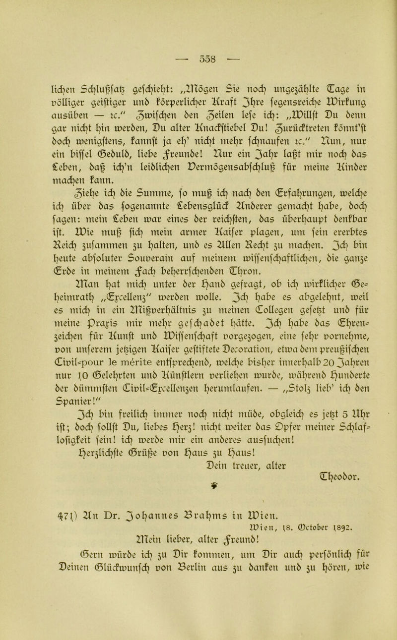 liefen Sdüuffatj gefehlt: „Hlögen Sie noch ungesagte Tage in völliger geiftiger unb förderlicher Kraft 3hl'e fegensreicbe XDirfung ausüben — ic. <3nnfhen Öen (3e^en tefe td?: „IDillft Du 6enn gar nicht l?in merben, Du alter Kuacfftiebel Du! ^uriieftreten fönnt’ft bo«h menigftens, fannft ja el/ nicht mehr fchnaufen ic. Zcun, nur ein biffel (Bebulb, liebe ,freunöe! Hur ein 3ahr laft mir noch öas £eben, baf i<h’n leiblichen Dermögensabfhluf für meine Kinber machen fann. 3iehe id) bie Summe, fo muf ich nach Öen Erfahrungen, tneldje ich über bas fogenannte Cebensglücf Hnberer gemacht ha^e, bod] fagen: mein £eben mar eines ber reid)ften, bas überhaupt benfbar ift. IDie muf fid} mein armer Kaifer plagen, um fein ererbtes Heich jufammen ju hallen, unb es 2Wen Hecht 511 machen. 3<h bin heute abfoluter Sounerain auf meinem miffenf<haftlid}en, bie ganje Erbe in meinem ^a«h beherrfdjenben Chron. ZTTan hat mich unter ber fjanb gefragt, ob ich mirf liehet* (Be* heimrath „Ercellenj merben molle. 3<h habß es ubgelehnt, meil es mid) tn ein Hlifnerhältnis 511 meinen Collegen gefeft unb für meine prajis mir mehr gef «habet hätte. 3<h ha^e öas Ehren* jeidien für Kunft unb IDiffenfhaft rorgejogen, eine fehr nornehme, t>on unferent jetzigen Kaifer geftiftete Decoration, etma bem preufifhen £it>il*pour le merite entfprehenb, melhe bisher innerhalb 20 3ahren nur \0 (Belehrten unb Künftlern nerliehcn mürbe, mährenb £)unöerte ber bümmften (TmiUEprellenjen herumlaufen. — „Stolj lieb’ ih Öen Spanier! 3d] bin freilich immer noh nicht mübe, obgleih es jefet 5 Uhr ift; boh follft Du, liebes f}erj! nicht meiter bas 0pfer meiner Sd)laf= lofigfeit fein! ih merbe mir ein anberes ausfliehen! fjerjlichfte (Briife non f)aus 511 fjaus! Dein treuer, alter Cheobor. Kn Dr. 3<>hanncs Brahms in XDien. iütett, 18. 0ctober 1892. Klein lieber, alter ^reunb! (Berit mürbe id] 5U Dir fommen, um Dir auch perfönlidj für Deinen (Blücfmunfh uort Berlin aus 511 banfen unb 511 hören, mie