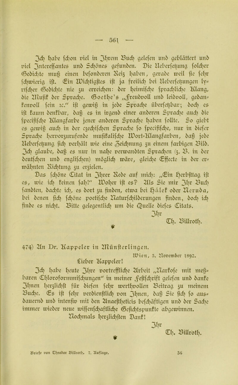 56\ 3<J) habe fd)on incl in 3hrcm Bild) gelcfen unb geblättert unb rtel 3utcreffantes unb Schönes gefunden. Die Ueberfebung fotd)cr (Scbid)te muf einen befonberen Hcij fyaben, gerabe weil fie fel)t* fdjwierig ift. (Ein IDid)tigftes ift ja freilid) bei Ueberfei^ungen ly* rtfdjer (5ebid)te nie 511 erreichen: bei* B)eintijd)e fprad)lid)e Klang, bie BTufif bei* Sprache. döoethe’s „^freubuoll unb leibuoll, geban* fenroll fein ic. ift gewif in jebe Sprache überfe^bar; bod) es ift faum benfbar, bafj es in irgenb einer anberen Sprache and) bie fpecififdje Klangfarbe jener anberen Sprache haben feilte. So giebt es gewif and) in bei* C5ed)ifd)en Sprad)e fo fpecififd)e, nur in biefer Sprache horr,or5urufcn^e mufifalifdje lDort*Klangfarben, baf jebe Ueberfefung fid) r>erl)ält wie eine <3eid)nung 511 einem farbigen Bilb. 3d) glaube, baf es nur in nahe uerwanbten Sprachen (3. B. in bei* bcutfd)en unb englifd)en) möglich wäre, glcid)e (Effecte in bei* er* wähnten Bid)tung 3U erzielen. Das fdjöne (Eitat in 3^rer Hebe auf mid): „(Ein E^erbfttag ift es, wie id) feinen fahl IDoher ift es? 211s Sie mir 3hr Bud) fanbten, badite id), es bort 5U finben, etwa bei f)alef ober Ileruba, bei benen fid) fd)öne poetifd)e Ztaturfchilberungen finben, bod) id) finbe es nid)t. Bitte gelegentlich um bie Quelle biefes (Eitats. 3*?r Ch* Billrotf). 474) Kn Dr. Kappeier in ZHünfterlingen. tüien, 3. IToDctnbcr 1892. Cieber Kappeier! 3d) ha^e heute 3hl'e r>ortrcfflid)e Krbeit „Harfofe mit mef* baren (Ef)Ioroformmifd)ungen in meiner ,feftfd)rift gelcfen unb banfe 3hnen her5lid)ft für biefen fehr wertl)r>olIen Beitrag 511 meinem Buche. (Es ift fehr rerbienftüd) t>on 3hnen, baf Sie fid) fo aus* bauernb unb intenfw mit ben 2lnaeftl)eticis bcfd)äftigcn unb ber Sad)e immer wicber neue wiffenfd)aftlid)e <Seftd)tspunfte abgewinnen. Bod)mals her5tid)ften Danf! 3^' 111), Billrotl). Briefe non Cf)eo&or Billrotf). 7. lluffage. 36