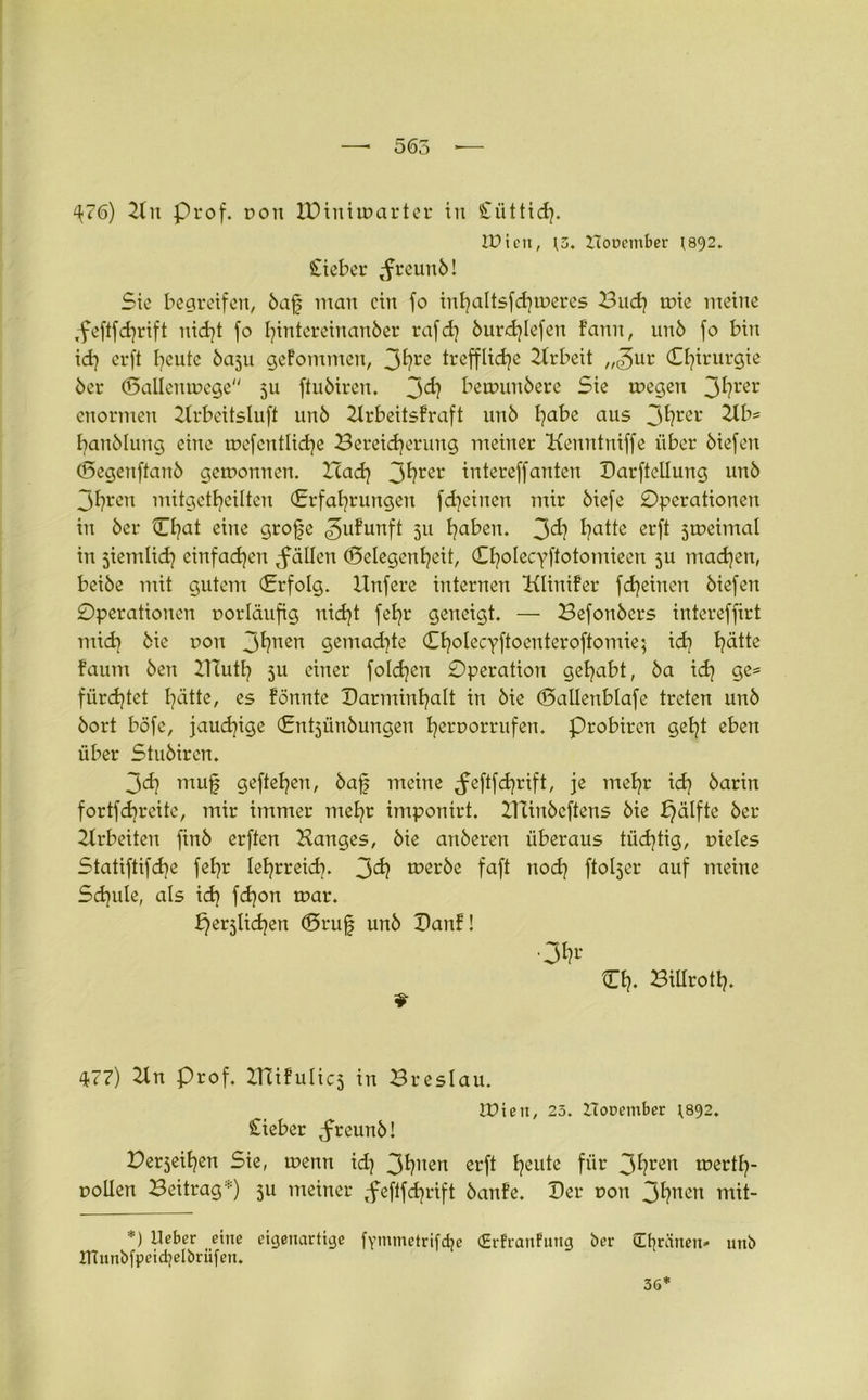 ^76) Hu Prof, doit IDiuiwarter itt Süttid}. IPien, t5. Hooember 1892. Stiebet ^reunö! Sie begreifen, öafj man ein fo inhaltsfdjweres Bud) wie meine ,feftfd]rift nicht fo fjintereinanöer rafd) öurdjlefen f’ann, unö fo bin id] erft fyeute 5aju geFomntett, 3hre treffliche Hrbeit „3ur Chirurgie öer Gallenwege 511 ftuötren. J>d) bewunöere Sie wegen 3^rer enormen Hrbeitsluft unö Hrbeitsfraft unö habe aus 3fym' Hb= hanölung eine wef entliehe Bereicherung meiner Kemttuiffe über öiefeit Gegenftanö gewonnen. Itadj 3^rer intereffanten Darftellung unö 3hren mitgctheilten (Erfahrungen fdjeinen mir öiefe Operationen in öer Chat eine grofje ^ufurtft 51t haben. 3^? hatte erft jweintal in ziemlich einfachen $ allen Gelegenheit, Cholecyftotomieen 5U tuachen, beiöe mit gutem (Erfolg. Unfere internen Klinifer fdjeinen öiefeit Operationen uorläufig nicht fehr geneigt. — Befottöcrs intereffirt mid] öie uott 3^?nen gemachte (Ehalecyftoenteroftomie; ich hätte faum öen ZTTuth ju einer folgen Operation gehabt, öa ich 9e= fürchtet hätte, es Fönnte Darminhalt in öie Gallenblafe treten unö öort böfe, jauchige (Entjünöungeu heroorrufen. Probircn geht eben über Stuöiren. 3<h mu| geftehen, öafj meine ^eftfdjrift, je mehr ich barin fortfehreite, mir immer mehr imponirt. ITCinöcftens öie £)älfte öer 2trbeiten finö erften Hanges, öie anöeren überaus tüchtig, uieles Statiftifche fehr lehrreich. 3^? weröe faft nod? ftoljer auf meine Schule, als ich fd)on war. ^erjlichen Grufj unö OanF! Ch- BUIroth. 9 477) Hn Prof. ZTTiFuIic5 in Breslau. IPien, 25. ITooember t.892. Sieber ,freunö! Berjeihen Sie, wenn id) 3t?nen erft heutß für 3^ren wertl)- uollen Beitrag*) 311 meiner ,feflfchrift öanFe. Der t>on 3hnen tnit- *) lieber eine eigenartige ITlunbfpeidjelörüfen. fYmtnetrifdje (Erfranfuitg ber (EtjrSnen» uttb 36*