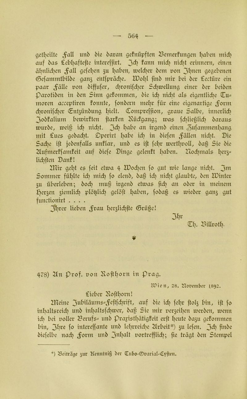 geteilte ^fall unb bie baran gefniipften Bemerfungeu traben mid] auf bas £ebf]aftefte intereffirt. 3^] fann Tratet? ntdyt erinnern, einen äl)nlid]cn ^all gefet]en ju haben, treldjer bem r»on Jtjnen gegebenen ©efammtbilbe ganj entfpräd]e. IDol]! finb mir bei ber Cectiire ein paar *füile ron biffufer, d)ronifd]er Schwellung einer ber beiben Parotiben in ben Sinn gefommen, bie id] nicht als eigentliche Du* ntoren acceptiren fonute, fonbern mehr für eine eigenartige ^orm chronifdjer Dntjünbung h^h Compreffion, graue Salbe, innerlich 3obfalium bemirften ftarfen Bücfgang; was fd]lief?Iid] baraus ruurbe, toeif id] nicht. Jd] ha^e an irgenb einen <5ufammenl]ang mit Cues gebadet. 0perirt Iqabz i<h ™ biefen fällen nicht. Die Sache ift jebenfalls unflar, unb es ift fehr werthooll, bafj Sie bie 2lufmerffamfeit auf biefe Dinge gelenft haben. nochmals hei'5s lidjften Danf! ITlir geht es feit ctrna 4 tDodjen fo gut wie lauge nid]t. 3m Sommer fühlte id] mid] fo elenb, bafj id] uid]t glaubte, ben XDintcr 511 überleben; bod] mufj irgenb etwas fid] an ober in meinem perjen jiemlid] plötdid] gclöft ha^en > fobafj es wieber ganj gut functionirt .... 3hrcr lieben Jrau herjlichft6 ©rüfje! O]. Billrotl]. ♦ ^78) 2ln prof. »oit Hofthorn in präg. tüten, 28. Horember r892. lieber Hofff]orn! ZHeine 3ufrMäums*,£eftfchrift, auf &ic id] fehl’ ftolj bin, ift fo inhaltsreich unb inhaltsfd]tr>er, bafj Sie mir nerjeiheu werben, wenn id] bei noller Berufs* unb prayistl]ätigfeit erft l^ute baju gefommen bin, 3hre fo intereffante uitb lehrreiche 2Jrbeit*) 511 lefeu. 3<h finbe bicfelbc nad] ^orm unb 3nhaK oortrefflidj; fie trägt ben Stempel *) Beiträge 3itr Kenntniß ber (EuI)0»©DartaI*£vfte,t*
