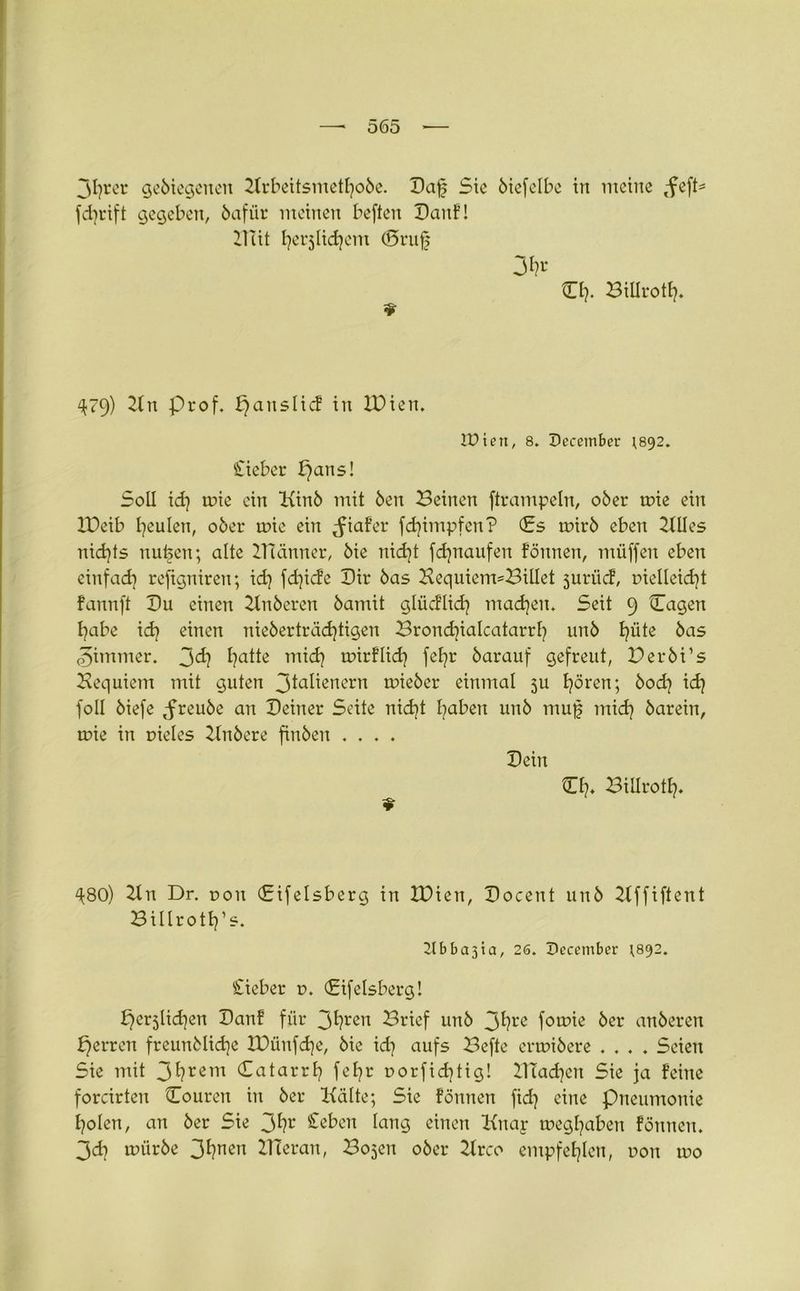 3frer gebiegenen 2trbeüsmetfobe. Daf Sie ötcfelbe in meine ,feft= fcfrift gegeben, bafür meinen beften Canf! Bat ferjlicfem ©ruf 3fr Cf. Billrotf. 4.79) 21tt Prof, paitslicf in H)ien, IPten, 8. Pecember ^892. Sieber pans! Soll id} mie ein Kinb mit ben Beinen ftrampeln, ober rr>ie ein XDeib feulen, ober toic ein ^iaf’er fd}impfen? Cs rnirb eben 2llles nicfts nufcn; alte IHänner, bie nicft fdjnaufen fönnen, miiffen eben einfad} reftgniren; id} fd}iefe Dir bas Bequiem^Billct jurücf, r>ielleid)t fannft Cu einen Ttnberen bamit glücflid} macfen. Seit 9 Cagen fabe id} einen nieberträd}tigen Brond}ialcatarrf unb füte bas Zimmer. 3^7 fatte mid} trurflicf fefr barauf gefreut, Cerbi’s Bequiem mit guten 3ia^ßncrn lieber einmal ju fören; bod} id} foll biefe ^reube an Ceiner Seite nid}t faben unb muf mid} barein, mie in vieles Bnbere finben .... Cein Cf. Billrotf. ^80) Ttn Dr. non (Eifelsberg in tDien, Cocent unb 21ffiftent Billrotf’s. 2t b b a 31 a, 26. Pecember ^892. Sieber v. (Eifelsberg! perjlidjen Banf für 3fren Brief unb 3fre forme ber anberen perren freunblicfe lüünfcfe, bie id} aufs Befte ermibere .... Seien Sie mit 3frem Catarrf fefr r>orfid}tig! BTacfen Sie ja feine forcirten Couren in ber Kälte; Sie fönnen fid} eine Pneumonie folen, an ber Sie 3fr Cebcn lang einen Knap toegfaben fönnen. 3d} mürbe 3fnen BTeran, Bojen ober 21rco empfeflen, r»on rno