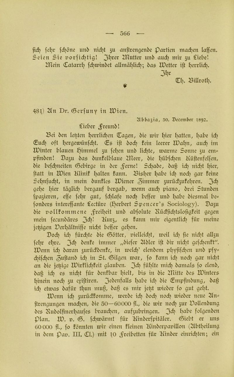 fid) fef)r fd)öne unö nid)t 5U anftrengenöe Partien machen laffen. Seien Sie porfid)tig! 3^rer 2Tfutter unö aud) mir 5U Siebe! BTcin Catarrl) fd)minöct allmäfylid); bas XDetter ift fyerrlid). 3fc CI). Billrotl). ^8\) Bn Dr. (Berfuny in IDien. 21 b ba31a, 30. December 1892. Sieber Jreunö! Bei Öen lebten f)errlid)en Cagen, öie mir f)ier Ratten, l)abe id) (Sud) oft f)ergemünfd)t. (Es ift öod) fein leerer H)al)n, aud) im IDinter blauen pimmel 511 fefyen unö lid)te, marme Sonne ju em= pfinöen! Baju öas öunfelblaue ÜTeer, öie f)übfd)en Kiiftenfelfcn, öie befd)neiten (Bcbirge in öer tferne! Sd)abe, öaf id) nid)t l)ier, ftatt in IDien ftliuif galten fann. Bisher fyabe id) nod) gar feine Sef)nfud)t, in mein öunfles IPiener Zimmer jurücfjufefyreu. 3^ gelje l)ier täglid) bergauf bergab, menn aud) piano, örei Stunöen fpajieren, effe fef)r gut, fd)lafe nod) beffer unö I)abe öiesmal be= fonöers intereffante Sectiire (fjerbert Spcncer’s Sociology). Baju öie pollfommene ,freil)eit unö abfolutc Büeffid)tsIofigfeit gegen mein fecunöäres 3^' Hurj, cs fann tnir eigentlid) für meine jetzigen Perfjältniffe nid)t beffer gef)en. Bod) id) fürd)te öie (Bötter, r>ielleid)t, meil id) fte nid)t allju fef)r ef)re. 3<i) öenfe immer „öiefer Böler ift öir nid)t gefdjenft. Xüenn id) öaran jurücföenfe, in meid)1 elenöem pfyyftfdjen unö pfy= d)ifd)en «guftanb id) in St. (Bilgen mar, fo fann id) nod) gar nidjt an öie jetzige H)irflid)feit glauben. 3^? füllte mid) öantals fo elenö, öaf; id) es nid)t für öenfbar l)ielt, bis in öie Bütte öes lüiutcrs t)inein nod) 511 eyiftiren. 3c^enfa^s fyabe id) öie (Empfinöung, öaf id) ctmas öafür tl)un muf, öaf cs mir jeist mieöer fo gut gel)t. XDenn id) jurüeffomme, meröe id) öod) nod) mieöer neue Bn* ftrengungen machen, öie 50—60000 fl., öie mir nod) 51m Boüenöung öes Buöolfiuerl)aufes brauchen, aufjubringen. 3^? f?<d>e folgenöen Plan. IV. r>. (B. fdjmärmt für üiuöerfpitiilcr. (Siebt er uns 60 000 fl., fo fönnten mir einen fleinen Binöerparillon (Bbtl)eilung in öcm Pap. III. CI.) mit fO Freiheiten für Kinöer einridjten; ein