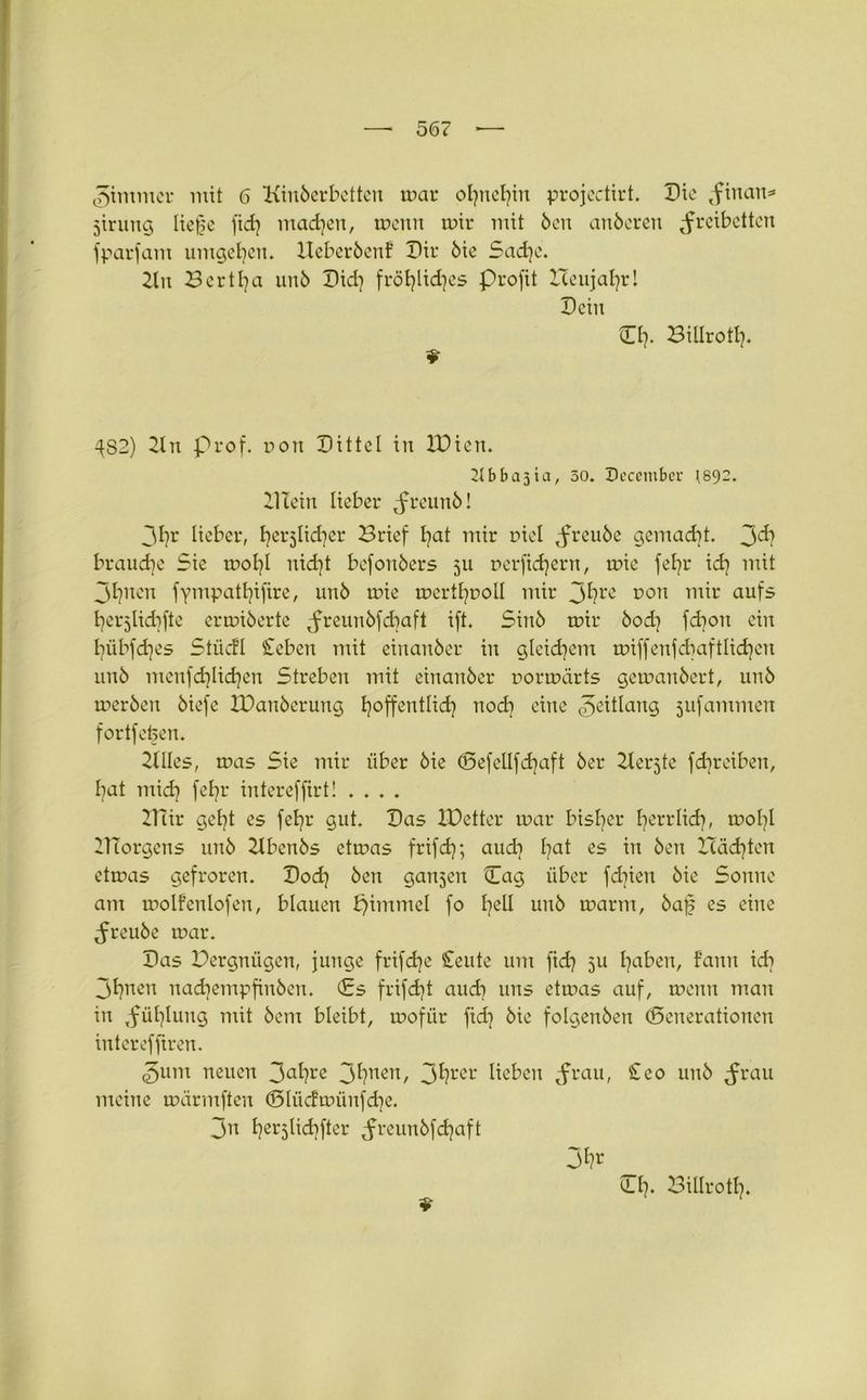 Zimmer mit 6 Kinderbetten mar ofynefyin projectirt. Die ,finan= jirung Ue0e fid) machen, meitn mir mit Öen anderen Freiheiten fparfant umgeben. XXeberöenf Dir die 5ad]c. Kn Bertfya und Did) fröfylidjes Profit Iceujafyrl Dein O?. Billrotfy. $■ ^82) Kn prof. non Dittel in IDien. 21 b b a 5 i a, 30. Deccmber 1892. Klein lieber F^und! 31)r lieber, fyerjlid^er Brief fyat mir Diel Freu^e Qemadjt. 3^? brauche Sie mofyl nid]t befonders 511 nerfidjern, mie fel?r id} mit 31]nen fympatfyifire, und mie mertfynoll mir 3^?re 0011 lu^r auf5 fyerjlkbfte ermidertc Frcunkfdiaft ift. Sind mir öodj fcboit ein fyübfdjes Slücfl £eben mit einander in gleichem miffenfcbaftlidjen und menfd)lid]en Streben mit einander oormärts gemandert, und merden diefe XDanöerung ijoffentlidj noch eine ^eitlang jufammen fortfefeen. KUes, mas Sie mir über die d5efellfd)aft der Kerjte fd^reiben, bat mid? feE^r intereffirt! .... IHir gefyt es fefyr gut. Das XDetter mar bisher fyerrlicb, mol]l XlTorgens und Kbenös etmas frifdj; audj fyat es in den ITäd)tcn etmas gefroren. Dod) den ganzen Cag über fd^ien die Sonne am molfenlofen, blauen Xfimmel fo fyell und marm, daf es eine Freude mar. Das Pergniigen, junge frifdje Ceute um fid? 5U fyaben, fann idj 3t?nen nadjempfinden. <Es frifdjt auch uns etmas auf, meitn man in Fühlung mit dem bleibt, mofür fid] die folgenden (Generationen interefftren. 3um neuen 3a^re 3^nen/ 3^rC1' lieben Fvaib ^e0 und Frau meine märmften ©lücfmünfdje. 3n fyerjticfyfter Fl*eundfd)aft ♦ (LI7. Billrotl],