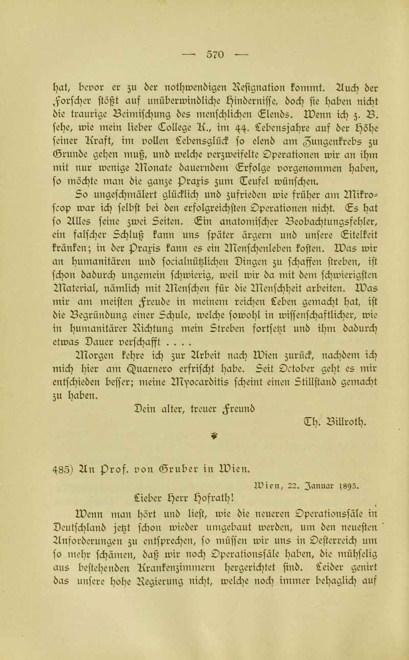 t?at, bepor er 511 6er notfytpenötgen Beftgnation Fommt. 2lud} 6er jorfdjer ftöfjt auf unübermin6licHe X}in6erniffe, 6od} fie Haben nicfjt 6ic traurige Bctmtfdjung 6cs menfdjlicHen (Elen6s. XDenn id? 5. B. fcbe, u?ie mein lieber College Xx., im Cebeusjafyrc auf 6er feiner Kraft, im rollen £ebensglücF fo elen6 am ^ungenfrebs 5U <5run6e gelten mufj, un6 melcHe rerjrreifelte Operationen mir an ifym mit nur rneuige Xllonate 6aueru6em (Erfolge porgenommen traben, fo möchte man 6ie ganje Prapis 511m Ceufel triinfd)en. So ungefdjmälert glücFlid? un6 jufrieöen mie früher am XITiFro* fcop mar idj felbft bei 6cn erfolgreidjften Operationen nid)t. (Es l)at fo Kilos feine jmci Seiten. (Ein anatomifdjer Beobadjtungsfel^ler, ein falfdjer Sdjluf Fann uns fpäter ärgern un6 unfere (EitelFeit FränFen; in 6er Prapis Fann es ein ITfenfdjenleben Foften. XDas mir an Humanitären un6 focialnüblid^cn Dingen 311 fdiaffen ftreben, ift fd]on 6a6urd) ungemein fd^mierig, meil mir 6a mit 6cm fdjmierigften XHaterial, nämlidj mit XHenfdjen für 6ie XHcnfcHHeit arbeiten. XDas mir am meiften tfreu6e in meinem reidien Sieben gemad}t Hat, ift 6ie Begriin6ung einer Schule, meld]e fomol]! in miffeufdjaftlicbcr, mie in Humamtärer Kicfytung mein Streben fortfetjt un6 ifym 6a6urcH etmas Dauer rerfdjafft .... XUorgen Fe^re id] jur Krbeit nad? XDien jurücF, nad76em id} mid7 l7ier am Quarnero erfrifdjt l7abe. Seit October geljt es mir entfd7ie6en beffer; meine IHyocarbitis fdjeint einen Stillftan6 gemadjt 3U Haben. Dein alter, treuer ^reun6 CH« BiürotH. ^85) Kn Prof, pon ©ruber in XDien. IPien, 22. 3anuar psgs. lieber X}err pofratH! XDcnn man Hart uu6 lieft, irie 6ie neueren Opcrationsfäle in Deutfd7lan6 jetjt fdion mie6cr umgebaut mer6en, um 6cu neueften Knfor6erungeti 511 entfpredjen, fo müffen mir uns in Oefterreidj um fo meHr fdjämen, 6af mir nod7 Opcrationsfäle Haben, 6ie mül?felig aus befteHcu6eu KranFeujimmern Her9er^^ct fwö. Cei6er genirt 6as unfere H0I7C Regierung nid7t, meldje nod7 immer beHaglidj auf