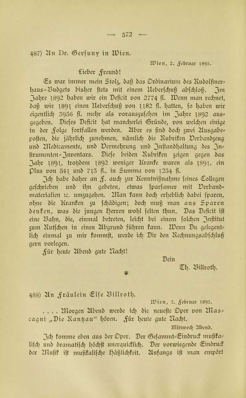 ^87) 2(it Dr. (Serfuny in IDien. tüten, 2. Jcbrnar ^895. Ciebcr ^reunb! (Es mar immer mein Stolj, baf bas Orbinarium bes Hubolfiner= l?aus = Bubgets bisher ftets mit einem Ueberfdjuf abfd?Iofj. 3m jaijre 1892 traben mir ein Deficit non 2774 ft* H)enn man red?net, baf mir 1891 einen Ueberfcbuf non U82 fl. Ijatten, fo Ijaben mir cigentlid? 5950 ft. mefyr als norausjufefyen im Jaftre I892 aus* gegeben. Diefes Deficit l?at mancherlei ©rünbe, non meldjen einige in ber ,fo!ge fortfaüen merben. 2lber es finb bod? jmei Ausgabe* poften, bie jäljrlid] 5unet?men, nämlid? bie HubriFen Derbanbjeug unb ZTTebicamente, unb Permeljrung unb 3Nftanbl?altung bes 3ns ftrumenten = 3nt>en^ars* Diefe beiben HubriFen jeigen gegen bas 3af?r \89\, trofjbem 1892 meniger KranFe maren als \894, ein Plus non 54 \ unb 715 ft., in Summa non 4254 fl. 3d] habe halber an aud? 51m ttenntnifjnahme feines (Eollegen gef daneben unb it?n gebeten, etmas fparfamer mit Derbanb= materialien ic. umjugefjen. llTan Fann bod? erl?eblid} babei fparen, ol?ne bie KranFen ju fd?äbigen; bod? mufj man ans Sparen benFen, mas bie jungen perren mobl feiten tljun. Das Deficit ift eine Dafyn, bie, einmal betreten, leidet bei einem foldien 3nft^ui jum Hutfd]cn in einen 21bgrunb führen Fann. XDctm Du gelegene lid? einmal 5U mir Fommft, merbe xd} Dir ben Hed)nungsabfd)Iuf gern norlegen. ^ür Ijeute 21benb gute Had?!! Dein CI?. Billrotl?. & 488) 2tn ,fräulein (Elfe Billrotl?. lüiett, 7. Februar 1893. .... DTorgen 2tbenb merbe id? bie neuefte Oper non DIas = cagni „Die Kanaan hören. $i\v heute gute Icadit. initttuod] 2tbcnt>. 3<d? Fomme eben aus ber Oper. Der (Defammt-CinbrucF muftFa* lifd? unb bramatifd? l?öd?ft uuerquicFlid?. Der normiegenbe (EinbrucF ber DTufiF ift mufiFalifdjc ^äflid?Feit. Anfangs ift man empört
