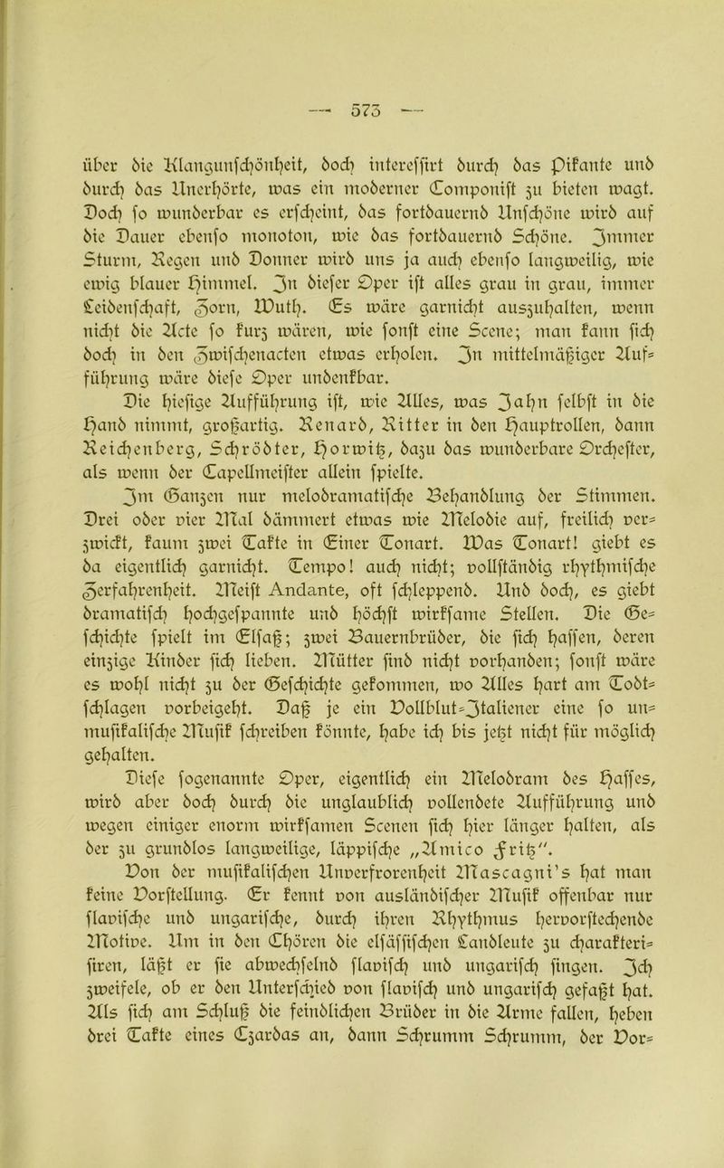 575 über bie Klangunfdjönheit, bod) iutereffirt burd} bas piFante unb öurdj bas Unerhörte, ir>as ein moberncr Componift 311 bieten wagt. Pod) fo wunberbar es erfdjeint, bas fortbauernb Unfdjöne wirb auf bie Dauer ebenfo monoton, wie bas fortbauernb Schöne. 3mmer Sturm, Hegen unb Donner mirb uns ja and] ebenfo langweilig, aüe ewig blauer pimmel. 3n öiefer ©per ift alles grau in grau, immer Ceibenfdjaft, Zorn, IDutß. (Es wäre garnidü aus^u^alten, wenn nidit bie 2Icte fo Für3 wären, wie fonft eine Scene; man Fann fidj bodi in beit ^wifdjenacten etwas erholen. 3n mittelmäßiger 2tuf= fül?rnng wäre biefc ©per unbcnFbar. Die f?icfige Huffül^rung ift, wie 2lUcs, was 3a^n felbft in bie panb nimmt, großartig. Henarb, Bitter in ben Hauptrollen, bann Heidjenberg, Sdjröbter, porwiß, ba3U bas wunberbare ©rdjefter, als wenn ber Capellmeifter allein fpielte. 3m (5an3en nur melobramatifdje Beßanblung ber Stimmen. Drei ober r»ier ITial hämmert etwas wie HTelobie auf, freilich t>cr= 3tr»ic!t, Faum 5wei CaFte in (Einer Conart. 2Das Conart! giebt es ba eigentlich garnidjt. Cempo! and) nicht; nollftänbig rhythmifd^e Zerfahrenheit. 2Tteift Andante, oft fdjleppenb. Unb bodj, es giebt bramatifch h°d?gefpannte unb h°<hft wirFfamc Steilen. Die (De* fd)idjte fpielt im (Elfaß; 3wei Bauernbrüber, bie ftcß haffert/ öeren einsige Hinber fich lieben, lllütter finb nicht norbanben; fonft wäre cs wohl nicht 5U ber (Sefcßichte geFomtnen, wo 2tUes hart am Cobt= fchlagen norbeigeßt. Daß je ein Dollblut^taüener eine fo un= mufiFalifcbc DTufiF fdjreiben Fönnte, habe id] bis jeßt nicht für möglich gehalten. Diefe fogenannte ©per, eigentlich ein ZUelobram bes paffes, wirb aber bod) burd) bie unglaublich nollenbete Hufführung unb wegen einiger enorm wirFfamen Scenen fidj hier länger halten, als ber 511 grunblos langweilige, läppifd]e „2lmico ^riß. Don ber mufiFalifdjen llnnerfrorenheit ZTTascagni’s hat man Feine Dorfteilung. (Er Fcnnt oon auslänbifd)er ZUufiF offenbar nur flaoifcße unb ungarifeße, burdj ihren BhYtt?mus hetworftedjenbe ZTiotwe. Um in ben Chören bie clfäffifcßcn Canbleute 311 diaraFteri* firen, läßt er fie abmecbfelnb fkwifd} unb ungarifdj fingen. 3^? 5weifele, ob er ben Unterfdneb non flamfcß unb ungarifch gefaßt hat. 2tls fidj am Schluß bie feinblichen Brüber in bie 2lrme fallen, heben brei CaFte eines C3arbas an, bann Sdjrumm Sdjrumm, ber Dor=