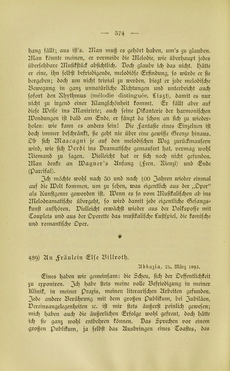 hang fällt; aus ift’s. ZlTan muß cs gehört haben, um’s 511 glauben. ZlTan fönntc meinen, er permeibe bie ZITelobie, mie überhaupt jebes überfel]bare ZHufifftücf abftdjtlid]. Dod] glaube id] bas nid)t. pätte er eine, if]n felbft befriebigenbe, melobiöfe (Erfinbung, fo mürbe er fie hergeben; bod] um nidjt tripial 511 tperben, biegt er jebe melobifdje Bewegung in ganj unnatürliche Bidjtungen unb unterbricht auch fofort ben Zvl]Ythmus (melodie distinguee, Ci s51), bamit es nur nicht 511 irgeitb einer l(Iangfd]önheit fommt. (Er fällt aber auf biefe XDeife ins ZTtanirirte; auch feine Pifanterie ber harmonifd)en IDcnbuitgen ift halb am (Enbe, er fängt ba fd]on an fid] 511 ipieber= holen: wie fann es anbers fein! Die ,fantafie eines (Einzelnen ift hoch immer befd]ränft, fie geht nie über eine gemtffe (Srenje hinaus. 0b fid) ZHascagni je auf ben melobifdjen IDeg surücfmaufern wirb, wie fid] Der bi ins Dramatifcbe gemaufert hat, permag mof]I Zciemanb ju fagen. Dielleid]t hat ^ ftd] nod] nid]t gefunben. ZlTan benfe an ZDagner’s Zlnfang (tfecn, Kienji) unb (£nbe (Parcifal). 3d] möd)te wof]I nad] 50 unb nad] 100 3ahrcn lieber einmal auf bie ZDelt fommen, um ju fel]en, was eigentlich aus ber „Oper als Kunftgenre getporben ift. XDenn es fo pom ZlTuftfalifdjen ab ins ZneIobramatifd]e übergeht, fo rnirb bamit jebe eigentliche (£>efangs= funft aufhören. Dielleid]t ertpäd]ft tuieber aus ber Bolfspoffe mit Couplets unb aus ber Operette bas muftfalifdje £uftfpiel, bie fomifd]c unb romantifd]e Oper. ^89) ZTn Jräulein (Elfe Billrotl]. Ütbbajia, 25. lUärj ^895. Cittes haben tuir gemeinfam: bie Scheu, fid] ber Oeffentlkbfcit 311 eyportiren. 3^1 habe ftets meine polle Befriebigung in meiner Klinif, in meiner Prayis, meinen Iiterarifd]en Ztrbeiten gefunben. 3ebe anbere Berührung mit bem großen Publifum, bei 3ubiläen, Dereinsangelegenheiten ic. ift mir ftets äußerft peinlich getpefen; mid] haben aud] bie äußerlichen (Erfolge wol]l gefreut, bod] hätte id] fie gaii5 tpol]l entbehren fönnen. Das Sprechen por einem großen publifum, ja felbft bas Zlusbringeu eines Coaftes, bas