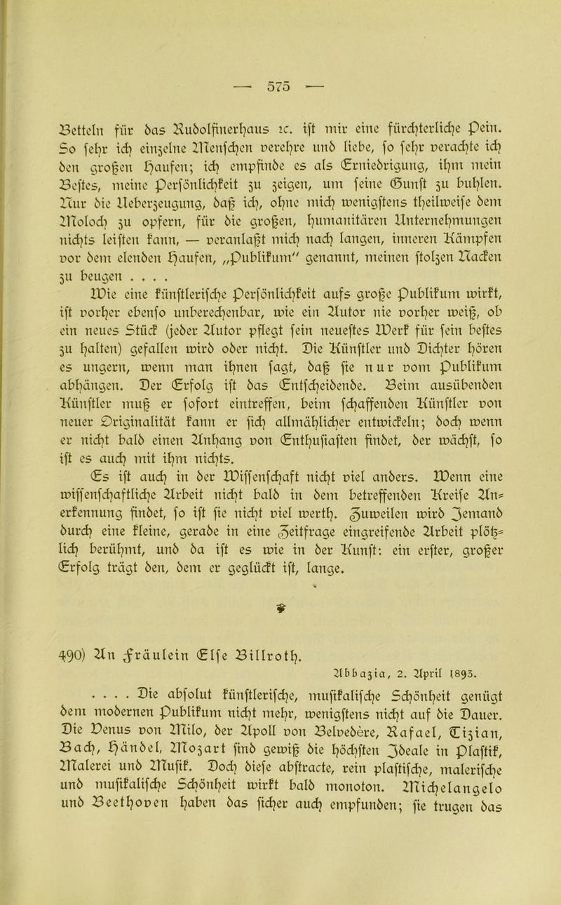 Betteln für öas Hubolfinerhaus ic, tft mir eine fürchterliche Pein. So fel}r id} einseine KTenfd}cn r>erel}re unö liebe, fo fefjr t>erad}te id} Öen großen paufen; id} empfinöe cs als Erniebrigung, il?m mein Beftes, meine perfönlid}feit 511 jeigen, um feine (öunft 511 Indien. Bur öie Ueberjeugung, baß id], ohne mid} menigftens tf}eilmeife öem KTolod} 511 opfern, für öie großen, Humanitären Unternehmungen nid]ts Ieiften fann, — veranlaßt mid} nad} langen, inneren Kämpfen r>or öem elenöen i}aufcn, „publifum genannt, meinen ftoljen Baden 511 beugen .... IDie eine fiinftlerifdje perfönlkbfeit aufs große publifum unrft, ift pot'her ebenfo unberechenbar, inic ein Kutor nie r>orl}er meiß, ob ein neues Stüd (jeöer Kutor pflegt fein neueftes IDerf für fein beftes 511 halten) gefallen mirb oöer nidjt. Die Künftler unö Dichter hören es ungern, ruenn man ihnen fagt, baß fie n u r com publifum abbängen. Der (Erfolg ift öas (Entfd}eiöenöe. Beim ausübenöen Künftler muß er fofort eintreffen, beim fdjaffenben Künftler r>on neuer Originalität fann er fid] allmählicher entuncfeln; öod} menn er nid]t balö einen Kn hang r»on Entl}ufiaften finbet, öer rrädjft, fo ift es aud} mit il}m nichts. Es ift aud] in öer XDiffenfdjaft nid}t r>iel anöers. XDenn eine tDiffenfd}aftlid}e 2lrbeit nid}t balö in öem betreffenben Kreife 21n= erfennung finbet, fo ift fie nid]t uiel mert!}. <5un?eilen toirö 3emanö öurd} eine fleine, geraöe in eine ^eitfrage eingreifenöe Zlrbeit plöß= lid} berühmt, unö öa ift es tnie in öer Kunft: ein erfter, großer Erfolg trägt öen, öem er geglüdt ift, lange. * 9 49°) Kn ^räulein Elfe Billroth. 2lbba3ia, 2. 2tprtl (895. .... Die abfolut fünftlerifd}e, mufifalifd}e Schönheit genügt öem moöernen Publifum uid}t mehr, menigftens nid}t auf öie Dauer. Die Denus uon Kalo, öer Kpoll r>oit Belueöere, Hafael, Cijiau, Bad}, hönöeI, KTojart finö getoiß öie höd}ften 3&eale in plaftif, KTalerei unö KTufif. Dod} öiefe abftracte, rein plaftifd}e, malerifd}e unö mufifalifd}e Schönheit rnirft balö monoton. Kudjelangelo unö Beethouen haben öas fid}er aud} empfunöen; fie trugen öas